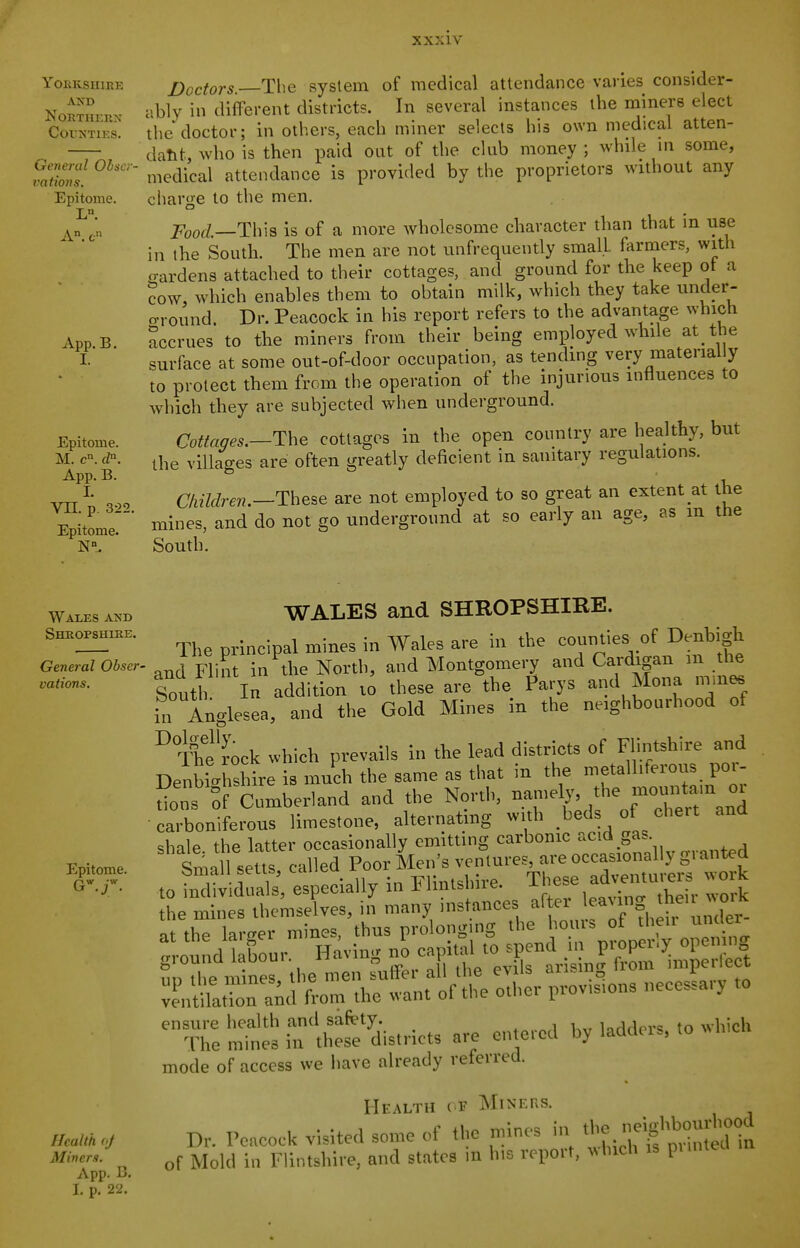 yOHKSHIEE AND NORTHKUX COUNTII-.S. Ge7)entl Ohscr i^ations. Epitome. L. App.B. I. Epitome. M. c. d. App. B. I. Vn. p. 322. Epitome. Doctors. The system of medical attendance varies consider- ably in different districts. In several instances the miners elect the doctor; in others, each miner selects his own medical atten- dant, who is then paid out of the club money ; while in some, medical attendance is provided by the proprietors without any charge to the men. This is of a more wholesome character than that in use in the South. The men are not unfrequently small farmers, with wardens attached to their cottages, and ground for the keep ot a ?ow, which enables them to obtain milk, which they take under- oM Ound. Dr. Peacock in his report refers to the advantage which Accrues to the miners from their being employed while at the surface at some out-of-door occupation, as tending very material y to protect them from the operation of the injurious influences to which they are subjected when underground. Cottages.—The cottages in the open country are healthy, but the villages are often greatly deficient in sanitary regulations. Children.—The&e are not employed to so great an extent at the mines, and do not go underground at so early an age, as in the South. Wales and Shropshire. General Obser- vations, Epitome. Heallh fj Miners. App. B. I. p. 22. WALES and SHROPSHIRE. The principal mines in Wales are in t\)e counties^ of D^tigt and Flint in tlie North, and Montgomery and Cardigan m the South In addition to these are the Parys and Mona ,n.n« in Anglesea, and the Gold Mines in the neighbourhood of ° The r'oclc which prevails in the lead districts of Flintshire and DenbiUthire is much the same as that in the metalliferous por- °:„s Sf timberland and the North, -7-1^';^'''^ and carboniferous limestone, alteinatmg with beds of cliert and shale the latter occasionally emitting carbonic ac.d gas. Sma setts called Poor Men's ventures, are occasionally granted to fnTltlS, especially in Flintshire. These ad.e,«tu.rs work ;.otd't bLr. Having £caf tal to s^^^^^^^^^^^ Z^Z::^:^^^^^ olher provisions necessary to ^Temin:lNrlh:s':''dis,,.icts are enteied by ladders, ,0 which mode of access we have already referred. Health of Miners. Dr. Peacock visited some of the mines in -'f ^-'^j^t of Mold in Flintsliire, and states in his report, which is pu