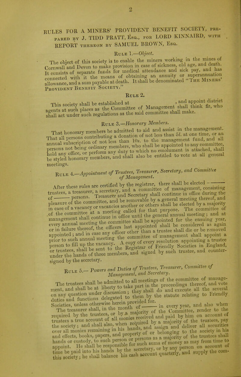 RULES FOR A MINERS' PROVTDExXT BENEFIT SOCIETY, pre- PAKED BY J. TIDD PRATl\Esa., for LORD KINNAIRD, with . REPORT THEREON BY SAMUEL BROWN, Esa. Rule I.—Object. The obiect of this society is to enable the miners working in the mines of Coiwril and Devon to make provision in case of sickness o d age, and death, ft Ssts of separate funds for medical attendance and sick pay, and has onnec d 'vith^it the means of obtaining an annuity or .f^™^^^^^^^ allowance, and a sum payable at death. It shall be denommated 1 he Mi.n ers Provident Benefit Society. Rule 2. This society shall be established at ^ > and aPPoint district agmts ^suci places as the Committee of Managetnent shall thmk fit, who E act under Vich regulations as the said committee shall make. Rule 3.—Honorary Members. That honorary members be admitted to aid and assist in the manageinent That all persons^ontributing a donation of not less than 51. at one time or an inat au pelt^uuo rmf less than 10s. to the management fund, and aU annual ^^J^l^^^P^^^^^^^^^J^ ^emh^ who shall be appoix^ted to any committee persons «ot b^^^g ?,erform aTy duty to which no emolument is attached, shal ^e%Te5£o-T-^^^^^^ ^^-^^ ^ meetings. Rule 4 -Appointment of Trustees, Treasurer, Secretary, and Cdmmitlee ^ ' ^ of Management. A i!. +1 »co vnlp., '^rp certified by the registrar, there shaU be elected ——— After these ru es ^^^^^ committee of management, consisting trustees, a treasurei, ^^^^^^^^^^^^^^^ shall continue in office during the of • Pffso^^- >ir«nd be removable by a^eneral meeting thereof, and pleasure ot '^^^''^^^^'X^^ fhall be elected by a majority in case of a vacancy or vacancies aiiui c uuruose. The committee of .of the committee at ^^.^'^^'''l^f^'^^^^ and at management shal con muem^te ^^^^ every annual meeting the committee snau o pp^^^^^ considered as again or in failure thereof, the office^^s 1^^^.^!?^^^^^^^^^ shall die or be removed appointed; and in case any officer ot^^^^^^ ^^^^^ ^ prior to such annual meetmg the ^^^^^^^^^^^ appointing Vtrustee person to fill up the ^'^^^'^Z^^^^' Societies in England. :J:^Z:i.ttlof^^^^^ ^i^-d bysuJh trustee, and counter- signed by the secretary. Rule 5 - Towers and Duties of Trustees, Treasurer, Committee of Management, and Secretary. ^. 111 o^^^tfPfl to all meetings of the committee of manage- LKCctr„l/e=rto & tUe s«.te relating to Frien.l, Societies, unless Otherwise heremprovideo^ every year, and also when The treasurer sl.all m the --^^^^ th^^^^^^^ required by the ^^'^^^f /^^^^^^^^^^^^ by him on account of trustees a true account of all f^o^^^J . i . ^ ,iaioritv of the trustees, pay the society ; and ^^^^^:''^\ZT^J i^^^^^ all securities over all monies remaming in his hands, ai f . ^ ^he society m his and effects, books, papers, and Pr«I f ^^^^^^^^ of the trustees shall