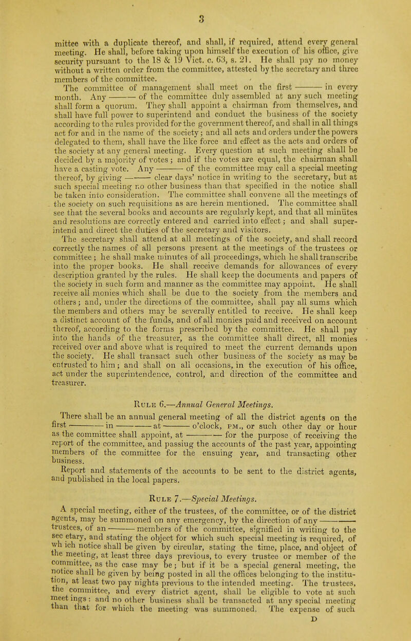 mittee with a duplicate thereof, and shall, if required, attend every {general meeting. He shall, before taking upon himself the execution of his office, give security pursuant to the 18 & 19 Vict. c. 63, s. 21. He shall ])ay no money without a written order from the committee, attested by the secretary and three members of the committee. The committee of management shall meet on the first in every month. Any of the committee duly assembled at any such meeting shall form a quormn. They shall appoint a chairman from themselves, and shall have full power to superintend and conduct the l)usiness of the society according to the rules provided for the government thereof, and shall in all things act for and in the name of the society; and all acts and orders under the powers delegated to them, shall have the like force and effect as the acts and orders of the society at any general meeting. Every question at such meeting shall be decided by a majority of votes ; and if the votes are equal, the chairman shall have a casting vote. Any of the committee may call a special meeting thereof, by giving clear days' notice in writing to the secretary, but at such special meeting no other business than that specified in the notice shall be taken into consideration. The committee shall convene all the meetings of the society on such requisitions as are herein mentioned. The committee shaU see that the several books and accounts are regularly kept, and that all minutes and resolutions are correctly entered and carried into effect; and shall super- intend and direct the duties of the secretary and visitors. The secretary shall attend at all meetings of the society, and shaU i*ecord correctly the names of all persons present at the meetings of the trustees or committee ; he shall make minutes of all proceedings, which he shall transcribe into the proper books. He shall receive demands for allowances of every description granted by the rules. He shall keep the documents and papers of the society in such form and manner as the committee may appoint. He shall receive all monies which shall be due to the society from the members and others; and, under the directions of the committee, shall pay all sums which the members and others may be severally entitled to receive. He shall keep a ciistinct account of the funds, and of all monies paid and received on account thereof, according to the forms prescribed by the committee. He shall pay into the hands of the treasurer, as the committee shall direct, all monies received over and above what is required to meet the current demands upon the society. He shall transact such other business of the society as may be entrusted to him; and shall on all occasions, in the execution of his office, act under the superintendence, control, and direction of the committee and treasurer. Rule 6.—Annual General Meetings. There shall be an annual general meeting of all the district agents on the first in at o'clock, pm., or such other day or hour as the committee shall appoint, at for the purpose of receiving the report of the committee, and passing the accounts of the past year, appointing members of the committee for the ensuing year, and transacting other business. Report and statements of the accounts to be sent to the district agents, and published in the local papers. Rule 7-—Special Meetings. A special meeting, either of the trustees, of the committee, or of the district agents, may be summoned on any emergency, by the direction of any trustees, of an- members of the committee, signified in writing to the sec etary, and stating the object for which such special meeting is required, of wh ich notice shall be given by circular, stating the time, place, and object of the meeting, at least three days previous, to every trustee or member of the committee, as the case may be; but if it be a special general meeting, the notice shall be given by being posted in all the offices belonging to the institu- tion, at least two pay nights previous to the intended meeting. The trustees, the committee, and every district agent, shall be eligible to vote at such meet ings; and no other bvisiness shall be transacted at any special meeting than that for which the meeting was summoned. The expense of such D #