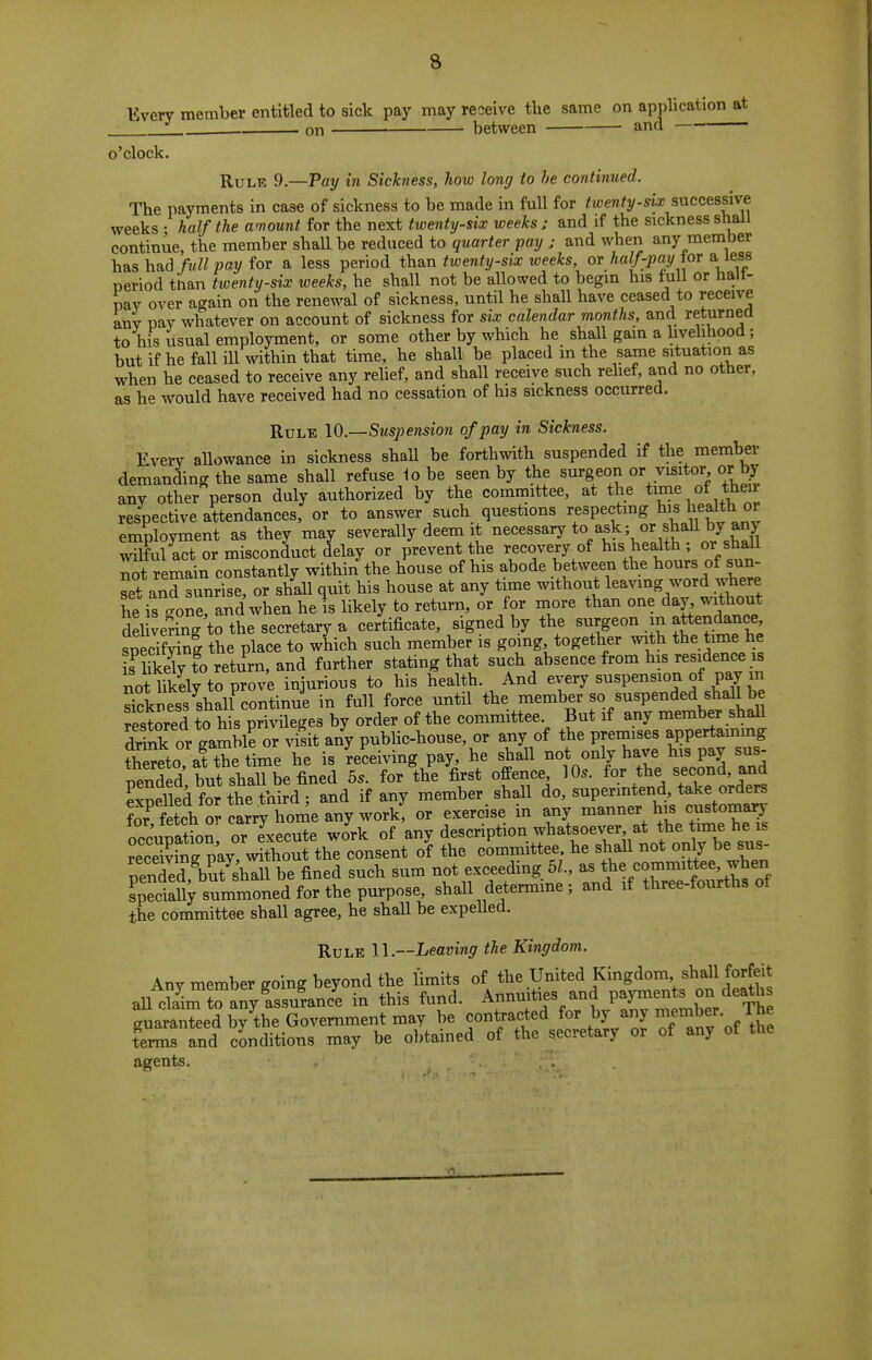 Every member entitled to sick pay may receive the same on application at J „„ . between and — — on o'clock. Rule 9.—Pay in Sickness, how long to he continued. The payments in case of sickness to be made in full for twenty-six sncats^vt weeks • half the amount for the next twenty-six weeks ; and if the sickness shall continue, the member shall be reduced to quarter pay j and when any member has had/«« pay for a less period th&n twenty-six weeks, or half-pay ior & leas period than tioenty-six weeks, he shall not be allowed to begin his full or halt- pay over again on the renewal of sickness, until he shall have ceased to receive any pay whatever on account of sickness for six calendar months, and returned to his usual employment, or some other by which he shall gam a livelihood; but if he fall ill within that time, he shall be placed in the same situation as when he ceased to receive any rehef, and shall receive such rehef, and no other, as he would have received had no cessation of his sickness occurred. Rule Suspension of pay in Sickness. Every allowance in sickness shaU be forth^vith suspended if the member demanding the same shall refuse io be seen by the surgeon or visitor or by any other person duly authorized by the committee, at the time of theu respective attendances, or to answer such questions respecting his liealth or employment as they may severally deem it necessary to ask; or shaU by an) wilful act or misconduct delay or prevent the recovery of his health; or shall S remain constantly within the house of his abode between the hours of sun- aXinrTse, or shaU quit his house at any time without l^avmg word where he is gone, and when he is likely to return, or for more than one day, vs^thout del venng to the secretary a certificate, signed by the surgeon m attendance specif^nl the place to which such member is going, together with the time he L iS tVreturn, and further stating that such absence from his residence is not Mfto p^^^^^^ injurious to his health. And «^^P«^^«J f P^^'l Sckness shall continue in full force until the member so suspended shaU be restored to his privileges by order of the committee But if any member shall Snk or gamble or visit any public-house, or any of the premises appertaming thSeto af the time he is 'receiving pay he shall not only have his pay sus- pended but shaU be fined 5.. for the first offence 10s. for the second, and SpeUed for the third; and if any member, shall ^^^Zt'ts tlt^t:^ for fetch or carry home any work, or exercise in any manner his customary Spatnlor Execute work of any description whatsoever at fe time he is Sinff pay, without the consent of the committee, he shall not only be sus- peS^bEhTll be fined such sum not exceeding 51., as ^^f^.-;^^^^^'^^^^^ sp^ciaUy summoned for the purpose, shall detennme; and if three-fourths of the committee shall agree, he shall be expeUed. Rule 11.—Leaving the Kingdom. Any member going beyond the limits of the United Kingdom shall forfeit all cKanyisulnc'e in this fund. A-uities and pa,^^^^^^^^ guaranteed by the Government may be contracted for by anj /.^^ terms and conditions may be obtained of the secretary or of any of the agents. . .