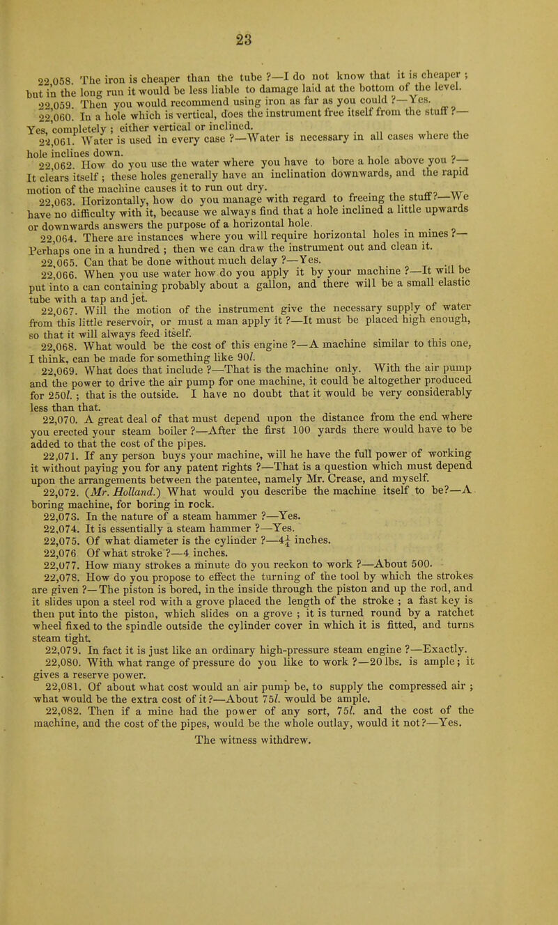 02 058 The iron is cheaper than the tube ?—I do not know that it is cheaper ; but in the long run it would be less liable to damage laid at the bottom of the level. «>2 059 Then you would recommend using iron as far as you could ?—Yes. 22'o6o! In a hole which is vertical, does the instrument free itself from the stuff ?— Yes, completely ; either vertical or inclined, , 2-2,061. Water is used in every case ?—Water is necessary in all cases where the hole inclines down. , , i o 22 062 How do you use the water where you have to bore a hole above you (— It clearsitself; these holes generally have an inclination downwards, and the rapid motion of the machine causes it to run out dry, ^ a-o w 22 063. Horizontally, how do you manage with regard to freeing the stutti'—We have'no difficulty with it, because we always find that a hole inclined a little upwards or downwards answers the purpose of a horizontal hole. 22.064. There are instances where you will require horizontal holes m mines ?— Perhaps one in a hundred ; then we can draw the instrument out and clean it, 22.065. Can that be done without much delay ?—Yes. 22^066. When you use water how do you apply it by your machine ?—It will be put into a can containing probably about a gallon, and there will be a smaU elastic tube with a tap and jet. 22.067. Will the motion of the instrument give the necessary supply ot water from'this little reservoir, or must a man apply it ?—It must be placed high enough, so that it will always feed itself. 22.068. What would be the cost of this engine ?—A machine similar to this one, I think, can be made for something like 90/. 22.069. What does that include ?—That is the machine only. Witb the air pump and the power to drive the air pump for one machine, it could be altogether produced for 250Z. ; that is the outside. I have no doubt that it would be very considerably less than that. 22.070. A great deal of that must depend upon the distance from the end where you erected your steam boiler ?—After the first 100 yards there would have to be added to that the cost of the pipes. 22.071. If any person buys your machine, will he have the full power of working it without paying you for any patent rights ?—That is a question which must depend upon the arrangements between the patentee, namely Mr. Crease, and myself. 22.072. {Mr. Holland.) What would you describe the machine itself to be?—A boring machine, for boring in rock. 22.073. In the nature of a steam hammer ?—Yes. 22.074. It is essentially a steam hammer ?—Yes. 22.075. Of what diameter is the cylinder ?—4^ inches. 22,076 Of what stroke ?—4 inches, 22.077. How many strokes a minute do you reckon to work ?—About 500. 22.078. How do you propose to eflfect the turning of the tool by which the strokes are given ?—The piston is bored, in the inside through the piston and up the rod, and it slides upon a steel rod with a grove placed the length of the stroke ; a fast key is then put into the piston, which slides on a grove ; it is turned round by a ratchet wheel fixed to the spindle outside the cylinder cover in which it is fitted, and turns steam tight 22.079. In fact it is just like an ordinary high-pressure steam engine ?—Exactly. 22.080. With what range of pressure do you like to work ?—20 lbs. is ample; it gives a reserve power. 22.081. Of about what cost would an' air pump be, to supply the compressed air ; what would be the extra cost of it?—About 75Z. would be ample, 22.082. Then if a mine had the power of any sort, 75Z. and the cost of the machine, and the cost of the pipes, would be the whole outlay, would it not ?—Yes. The witness withdrew.