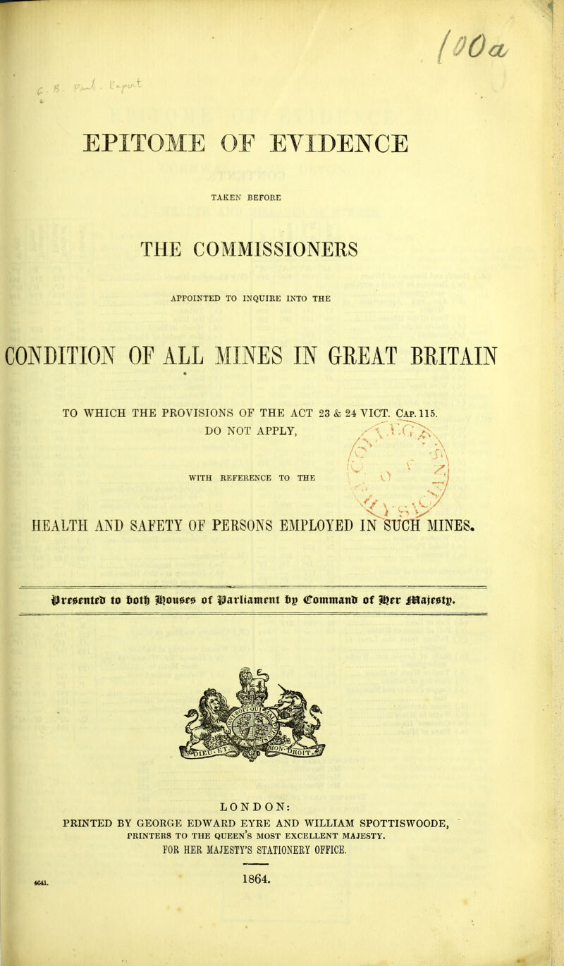 EPITOME OF EYIDENCE TAKEN BEFORE THE COMMISSIONERS APPOINTED TO INQUIKE INTO THE CONDITION OF ALL MINES IN GREAT BRITAIN TO WHICH THE PROVISIONS OF THE ACT 23 & 24 VICT. Cap. 115. DO NOT APPLY, xCVi7>^. r \ WITH REFERENCE TO THE V; HEALTH AND SAFETY OF PERSONS EMPLOYED IN SUChIvIINES, ^vtunttti to totl^ f[^ou0f0 of Uatltament itommm^s of ISSttv ilBate0ts* LONDON: PRINTED BY GEORGE EDWARD EYRE AND WILLIAM SPOTTISWOODE, PRINTERS TO THE QUEEn's MOST EXCELLENT MAJESTY. rOR HER MAJESTY'S STATIONERY OFFICE. 1864.