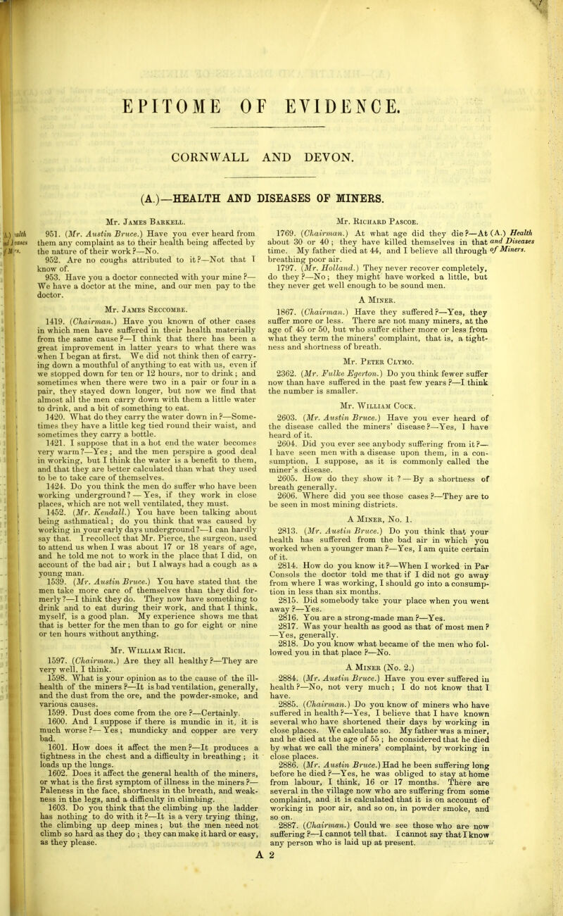 CORNWALL AND DEVON. (A.)—HEALTH AND DISEASES OP MINERS. Mr. James Baekell. 951. (Mr. Austin Bruce.) Have you ever heard from them an}' complaint as to their health being affected by the nature of their work ?—No. 962. Are no coughs attributed to it?—Not that T know of. 953. Have you a doctor connected with your mine ?— We have a doctor at the mine, and our men pay to the doctor. Mr. James Seccombe. 1419. (Chairman.) Have you known of other cases in which men have suffered in their health materially from the same cause ?—I think that there has been a great improvement in latter years to what there was when I began at first. We did not think then of carry- ing down a mouthful of anything to eat with us, even if we stopped down for ten or 12 hours, nor to drink ; and sometimes when there were two in a pair or four in a pair, they stayed down longer, but now we find that almost all the men carry down with them a little water to drink, and a bit of something to eat. 1420. What do they carry the water down in ?—Some- times they have a little keg tied round their waist, and sometimes they carry a bottle. 1421. I suppose that in a hut end the water become. very warm ?—Yes ; and the men perspire a good deal in working, but I think the water is a benefit to them, and that they are better calculated than what they used to be to take care of themselves. 1424. Do you think the men do suffer who have been working underground? — Yes, if they work in close places, which are not well ventilated, they must. 1452. (Mr. Kendall.) You have been talking about being asthmatical; do you think that was caused by working in your early days underground?—I can hardly say that. I recollect that Mr. Pierce, the surgeon, used to attend us when I was about 17 or 18 years of age, and he told me not to work in the place that I did, on account of the bad air ; but I always had a cough as a young man. 1539. (Mr. Austin Bruce.) You have stated that the men take more care of themselves than they did for- merly?—I think they do. They now have something to drink and to eat during their work, and that I think, myself, is a good plan. My experience shows me that that is better for the men than to go for eight or nine or ten hours without anything. Mr. William Rich. 1597. (Chairman.) Ave they all healthy?—They are very well, I think. 1598. What is your opinion as to the cause of the ill- health of the miners ?—It is bad ventilation, generally, and the dust from the ore, and the powder-smoke, and various causes. 1599. Dust does come from the ore ?—Certainly. 1600. And I suppose if there is mundic in it, it is much worse ?— Yes ; mundicky and copper are very bad. 1601. How does it affect the men?—It produces a tightness in the chest and a difficulty in breathing ; it loads up the lungs. 1602. Does it affect the general health of the miners, or what is the first symptom of illness in the miners ?— Paleness in the face, shortness in the breath, and weak- ness in the legs, and a difficulty in climbing. 1603. Do you think that the climbing up the ladder has nothing to do with it ?—It is a very trying thing, the climbing up deep mines ; but the men need not climb so hard as they do ; they can make it hard or easy, as they please. Mr. Richard Pascoe. 1769. (Chairman.) At what age did they die?—At (A.) Health about 30 or 40 ; they have killed themselves in that and Diseases time. My father died at 44, and I believe all through of Miners. breathing poor air. 1797. (Mr. Holland.) They never recover completely, do they?—No; they might have worked a little, but they never get well enough to be sound men. A MiNEK. 1867. (Chairman.) Have they suffered?—Yes, they suffer more or less. There are not many miners, at the age of 45 or 50, but who suffer either more or less from what they term the miners' complaint, that is, a tight- ness and shortness of breath. Mr. Peter Clymo. 2362. (Mr. Fulke Egerton.) Do you think fewer suffer now than have suffered in the past few years ?—I think the number is smaller. Mr. William Cock. 2603. (Mr. Austin Bruce.) Have you ever heard of the disease called the miners' disease ?—Yes, I have heard of it. 2604. Did you ever see anybody suffering from it?— I have seen men with a disease upon them, in a con- sumption, I suppose, as it is commonly called the miner's disease. 2605. How do they show it ? — By a shortness of breath generally. 2606. Where did you see those cases ?—They are to be seen in most mining districts. A MiKER, No. 1. 2813. (Mr. Austin Bruce.) Do you think that your health has suffered from the bad air in which you worked when a yoimger man ?—Yes, I am quite certain of it. 2814. How do you know it ?—When I worked in Par Consols the doctor told me that if I did not go away from where I was working, I should go into a consump- tion in less than six months. 2815. Did somebody take your place when you went away ?—Yes. 2816. You are a strong-made man ?—Yes. 2817. Was your health as good as that of most men ? —Yes, generally. 2818. Do you know what became of the men who fol- lowed you in that place ?—No. A Miner (No. 2.) 2884. (Mr. Austin Bruce.) Have you ever suffered iu health ?—No, not very much ; I do not know that I have. 2885. (Chairman.) Do you know of miners who have suffered in health ?—Yes, I believe that I have known several who have shortened their days by working in close places. We calculate so. My father was a miner, and he died at the age of 55 ; he considered that he died by what we call the miners' complaint, by working in close places. 2886. (Mr. Austin Bruce.) Had he been suffering long before he died ?—Yes, he was obliged to stay at home from labour, I think, 16 or 17 months. There are several in the village now who are suffering from some complaint, and it is calculated that it is on account of working in poor air, and so on, in powder smoke, and so on. 2887. (Chairman.) Could we see those who are now suffering ?—I cannot tell that. I cannot say that I know any person who is laid up at present.