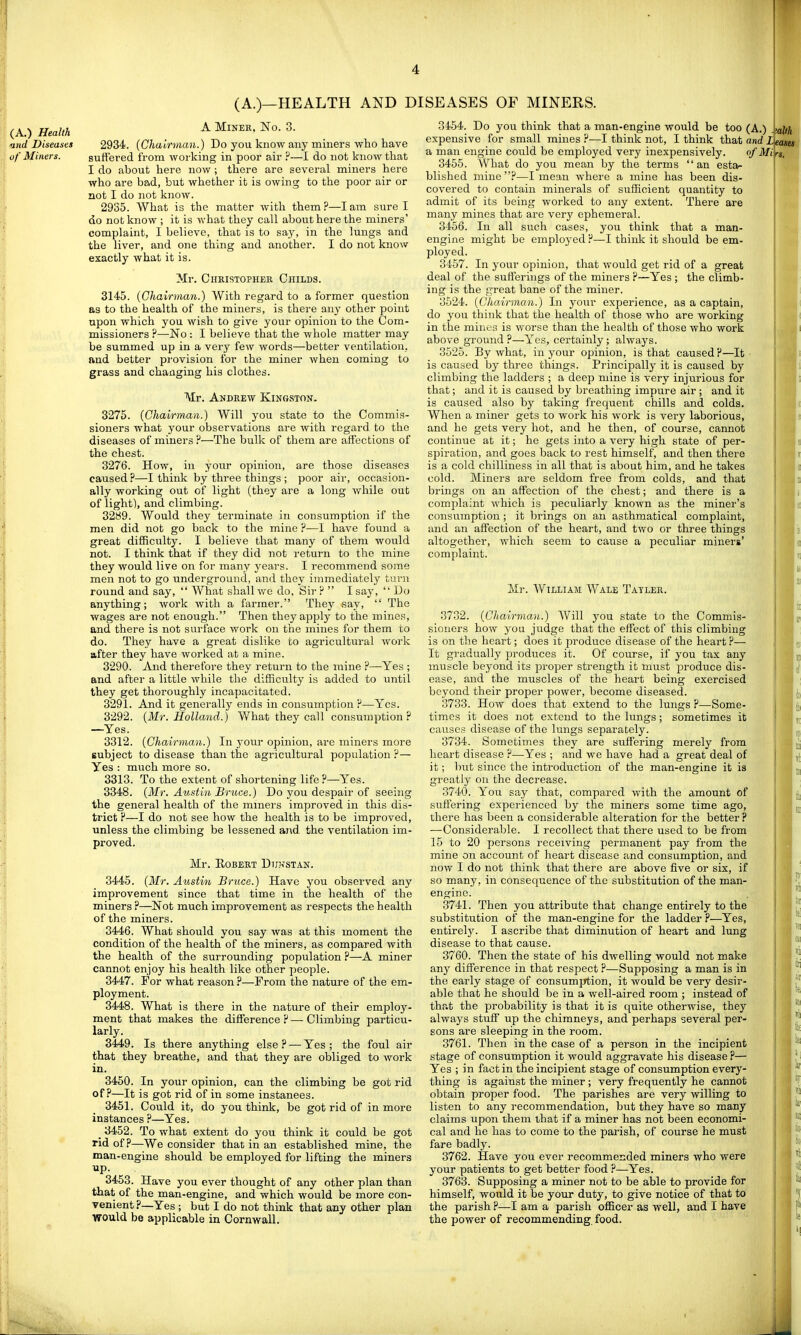 (A.) Health <ind Diseases of Miners. A Miner, No. 3. 2934. {Chairman.) Do you know any miners who have suft'ered from working in poor air ^—I do not know that I do about here now ; there are several miners here who are bad, but whether it is owing to the poor air or not I do not know. 2935. What is the matter with them?—lam sure I do not know ; it is what they call about here the miners' complaint, I believe, that is to say, in the lungs and the liver, and one thing and another. I do not know exactly what it is. Mr. CimisTOPHER Childs. 3145. {Chairman.) With regard to a former question as to the health of the miners, is there any other point upon which you wish to give your opinion to the Com- missioners ?—No : I believe that the whole matter may be summed up in a very few words—better ventilation, ftnd better provision for the miner when coming to grass and changing his clothes. Mr. Andrew Kingston. 3275. {Chairman.) Will you state to the Commis- sioners what your observations are with regard to the diseases of miners ?—The bulk of them are affections of the chest. 3276. How, in your opinion, are those diseases caused?—I think by three things ; poor air, occasion- ally working out of light (they are a long while out of light), and climbing. 3289. Would they terminate in consumption if the men did not go back to the mine ?—I have found a great difficulty. I believe that many of them would not. I think that if they did not return to the mine they would live on for many years. I recommend some men not to go underground, and they immediately turn round and say,  What shall we do. Sir ?  I say,  Do anything; work with a farmer. They say,  The wages are not enough. Then they apply to the mines, and there is not surface work on the mines for them to do. They have a great dislike to agricultural work after they have worked at a mine. 3290. And therefore they return to the mine ?—Yes ; and after a little while the difficulty is added to until they get thoroughly incapacitated. 3291. And it generally ends in consumption P—Yes. 3292. {Mr. Holland.) What they call consumption? —Yes. 3312. {Chairman.) In your opinion, are miners more subject to disease than the agricultural population ?— Yes : much more so. 3313. To the extent of shortening life ?—Yes. 3348. {Mr. Austin Bruce.) Do you despair of seeing the general health of the miners improved in this dis- trict ?—I do not see how the health is to be improved, unless the climbing be lessened and. the ventilation im- proved. Mr. Robert Dukstan. 3445. {Mr. Austin Bruce.) Have you observed any improvement since that time in the health of the miners ?—Not much improvement as respects the health of the miners. 3446. What should you say was at this moment the condition of the health of the miners, as compared with the health of the surrounding population ?—A miner cannot enjoy his health like other people. 3447. For what reason ?—From the nature of the em- ployment. 3448. What is there in the nature of their employ- ment that makes the difference ? — Climbing particu- larly. 3449. Is there anything else? — Yes; the foul air that they breathe, and that they are obliged to work in. 3450. In your opinion, can the climbing be got rid of?—It is got rid of in some instances. 3451. Could it, do you think, be got rid of in more instances ?—Yes. _ 3452. To what extent do you think it could be got rid of?—We consider that in an established mine, the man-engine should be employed for lifting the miners up. 3453. Have you ever thought of any other plan than that of the man-engine, and which would be more con- venient?—Yes ; but I do not think that any other plan would be applicable in Cornwall. 3454. Do you think that a man-engine would be too (A.) expensive for small mines ?—I think not, I think that and L a man engine could be employed very inexpensively. of Mi 3455. What do you mean by the terms an esta- blished mine ?—I mean where a mine has been dis- covered to contain minerals of sufficient quantity to admit of its being worked to any extent. There are many mines that are very ephemeral. 3456. In all such cases, you think that a man- engine might be employed ?—I think it should be em- ployed. 3457. In your opinion, that would get rid of a great deal of the sufferings of the miners ?—Yes ; the climb- ing is the great bane of the miner. 3524. {Chairman.) In your experience, as a captain, do you think that the health of those who are working in the mines is worse than the health of those who work above ground ?—Yes, certainly; always. 3525. By what, in your opinion, is that caused?—It is caused by three things. Principally it is caused by climbing the ladders ; a deep mine is very injiirious for that; and it is caused by breathing impure air ; and it is caused also by taking frequent chills and colds. When a miner gets to work his work is very laborious, and he gets very hot, and he then, of course, cannot continue at it; he gets into a very high state of per- spiration, and goes back to rest himself, and then there is a cold chilliness in all that is about him, and he takes cold. Miners are seldom free from colds, and that brings on an affection of the chest; and there is a complaint which is peculiarly known as the miner's consumption ; it brings on an asthmatical complaint, and an affection of the heart, and two or three things altogether, which seem to cause a peculiar miners' complaint. Mr. William Wale Tayler. 3732. {Chairman.) Will you state to the Commis- sioners how you judge that the effect of this climbing is on the heart; does it produce disease of the heart ?— It gradually produces it. Of course, if you tax any muscle beyond its proper strength it must produce dis- ease, and the muscles of the heart being exercised beyond their proper power, become diseased. 3733. How does that extend to the lungs ?—Some- times it does not extend to the lungs; sometimes it causes disease of the lungs separately. 3734. Sometimes they are suffering merely from heart disease ?—Yes ; and we have had a great deal of it; but since the introduction of the man-engine it is greatly on the decrease. 3740. You say that, compared with the amount of suffering experienced by the miners some time ago, there has been a considerable alteration for the better ? —Considerable. I recollect that there used to be from 15 to 20 persons receiving permanent pay from the mine on account of heart disease and consumption, and now I do not think that there are above five or six, if so many, in consequence of the substitution of the man- engine. 3741. Then you attribute that change entirely to the substitution of the man-engine for the ladder ?—Yes, entirely. I ascribe that diminution of heart and lung disease to that cause. 3760. Then the state of his dwelling would not make any difference in that respect ?—Supposing a man is in the early stage of consumption, it would be very desir- able that he should be in a well-aired room ; instead of that the probability is that it is quite otherwise, they always stuff up the chimneys, and perhaps several per- sons are sleeping in the room. 3761. Then in the case of a person in the incipient stage of consumption it would aggravate his disease ?— Yes ; in fact in the incipient stage of consumption every- thing is against the miner ; very frequently he cannot obtain proper food. The parishes are very willing to listen to any recommendation, but they have so many claims upon them that if a miner has not been economi- cal and he has to come to the parish, of course he must fare badly. 3762. Have you ever recommended miners who were your patients to get better food ?—Yes. 3763. Supposing a miner not to be able to provide for himself, would it be your duty, to give notice of that to the parish ?—I am a parish officer as well, and I have the power of recommending food.