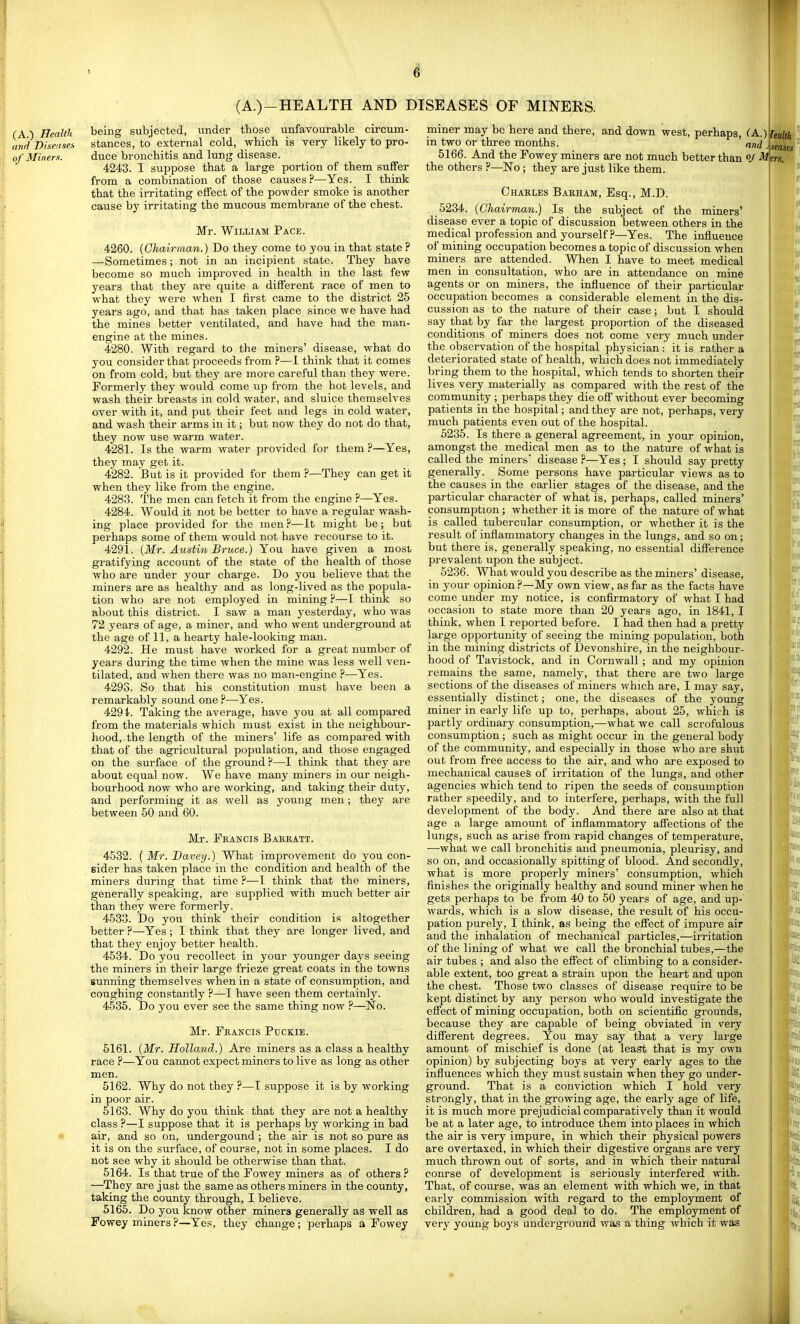 (A.) Health (t7)ri Dineii.ies of Miners. being subjected, under tbose unfavourable circum- stances, to external cold, which is very likely to pro- duce bronchitis and lung disease. 4243. I suppose that a large portion of them suffer from a combination of those causes?—Yes. I think that the irritating effect of the powder smoke is another cause by irritating the mucous membrane of the chest. Mr. William Pace. , 4260. {Chairman.) Do they come to you in that state ? —Sometimes; not in an incipient state. They have become so much improved in health in the last few years that they are quite a different race of men to what they were when I first came to the district 25 years ago, and that has taken place since we have had the mines better ventilated, and have had the man- engine at the mines. 4280. With regard to the miners' disease, what do you consider that proceeds from ?—1 think that it comes on from cold, but they are more careful than they were. Formerly they would come up from the hot levels, and wash their breasts in cold water, and sluice themselves over with it, and put their feet and legs in cold water, and wash their arms in it; but now they do not do that, they now use warm water. 4281. Is the warm water provided for them ?—Yes, they may get it. 4282. But is it provided for them ?—They can get it when they like from the engine. 4283. The men can fetch it from the engine ?—Yes. 4284. Would it not be better to have a regular wash- ing place provided for the men ?—It might be; but perhaps some of them would not have recourse to it. 4291. {Mr. Austin Bruce.) You have given a mosi gratifying account of the state of the health of those who are under your charge. Do you believe that the miners are as healthy and as long-lived as the popula- tion who are not employed in mining ?—I think so about this district. I saw a man yesterday, who was 72 years of age, a miner, and who went underground at the age of 11, a hearty hale-looking man. 4292. He must have worked for a great number of years during the time when the mine was less well ven- tilated, and when there was no man-engine ?—Yes. 4293. So that his constitution must have been a remarkably sound one?—-Yes. 4291. Taking the average, have you at all compared from the materials which must exist in the neighbour- hood, the length of the miners' life as compared with that of the agricidtural population, and those engaged on the surface of the ground ?—I think that they are about equal now. We have many miners in our neigh- bourhood now who are working, and taking their duty, and performing it as well as young men; they are between 50 and 60. Mr. Feancis Bakratt. 4532. ( Mr. Davey.) What improvement do you con- eider has taken place in the condition and health of the miners during that time ?—I think that the miners, generally speaking, are supplied with much better air than they were formerly. 4533. Do you think their condition is altogether better ?—Yes ; I think that they are longer lived, and that they enjoy better health. 4534. Do you recollect in your younger days seeing the miners in their large frieze great coats in the towns sunning themselves when in a state of consumption, and coughing constantly ?—I have seen them certainly. 4535. Do you ever see the same thing now ?—No. Mr. Francis Ptjckie. 5161. {Mr. Holland.) Are miners as a class a healthy race ?—You cannot expect miners to live as long as other men. 5162. Why do not they ?—I suppose it is by working in poor air. 5163. Why do you think that they are not a healthy class ?—I suppose that it is perhaps by working in bad air, and so on, undergound ; the air is not so pure as it is on the surface, of course, not in some places. I do not see why it should be otherwise than that. 5164. Is that true of the Fowey miners as of others ? —They are just the same as others miners in the county, taking the county through, I believe. 5165. Do you know other miners generally as well as Fowey miners?—Ye.s, they change; perhaps a Fowey miner may be here and there, and down west, perhaps, CA.)^eaWi m two or three months. and j\seases 5166. And the Fowey miners are not much better than oj ^\ers. the others ?—No; they are just like them. Charles Barham, Esq., M.D. 5234. {Chairman.) Is the subject of the miners' disease ever a topic of discussion between others in the medical profession and yourself ?—Yes. The influence of mining occupation becomes a topic of discussion when miners are attended. When I have to meet medical men in consultation, who are in attendance on mine agents or on miners, the influence of their particular occupation becomes a considerable element in the dis- cussion as to the nature of their case; but I should say that by far the largest proportion of the diseased conditions of miners does not come very much under the observation of the hospital physician : it is rather a deteriorated state of health, which does not immediately bring them to the hospital, which tends to shorten their lives very materially as compared with the rest of the community ; perhaps they die off without ever becoming patients in the hospital; and they are not, perhaps, very much patients even out of the hospital. 5235. Is there a general agreement, in your opinion, amongst the medical men as to the nature of what is called the miners disease ?—Yes ; I should say pretty generally. Some persons have particular views as to the causes in the earlier stages of the disease, and the particular character of what is, perhaps, called miners' consumption; whether it is more of the nature of what is called tubercular consumption, or whether it is the result of inflammatory changes in the lungs, and so on; but there is, generally speaking, no essential difference prevalent upon the subject. 5236. What would you describe as the miners' disease, in your opinion?—My own view, as far as the facts have come imder my notice, is confirmatory of what I had occasion to state more than 20 years ago, in 1841, I think, when I reported before. I had then had a pretty large opportunity of seeing the mining population, both in the mining districts of Devonshire, in the neighbour- hood of Tavistock, and in Cornwall ; and my opinion remains the same, namely, that there are two large sections of the diseases of miners which are, I may say, essentially distinct; one, the diseases of the young miner in early life up to, perhaps, about 25, which is partly ordinary consumption,—what we call scrofulous consumption ; such as might occur in the general body of the community, and especially in those who are shut out from free access to the air, and who are exposed to mechanical causes of irritation of the lungs, and other agencies which tend to ripen the seeds of consumption rather speedily, and to interfere, perhaps, with the full development of the body. And there are also at that age a large amount of inflammatory affections of the lungs, such as arise from rapid changes of temperature, •—what we call bronchitis and pneumonia, pleurisy, and so on, and occasionally spitting of blood. And secondly, what is more properly miners' consumption, which finishes the originally healthy and sound miner when he gets perhaps to be from 40 to 50 years of age, and up- wards, which is a slow disease, the result of his occu- pation purely, I think, as being the effect of impure air and the inhalation of mechanical particles,—irritation of the lining of what we call the bronchial tubes,—the air tubes ; and also the effect of climbing to a consider- able extent, too great a strain upon the heart and upon the chest. Those two classes of disease require to be kept distinct by any person who would investigate the effect of mining occupation, both on scientific grounds, because they are capable of being obviated in very different degrees. You may say that a very large amount of mischief is done (at leafft that is my own opinion) by subjecting boys at very early ages to the influences which they must sustain when they go under- ground. That is a conviction which I hold very strongly, that in the growing age, the early age of life, it is much more prejudicial comparatively than it would be at a later age, to introduce them into places in which the air is very impure, in which their physical powers are overtaxed, in which their digestive organs are very much thrown out of sorts, and in which their natural conrse of development is seriously interfered with. That, of course, was an element with which we, in that early commission with regard to the employment of children, had a good deal to do. The employment of very young boys underground was a thing which it was