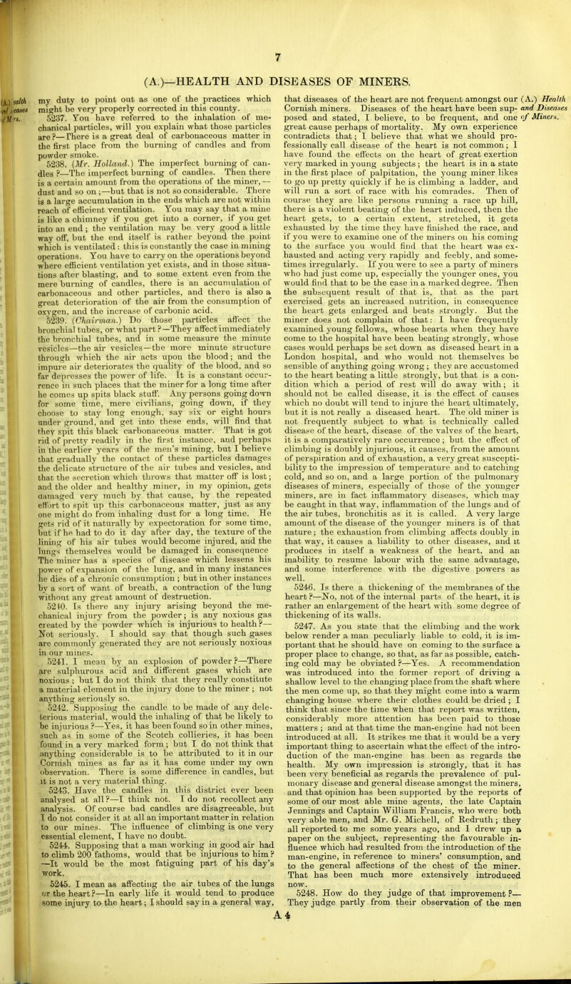 (A.)—HEALTH AND DISEASES OF MINERS. my duty to point out as one of the practices which might be very properly corrected iu this county. 5237. You have referred to the inhalation of me^ chanical particles, will you explain what those particles are?—There is a great deal of carbonaceous matter in the first place from the burning of candles and from powder smoke. 5238. {Mr. Holland.) The imperfect burning of cau- dles ?—The imperfect burning of candles. Then there is a certain amoimt from the operations of the miner,— dust and so on ;—but that is not so considerable. There is a large accumulation in the ends which are not within reach of efficient ventilation. You may say that a mine is like a chimney if you get into a corner, if you get into an end ; the ventilation may be very good a little way off, but the end itself is rather beyond the point which is ventilated : this is constantly the case iu mining operations. You have to carry on the operations beyond where efficient ventilation yet exists, and in those situa- tions after blasting, and to some extent even from the mere burning of candles, there is an accumulation of carbonaceous and other particles, and there is also a great deterioration of the air from the consumption of oxygen, and the increase of carbonic acid. 5239. (Chairman.) Do those particles afiect the bronchial tubes, or what part ?—They affect immediately the bronchial tubes, and in some measure the minute vesicles—the air vesicles—the more minute structure through which the air acts upon the blood; and the impure air deteriorates the quality of the blood, and so far depresses the power of life. It is a constant occur- rence iu such places that the miner for a long time after he comes up spits black stufi'. Any persons going do'vn for some time, mere civilians, going down, if they choose to stay long enough, say six or eight hours under ground, and get into these ends, will find that they spit this black carbonaceous matter. That is got rid of pretty readily in the first instance, and perhaps in the earlier years of the men's mining, but I believe that gradually the contact of these particles damages the delicate structure of the air tubes and vesicles, and that the secretion which throws that matter off is lost; and the older and healthy miner, in my opinion, gets damaged very much by that cause, by the repeated effort to spit up this carbonaceous matter, just as any one might do from inhaling dust for a long time. He gets rid of it naturally by expectoration for some time, but if he had to do it day after day, the texture of the lining of his air tubes would become injured, and the lungs themselves would be damaged in consequence The miner has a species of disease which lessens his power of expansion of the lung, and in many instances he dies of a chronic consumjrtion ; but in other instances by a sort of want of breath, a contraction of the lung without any great amount of destruction. 52 fO. Is there any injury arising beyond the me- chanical injury from the powder; is any noxious gas created by the powder which is injurious to health ?— Not seriously. I should say that though such gases are commonly generated they are not seriously noxious in our mines. 5241. I mean by an explosion of powder?—There are sulphurous acid and different gases which are noxious ; 1)ut I do not think that they really constitute a material element in the injury done to the miner ; not anything seriously so. 5242. Supposing the candle to be made of any dele- terious material, would the inhaling of that be likely to he injurious ?—Yes, it has been found so in other mines, such as in some of the Scotch collieries, it has been fomid in a very marked form ; but I do not think that anything considerable is to be attributed to it in our Cornish mines as far as it has come under my own observation. There is some difference in candles, but it is not a very material thing. 5243. Have the candles in this district ever been analysed at all ?—I think not. I do not recollect any analysis. Of course bad candles are disagreeable, but I do not consider it at all an important matter in relation to our mines. The influence of climbing is one very essential element, I have no doubt. 5244. Supposing that a man working in good air had to climb 200 fathoms, would that be injurious to him? —It would be the most fatiguing part of his day's work. 5245. I mean as affecting the air tubes of the lungs or the heart?—In early life it would tend to produce some injury to the heart; I should say in a general way, that diseases of the heart are not frequent amongst our (A.) Health Cornish miners. Diseases of the heart have been sup- and Diseases posed and stated, I believe, to be frequent, and one '/ Minem. great cause perhaps of mortality. My own experience contradicts that; I believe that what we should pro- fessionally call disease of the heart is not common; I have found the effects on the heart of great exertion very marked in young subjects ; the heart is in a state in the first place of palpitation, the young miner likes to go up pretty quickly if he is climbing a ladder, and will run a sort of race with his comrades. Then of course they are like persons running a race up hill, there is a violent beating of the heart induced, then the heart gets, to a certain extent, stretched, it gets exhausted by the time they have finished the race, and if you were to examine one of the miners on his coming to the surface you would find that the heart was ex- hausted and acting very rapidly and feebly, and some- times irregularly. If you were to see a party of miners who had just come up, especially the younger ones, you would find that to be the case in a marked degree. Then the subsequent result of that is, that as the part exercised gets an increased nutrition, in consequence the heart gets enlarged and beats strongly. But the miner does not complain of that: I have frequently examined young fellows, whose hearts when they have come to the hospital have been beating strongly, whose cases would perhaps be set down as diseased heart in a London hospital, and who wovild not themselves be sensible of anything going wrong ; they are accustomed to the heart beating a little strongly, but that is a con- dition which a period of rest will do away with; it should not be called disease, it is the effect of causes which no doubt will tend to injure the heart ultimately, but it is not really a diseased heart. The old miner is not frequently subject to what is technically called disease of the heart, disease of the valves of the heart, it is a comparatively rare occurrence ; but the effect of climbing is doubly injurious, it causes, from the amount of perspiration and of exhaustion, a very great suscepti- bilitj' to the impression of temperature and to catching cold, and so on, and a large portion of the pulmonary diseases of miners, especially of those of the younger miners, are in fact inflammatory diseases, which may be caught in that way, inflammation of the lungs and of the air tubes, bronchitis as it is called. A very large amount of the disease of the younger miners is of that nature ; the exhaustion from climbing affects doubly in that way, it causes a liability to other diseases, and it produces in itself a weakness of the heart, and an inability to resume labour with the same advantage, and some interference with the digestive powers as well. 5246. Is there a thickening of the membranes of the heart ?—No, not of the internal parts of the heart, it is rather an enlargement of the heart with some degree of thickening of its walls. 5247. As you state that the climbing and the work below render a man peculiarly liable to cold, it is im- portant that he should have on coming to the surface a proper place to change, so that, as far as possible, catch- ing cold may be obviated ?—Yes. A recommendation was introduced into the former report of driving a shallow level to the changing place from the shaft where the men come up, so that they might come into a warm changing house where their clothes could be dried ; I think that since the time when that I'eport was written, considerably more attention has been paid to those matters ; and at that time the man-engine had not been introduced at all. It strikes me that it would be a very important thing to ascertain what the effect of the intro- duction of the man-engine has been as regards the health. My own impression is strongly, that it has been very beneficial as regards the prevalence of pul- monary disease and general disease amongst the miners, and that opinion has been supported by the reports of some of our most able mine agents, the late Captain Jennings and Captain William Francis, who were both very able men, and Mr. G. Michell, of Redruth ; they all reported to me some years ago, and I drew up a paper on the subject, representing the favourable in- fluence which had resulted from the introduction of the man-engine, in reference to miners' consumption, and to the general affections of the chest of the miner. That has been much more extensively introduced now. 5248. How do they judge of that improvement P— They judge partly froni their observation of the m^n