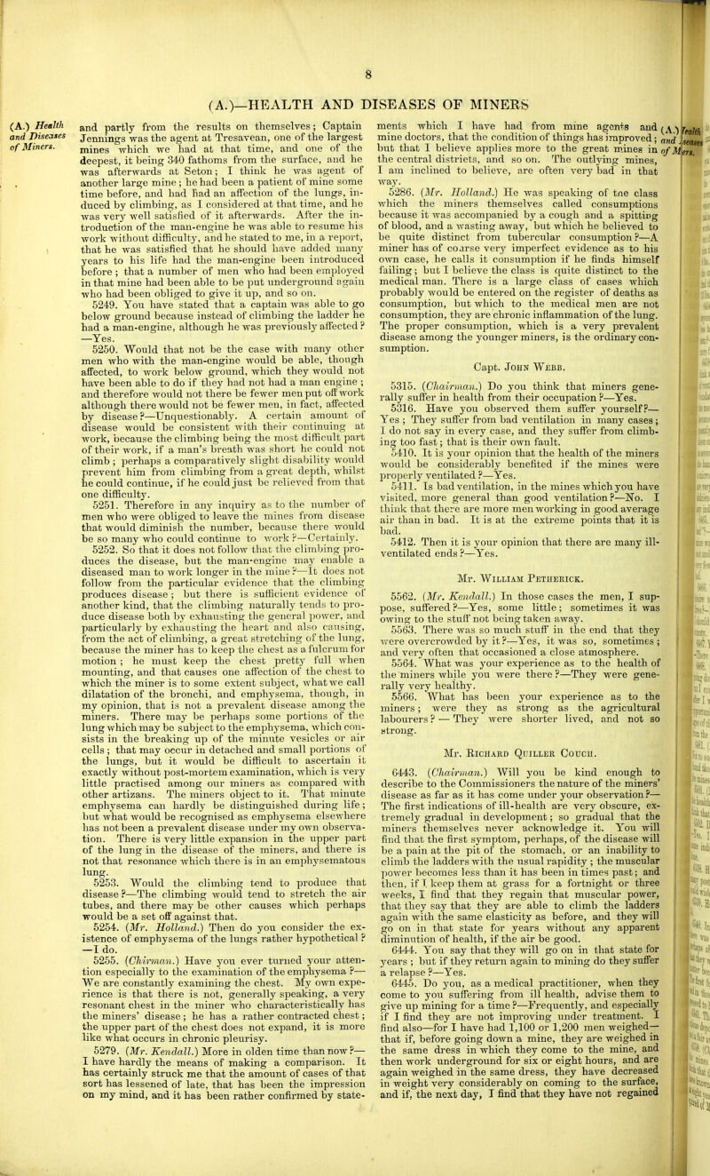 (A.)—HEALTH AND DISEASES OF MINERS and partly from the results on themselves; Captain Jennings was the agent at Tresavean, one of the largest mines which we had at that time, and one of the deepest, it being 340 fathoms from the surface, and he was afterwards at Setou; I think he was agent of another large mine ; he had been a patient of mine some time before, and had had an affection of the lungs, in- duced by climbing, as I considered at that time, and he was very well satisfied of it afterwards. After the in- troduction of the man-engine he was able to resiime his work without difficulty, and he stated to me, in a report, that he was satisfied that he should have added many years to his life had the man-engine been introduced before ; that a number of men who had been employed in that mine had been able to be put underground again who had been obliged to give it up, and so on. 5249. You have stated that a captain was able to go below ground because instead of climbing the ladder he had a man-engine, although he was previously affected ? —Yes. 5250. Would that not be the case with many other men who with the man-engine would be able, though affected, to work below ground, which they would not have been able to do if they had not had a man engine ; and therefore would not there be fewer men put off work although there would not be fewer men, in fact, affected by disease?—Unquestionably. A certain amount of disease would be consistent with their continuing at work, because the climbing being the most difficult part of their work, if a man's breath was short he could not climb ; perhaps a comparatively slight disability would prevent him from climbing from a great depth, whilst he could continue, if he could just be relieved from that one difficulty. 5251. Therefore in any inquiry as to the number of men who were obliged to leave the mines from disease that would diminish the number, because there would be so many who could continue to work ?—Certainly. 5252. So that it does not follow that the climbing pro- duces the disease, but the man-engine may enable a diseased man to work longer in the mine ?—It does not follow from the particular evidence that the climbing produces disease ; but there is sufficient evidence of another kind, that the climbing naturally tends to pro- duce disease both by exhausting the general power, and particularly by exhausting the heart and also causing, from the act of climbing, a great stretching of the lung, because the miner has to keep the chest as a fulcrum for motion ; he must keep the chest pretty full when mounting, and that causes one affection of the chest to which the miner is to some extent subject, what we call dilatation of the bronchi, and emphysema, though, in my opinion, that is not a prevalent disease among the miners. There may be perhaps some portions of the lung which may be subject to the emphysema, which con- sists in the breaking up of the minute vesicles or air cells ; that may occur in detached and small portions of the lungs, but it would be difficult to ascertain it exactly without post-mortem examination, Avhich is very little practised among our miners as compared Avith other artizans. The miners object to it. That minute emphysema can hardly be distinguished during life; but what would be recognised as emphysema elsewhere has not been a prevalent disease imder my own observa- tion. There is very little expansion in the upper part of the lung in the disease of the miners, and there is not that resonance which there is in an emphysematous lung. 5253. Would the climbing tend to produce that disease ?—The climbing would tend to stretch the air tubes, and there may be other causes which perhaps would be a set off against that. 5254. (Mr. Holland.) Then do you. consider the ex- istence of emphysema of the lungs rather hypothetical —I do. 5255. {CJiirman.) Have you ever turned your atten- tion especially to the examination of the emphysema ?— We are constantly examining the chest. My own expe- rience is that there is not, generally sjDeaking, a very resonant chest in the miner who characteristically has the miners' disease ; he has a rather contracted chest; the upper part of the chest does not expand, it is more like what occurs in chronic pleurisy. 5279. (Mr. Kendall.) More in olden time than now?— I have hardly the means of making a comparison. It has certainly struck me that the amount of cases of that sort has lessened of late, that has been the impression ments which I have had from mine agents and (^\^ mine doctors, that the condition of things has improved; and but that I believe applies more to the great m.ines in o/M the central districts, and so on. The outlying mines, I am inclined to believe, are often very bad in that way. 5286. {Mr. Holland.) He was speaking of tne class which the miners themselves called consumptions because it was accompanied by a cough and a spitting of blood, and a wasting away, but which he believed to be quite distinct from tubercular consumption ?—A miner has of coarse very imperfect evidence as to his own case, he calls it consumption if he finds himself failing; but I believe the class is quite distinct to the medical man. There is a large class of cases which probably would be entered on the register of deaths as consumption, but which to the medical men are not consumption, they are chronic inflammation of the lung. The proper consumption, which is a very prevalent disease among the younger miners, is the ordinary con- sumption. Capt. John Webb. 5315. (Ghairmaji.) Do you think that miners gene- rally suffer in health from their occupation ?—Yes. 5316. Have you observed them suffer yourself.''— Yes ; They suffer from bad ventilation in many cases; I do not say in every case, and they suffer from climb- ing too fast; that is their own fault. 5410. It is your opinion that the health of the miners would be considerably benefited if the mines were properly ventilated ?—Yes. 5411. Is bad ventilation, in the mines which you have visited, more general than good ventilation ?—No. I think that there are more men working in good average air than in bad. It is at the extreme points that it is bad. 5412. Then it is your opinion that there are many ill- ventilated ends ?—Yes. Mr. William Pethekick. 5562. (Mr. Kendall.) In those cases the men, I sup- pose, suffered ?—Yes, some little ; sometimes it was owing to the stuff not being taken away. 5563. There was so much stuff in the end that they were overcrowded by it ?—-Yes, it was so, sometimes; and very often that occasioned a close atmosphere. 5564. What was your experience as to the health of the miners while you were there ?—They were gene- rally very healthy. 6566. What has been your experience as to the miners; were they as strong as the agricultural labourers ? — They were shorter lived, and not so strong. Mr. ElCHAHD QUILLER COUCU. 6443. (Chairman.) Will you be kind enough to describe to the Commissioners the nature of the miners' disease as far as it has come under your observation ?— The first indications of ill-health are very obscure, ex- tremely gradual in development; so gradual that the miners themselves never acknowledge it. You will find that the first symptom, perhaps, of the disease will be a pain at the pit of the stomach, or an inability to climb the ladders with the usual rapidity ; the muscular poAver becomes less than it has been in times past; and then, if I keep them at grass for a fortnight or three weeks, I find that they regain that muscular power, that they say that they are able to climb the ladders again with the same elasticity as before, and they will go on in that state for years without any apparent diminution of health, if the air be good. 6444. You say that they will go on in that state for years ; but if they return again to mining do they suffer a relapse ?—Yes. 6445. Do you, as a medical practitioner, when they come to you suffering from ill health, advise them to give up mining for a time ?—Frequently, and especially if I find they are not improving under treatment. I find also—for I have had 1,100 or 1,200 men weighed— that if, before going down a mine, they are weighed in the same dress in which they come to the mine, and then work undergroimd for six or eight hours, and are again weighed in the same dress, they have decreased in weight very considerably on coming to the surface,