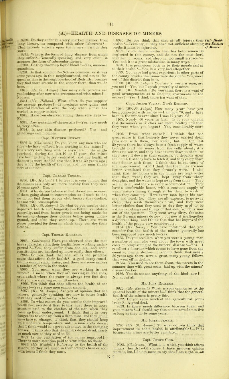 (A.)- HEALTH AND DISEASES OF MmERS. 8268. Do they suflFer in a vei-y marked manner from lung disease, as comjiared with other labourers ?— That depends entirely upon the mines in which they work. 8271. What is the form of lung disease from which they sutler?—Generally speaking, and very often, it assumes the form of tubercular disease. 8280. Do they throw up liquid blood ? —Yes, immense quantities. 8281. Is that common?—Not so common as it was some years ago in this neighbourhood, and not so fre- quent as it is in the neighbourhood of Redruth; because they find more arsenic in the copper there than we do here. 831(5. (Mr. St. Auhyn.) How many sick persons are you looking after now who are connected with miiies ?— Not one. 8341. (Mr. Holland.) What eflect do you suppose the ai'scnic produces P—It produces sore gums and dreadful blotches all over the body when a man has worked in copper mines. 8342. Have you observed among them sore eyes ?— No. 8343. Any ii-ritation of the nostrils ?—Yes, very much so, very often. 8344. Is any skin disease produced ?—-Yes; and gathcT'ings and blotches. Capt. Mattheav Curnow. 8632-3. (Chainnan.) Do you know any men who are alive who have suffered from working in the mines ?■— Tt is a very rare thing with us anywlacre in the neigh- bourhood ; during the last 10 or 15 years the mines have been getting better ventilated, and the health of the men is more studied now tlian it was 30 years ago ; thej' study the health of the men, and one man thinks more of another. Capt. Chakles Thomas. 8830. (Mr. Holland.) T believe it is your opinion that the minei-s as a body are more healthy than they were 20 years ago ?—Yes. 8831. AVhy do you believe so ?—I do not see so many of them going about in consumption as I used to do; we do not find them on our club books ; they decline, but not with consumption. 8848. (Mr. Sf. Auhyn.) To what do you ascribe their improved health and longevity? — Better ventilation generally, and from better provisions being made for the men to change their clothes before going under- ground, and after they come up. There are warm places provided for them in which they can dry their clothes. Capt. Thomas Kichakds. 8963. (Chairman.) Have you observed that the men have suffered at all in their health from working under- ground ?—Yes, they suffer from the air, and some constitutions are knocked up more easily than others. 8964. Do you think that the air is the principal cause that affects their health?—A good many consti- tutions cannot stand water, and there are some miners a number of hours in the water. 8965. You mean when they are working in wet mines ?—I mean when they are working in wet ends, or in a shaft where the water is always two feet deep that j'ou are standing in, or 18 inches. 8966. You think that that affects the health of the miners ?—Yes ; some men cannot stand it. 8987. (Mr. St. Auhyn.) Are you of opinion that the miners, generally speaking, are now in better health than they used formerly to be ?—Yes. 8988. To what causes do you ascribe their improved health ?—I ascribe it first to this, that there is more attention paid to the comfort of the men when they come up from underground. I think that it is very dangerous to come up from a deep mine, and then going anywhere to change. I think that thej- should keep up a moderate temperatui'e iintil a man cools down; that I think would be a great advan tage in the changing houses. I think also that the miners do not drink nearly BO much now as they used to do. 8989. Is the ventilation of the mines improved?—• There is more attention paid to ventilation no doubt. 8995. (3fr. Kendall.) Referring to the health of the miners, do they live much in their cottages here or not ? —In towns I think thev must. 8996. Do you think that that at all injures their (A.) Health health ?—Certainly, if they have not sufficient sleeping and Diseases berths it must be injurious. of Miners. 8997. Is not that a matter that has been somewhat neglected in this county, and do not the men herd together in rooms, and sleep in too small a space?— Yes, and it is a great misfortune in many ways. 8998. It is jDernicious both as to their morals and as to their health ?—Yes, it is very bad altogether. 8999. You have had great experience in other parts of the county besides this immediate district ?—Yes, more out of this distridt than in it. 9000. (Mr. St. Auhyn.) You are a western man, are ^you not?—Yes, but I speak generally of mines. 9001. (Mr. Kendall.) Do you think there is a want of good arrangements as to sleeping apartments of the minors ?—Yes, I think there is a want of that. Capt. Joseph Vivian, North Roskear. 9104. (Mr. St. Auhyn.) How many years have you been connected with mines ?—I am now 70, and I have been in the mines ever since I was 12 years old. 9105. Nearly 60 years in fact. Is it your opinion that the miners as a class are more healthy now than, they were when you began ?—Yes, considerably more so. 9106. From what cause ? —-I think that one great cause is that formerly they never carried down provision with them, nor water; but in the last 20 years there has always been a fresh supply of water brought to all the mines from the wells about; it is first-rate water, and they have it sent down to them, or they carry it down in their canteens, it depends upon the depth that they have to fetch it, and they carry down their dinner with them. I think that is. one cause of the iniprovcment. And I think that the mines are now better ventilated than they formerly were. I also think that the footways in the mines are kept better than they were; they are kept away from sharp draughts, and the water is kept away from them. They are all drier, and there is every accommodation. They have a comfortable house, with a constant supply of warm water running through it, for them to wash in when they come uji. Here cveiy man keeps his own soap and towel, &c. They are all expected to go away clean; they wash themselves clean, and they wear better clothes than they used to do; they used to be without stockings and things of that sort, which is now out of the question. They went away dirty, the same as the German miners do now ; but now it is altogether a different thing, and I think that that has improved the health of the people very considerably. 9134. (Mr. Davey.) You have mentioned that you consider that the health of the miners generally has been improved very much P—Yes. 9135. Do you recollect when you were a young man a number of men who went about the town with great coats on complaining of the miners' disease ?—Yes. I recollect a disorder which seems to have gone from the country, men in decline. I should think that nearly 50 years ago there were a great many young fellows that went off in decline. 9135a. You used to see them about the streets in the summer time with great coats, laid up with the miners' disease ?—Yes. 9136. You do not see anything of the kind now ?— No, not at all. Mr. John Richahds. 9620. (Mr. Kendall.) What is your opinion as to the general health of the miners ?—I think that the general health of the miners is pretty fair. 9622. Do you know much of the agricultural popu- lation ?—A good deal. 9623. Is there much difference between them and your miners ?—I should say that our minei-s do not live so long as they do by some years. Mr. Joseph Jewell. St: Auhyn.) To what do you think that 9705. (M; improvement in their health is attributable? because the mines are better ventilated, It Capt. Joseph Cock. 9985. (ChairmoM.) What is it which you think affects miners' health? — Of course I have my own opinion upon it, but I do not mean to say that I am I'ight in all B