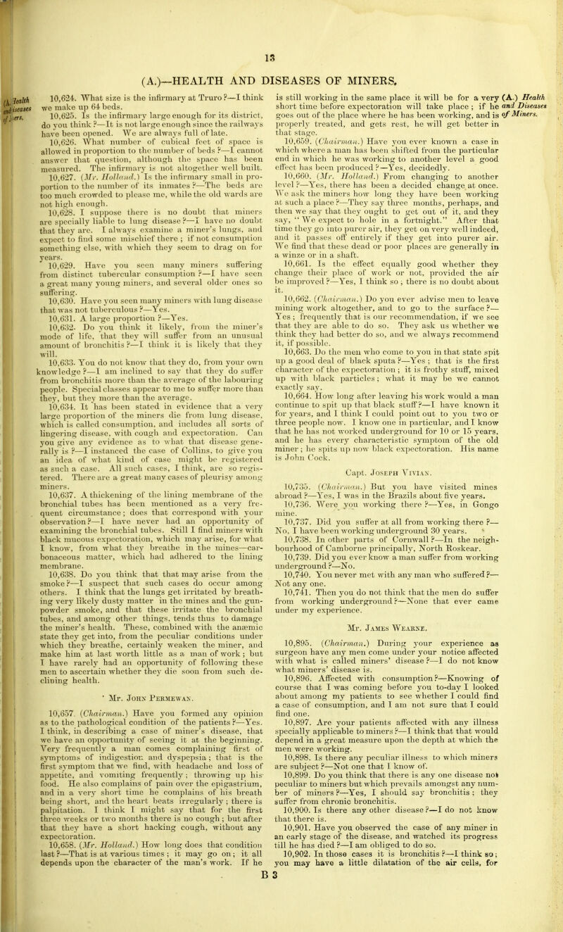 (A.)—HEALTH AND I , -^g^Kif 10,624. What size is the infirmary at Truro?—I think itiiseases we make np 6-i beds. fl.ers. 10,625. Is the infirmary large enough for its district, do vou think ?—It is not large enough since the railways have been opened. We are always full of late. 10.626. What number of cubical feet of space is allowed in proportion to the luimber of beds ?—I cannot answer that question, although the space has been measured. The infirnuiry is not altogether well built. 10.627. Holland.) Is the infirmary small in pro- portion to the number of its inmates ?—The beds are too much crowded to please me, while the old wards are not high enough. 10.628. I suppose there is no doubt that miners are specially liable to lung disease P—I have no doubt that they arc. I always examine a miner's lungs, and expect to find some mischief there ; if not consumption something else, with which they seem to drag on for years. 10.629. Have you seen many miners suffering from distinct tubercular consumption ?—I have seen a great many young miners, and several older ones so suffering. 10.630. Have you seen many miners with hmg disease that was not tuberculous ?—Yes. 10.631. A large proportion ?—Yes. 10.632. Do you think it likel3% from the miuer's mode of life, that they will suffer from an unusual amount of bronchitis ?—I think it is likelv that they will. 10.633. You do not know that they do, from your own knowledge ?—I am inclined to say that they do suffer from bronchitis more than the average of the labouring people. Special classes appear to me to suffer more than they, but they more than the average. 10.634. It has been stated in evidence that a very lai'ge proportion of the miners die from lung disease, which is called consumption, and includes all sorts of lingering disease, with cough and expectoration. Can you give auj' evidence as to what that disease gene- rally is ?—I instanced the case of Collins, to give yoTi an idea of what kind of case might be registered as such a case. All such cases, I think, are so regis- tered. There are a great many cases of pleurisy among miners. 10.637. A thickening of the lining membrane of the bronchial tubes has been mentioned as a very fre- quent circumstance ; does that correspond with your observation?—I hiive never had an opportunity of examining the bronchial tubes. Still I find miners with black mucous expectoration, which may arise, for what I know, from what they breathe in the mines—car- bonaceous matter, which had adhered to the lining membrane. 10.638. Do you think that that may arise from the smoke ?—I suspect that such cases do occur among others. I think that the lungs get irritated by breath- ing very likely dusty matter in the mines and the gun- powder smoke, and that these irritate the bronchial tubes, and among other things, tends thus to damage the miner's health. These, combined Avith the anaemic state they get into, from the peculiar conditions undei- which they breathe, certainly weaken the miner, and make him at last worth little as a man of work; but I have rarely had an opportunity of following these men to ascertain whether they die soon from such de- clining health. ■ Mr. JoHX Permkwax. 10,657- {Chairman.) Have you formed any opinion I as to the pathological condition of the patients ?—Yes. ! I think, in describing a case of miner's disease, that I we have an opportunity of seeing it at the beginning, i Very frequently a man comes complaining first of j symptoms of indigestion and dyspepsia; that is the i first symptom that we find, with headache and loss of j appetite, and vomiting frequently ; throwing xip his- food. He also complains of pain ovei- the epigastrium, I and in a very short time he complains of his breath being short, and the heart beats irregularly ; there is palpitation. I think I might say that for the first three weeks or two months there is no cough; but after that they have a short hacking cough, without any ' expectoration. 10,658. [Mr. Holland.) How long does that condition last ?—That is at various times ; it may go on; it all depends upon the character of the man's work. If he B ISEASES OF MINERS. is still working in the same place it will be for a very (A.) Health short time before expectoration will take place ; if he and Diseases goes out of the place where he has been working, and is ^if Miners. properh- treated, and gets rest, he will get better in that stage. 10.659. [Chairman.) Have you ever known a case in which where a man has been shifted from the particular end in which he was working to another level a good eflect has been produced ?—Yes, decidedly. 10.660. [Mr. Holland.) From changing to another level ?—Yes, there has been a decided change at once. We ask the minei's how long they have been working at such a place —They say three months, perhaps, and then we say that they ought to get out of it, and they say,  We expect to hole in a fortnight. After that time they go into purer air, they get on very well indeed, and it passes off entirely if they get into purer air. We find that these dead or poor places are generally in a winze or in a shaft. 10.661. Is the effect equally good whether they change their place of work or not, provided the air be improved ?—Yes, I think so ; there is no doubt about it. 10.662. [Chairman.) Do you ever advise men to leave mining work altogether, and to go to the surface ?— Yes ; frequently that is our recommendation, if we see that the}' are able to do so. They ask us whether we think they had better do so, and we always recommend it, if possible. 10.663. Do the men who come to you in that state spit up a good deal of black sputa ?—Yes ; that is the first character of the expectoration ; it is frothy stuff, mixed up with black particles ; what it may be we cannot exactly say. 10.664. How long after leaving his work would a man continue to spit up tliat black stuff?—I have known it for years, and I think I could point out to you two or three people now. I kuow one in particular, and I know that he has not worked underground for 10 or 15 years, and he has every characteristic symjDtom of the old miner; he spits up now black expectoration. His name is John (Jock. Capt. Joseph Viviax. 10.735. [Chairman.) But you have visited mines abroad ?—Yes, I was in the Brazils about five years. 10.736. Were you woi'king there ?—Yes, in Gongo mine. 10.737. Did you suffer at all from working there ?— No. I have been working underground 30 years. 10.738. In other parts of Cornwall ?—In the neigh- bourhood of Camborne principally, North Roskear. 10.739. Did you ever know a man suffer from working undergi'ound ?—No. 10.740. You never met with any man who suffered ?— Not any one. 10.741. Then you do not think that the men do suffer from working underground ?—None that ever came under my experience. Mr. James Weabne. 10.895. [Chairman.) During your experience aa surgeon have any men come under your notice affected with what is called miners' disease ?—I do not know what miners' disease is. 10.896. Affected with consumption?—Knowing of course that I was coming before you to-day I looked about among my patients to see whether I could find a case of consumption, and I am not sure that I could find one. 10.897. Are your patients affected with any illness specially applicable to miners ?—I think that that would depend in a great measure upon the depth at which the men were working. 10.898. Is there any peculiar illness to which miners are subject ?—Not one that I know of. 10.899. Do you think that there is any one disease noi peculiar to miners but which prevails amongst any num- ber of miners ?—Yes, I should say bronchitis ; they suffer from chronic bronchitis. 10.900. Is there any other disease ?—I do not know that there is. 10.901. Have you observed the case of any miner in an early stage of the disease, and watched its progress till he has died ?—I am obliged to do so. 10.902. In those cases it is bronchitis?—I think so; you may have a little dilatation of the air cells, for S