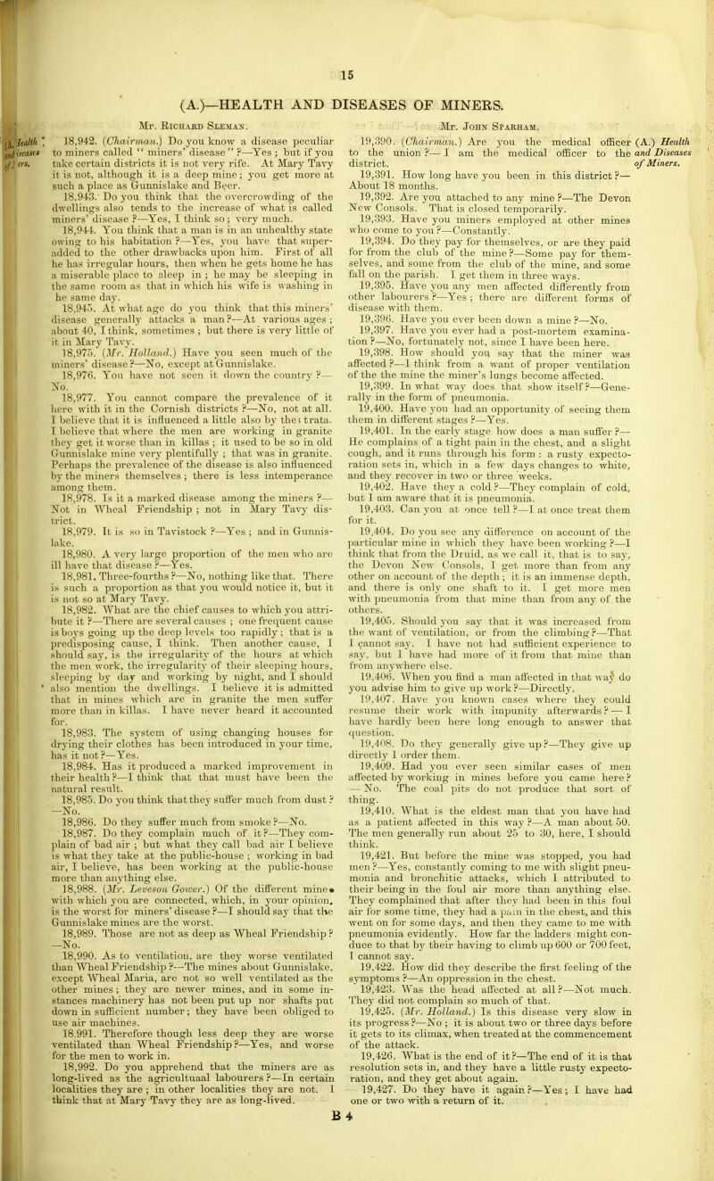 (A.)—HEALTH AND DISEASES OF MINERS. Mr. Richard Sleman. iealth ' 18,942. {Chairman.) Do you know a disease peculiar Iseascs to miners called  miners' disease ?—-Yes; but if you crs. take certain districts it is not very rife. At Mary Tavy it is not, although it is a deep mine; you get more at such a place as Gunnislake and Beer. 18.943. Do you think that the overcrowding of the dwellings also tends to the increase of what is called miners' disease ?—Yes, I think so; very much. 18.944. You think that a man is in an unhealthy state owing to his habitation ?—Yes, you have that super- added to the other drawbacks upon him. First of all he has irregular hours, then when he gets home he has a miserable place to sleep in ; he may be sleeping in the same room as that in which his wife is washing in he same day. 18.945. At what age do you think that this miners' disease generallj attacks a man ?—At various ages ; about 40, I think, sometimes ; but there is very little of it in Mary Tavy. 18.975. (Mr. Holland.) Have you seen much of the miners disease?—No, except at Gunnislake. 18.976. You have not seen it down the countrv ?— No. 18.977. You cannot compare the prevalence of it here with it in the Cornish districts P—No, not at all. I believe that it is influenced a little also by the5 trata. T believe that where the men are working in granite they get it worse than in killas ; it used to be so in old Giinnislake mine very plentifully ; that was in granite. Perhaps the prevalence of the disease is also influenced by the miners themselves ; there is less intemperance among them. 18.978. Is it a marked disease among the miners ?— Not in AVhcal Friendship ; not in Mary Tavy dis- trict. 18.979. It is so in Tavistock ?—Yes ; and in Gunnis- lake. 18.980. A very large proportion of the men who are ill have that disease P—Yes. 18.981. Three-fourths P—No, nothing like that. There is such a proportion as that you would notice it, but it is not so at Mary Tavy. 18.982. What are the chief causes to which you attri- bute it P—There are several causes ; one frequent cause is boys going up the deep levels too rapidly ; that is a predisposing cause, I think. Then another cause, I •should say, is the irregularity of the hours at which the men work, the irregularity of their sleeping hours, sleeping by day and working by night, and I should ' also mention the dwellings. I believe it is admitted that in mines which are in granite the men suff'er more than in killas. I have never heard it accounted for. 18.983. The system of using changing houses for drying their clothes has been introduced in your time, has it not ?—Yes. 18.984. Has it produced a marked improvement in their health P—I think that that must have been the natural result. 18.985. Do vou think that they sufl'er much from dust ? —No. 18.986. Do they suffer much from smoke P—No. 18.987. Do they complain much of it P—They com- plain of bad air ; but what they call bad aii' I believe is what they take at the public-house ; working in bad air, I believe, has been working at the public-house more than anything else. 18.988. (Mr. Leveson Gower.) Of the different mine* with which you are connected, which, in your opinion, is the worst for miners' disease ?—I should say that the Gunnislake mines are the Avorst. 18.989. Those are not as deep as Wheal Friendship P —No. 18.990. As to ventilation, are they worse ventilated than Wheal Friendship P—The mines about Gunnislake, except Wheal Maria, are not so well ventilated as the other mines ; they are newer mines, and in some in- stances machinery has not been put up nor shafts put down in sufficient number; they have been obliged to use air machines. 18.991. Therefore though less deep they are worse ventilated than Wheal Friendship?—Yes, and worse for the men to work in. 18.992. Do you apprehend that the miners are as long-lived as the agricultuaal labourers P—In certain localities they are ; in other localities they are not. I think that at Mary Tavy they are as long-lived. . S saq^ftfo. John Spakham. 19.390. (Oiiairihan.) Are you the medical oSlcer (A.) Health to the union ?— I am the medical officer to the and Diseases district. of Miners. 19.391. How long have you been in this district P— About 18 months. 19.392. Are j^ou attached to any mine P—The Devon New Consols. That is closed temporarily. 19.393. Have you miners employed at other mines who come to you ?—Constantly. 19.394. Do they pay for themselves, or are they paid for from the club of the mine ?—Some pay for them- selves, and some from the club of the mine, and some fall on the parish. I get them in three ways. 19.395. Have you any men affected diflerently from other labourers P—Yes ; there are different forms of disease with them. 19.396. Have you ever been down a mine P—No. 19.397. Have you ever had a post-mortem examina- tion P—No, fortunately not, since I have been here. 19.398. How should you say that the miner was aflected ?—I think from a want of proper ventilation of the the mine the miner's lungs become aflected. 19.399. In what way does that show itself ?—Gene- rally in the form of pneuiuonia. 19.400. Have you had an opportunity of seeing them them in different stages ?—-Yes. 19.401. In the early stage how does a man sufl'er?— He complains of a tight pain in the chest, and a slight cough, and it runs through his form : a rusty expecto- ration sets in, which in a few days changes to white, and they recover in two or three weeks. 19.402. Have they a cold ?—They complain of cold, but I am aware that it is pneumonia. 19.403. Can you at once tell P—I at once treat them for it. 19.404. Do you see any difference on account of the particular mine in which they have been working P—I think that from the Druid, as we call it, that is to say, the Devon New Consols, I get more than from any other on account of the depth; it is an immense depth, and there is only one shaft to it. I get more men with pneumonia from that mine than from any of the others. 19.405. Should you sa}- that it was increased from the want of ventilation, or from the climbing ?—That I (jannot say. I have not had sufficient experience to say, but I have had more of it from that mine than from anywhere else. 19.406. When you find a man affected in that wa^ do you advise him to give up work ?—Directly. 19.407. Have you known cases where they could I'esume their work with impunity afterwards ? — I have hardly been here long enough to answer that question. 19.408. Do they generally give up?—They give up directly 1 order them. 19.409. Had you ever seen similar cases of men affected by working in mines before you came here ? — No. The coal pits do not produce that sort of thing. 19.410. What is the eldest man that you have had as a patient aff'ected in this way P—A man about 50. The men generally rim about 25 to 30, here, I should think. 19.421. But before the mine was stopped, you had men?—Yes, constantly coming to me with slight pneu- monia and bronchitic attacks, which I attributed to their being in the foul air more than anything else. They complained that after they had been in this foul air for some time, they had a pam in the chest, and this went on for some days, and then they came to me with pneumonia evidently. How far the ladders might con- duce to that by their having to climb up 600 or 700 feet, I cannot say. 19.422. How did they describe the first feeling of the symptoms P—An oppression in the chest. 19.423. Was the head aff'ected at all P—Not much. They did not complain so much of that. 19.425. (Mr. Holland.) Is this disease very slow in its progress P—No ; it is about two or three days before it gets to its climax, when treated at the commencement of the attack. 19.426. What is the end of it?—The end of it is that resolution sets in, and they have a little rusty expecto- ration, and they get about again. 19.427. Do they have it again?—Yes; I have had one or two with a return of it. B4