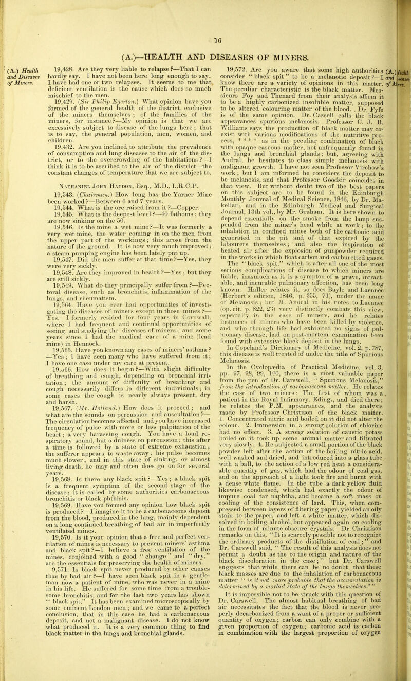 (A.)—HEALTH AND ] (A.) Health 19,428. Are they very liable to relapse ?—That I can and Diseases hardly say. I have not been here long enough to say. of Miners. I have had one or two relapses. It seems to me that deficient ventilation is the cause which does so much mischief to the men. 19,42f>. [Sir Philip Egcrton.) What opinion have you formed of the general health of the district, exclusive of the miners themselves ; of the families of the miners, for instance ?—My opinion is that we are excessively subject to disease of the lungs here ; that is to say, the general population, men, women, and children. 19,432. Are you inclined to attribute the prevalence of consumption and lung diseases to the air of the dis- trict, or to the overcrowding of the habitations ? —I think it is to be ascidbed to the air of the district—the constant changes of temperature that we are subject to. Nathaniel John Haydon, Esq., M.D., L.E.C.P. 19,543. {Chairman.) How long has the Yarner Mine been worked ?—Between 6 and 7 years. 19,644. What is the ore raised from it ?—Copper. 19,54-5. What is the deepest level P—40 fathoms ; they are now sinking on the 50. 19.546. Is the mine a wet mine ?—It was formerly a very wet mine, the water coming in on the men from the upper pai t of the workings ; this arose from the nature of the ground. It is now very much improved ; a steam pumping engine has been lately pnt up. 19.547. Did the men suffer at that time ?—Yes, they were very sicklj*. 19.548. Are thej- improved in health?—Yes ; but they are still sickly. 19.549. What do they principally suffer from ?—Pec- toral disease, such as bronchitis, inflammation of the lungs, and rheumatism. 19.564. Have you ever had opportunities of investi- gating the diseases of miners except in those mines ?— Yes. I formerly resided for four years in Cornwall, where I had frequent and continual opportunities of seeing and studying the diseases of miners ; and .«ome years since I had the medical care of a mine (lead mine) in Hemiock. 19.565. Have you known any cases of miners' asthma? —Yes ; I have seen many who have suffered from it; T have ojie case under my care at present. 19,o66. How does it begin?—With slight difficulty of breathing and cough, depending on bronchial irri- tation ; the amount of difficulty of breathing and cough necessarily differs in different individuals; in some cases the cough is neaily always present, dry and harsh. 19.567. {Mr. Holland.) How does it proceed; and what are the sounds on percussion and auscultation ?— The circulation becomes affected and you have increased frequency of pulse with more or less palpitation of the heart; a very harassing cough. You have a loud re- spiratory sound, Imt a dulness on percussion; this after a time is followed by a state of extreme exhaustion ; the sufferer appears to waste away ; his pvilse becomes much slower; and in this state of sinking, or almost living death, he may and often does go on for several years. 19.568. Is there any black spit?—Yes; a black spit is a frequent symptom of the second stage of the disease; it is called by some authorities carbonaceous bronchitis or black phthisis. 19.569. Have you formed any opinion how black spit is produced ?^—I imagine it to be a carbonaceous dejjosit from the blood, produced in the lung, mainly dependent on a long continued breathing of bad air in imperfectly > ventilated mines. 19.570. Is it your opinion that a free and perfect ven- tilation of mines is necessary to prevent miners' asthma and black spit?—I believe a free ventilation of the mines, conjoined with a good change and  dry, are the essentials for preserving the health of miners. 9,571. Is black spit never produced by other causes than by bad air ?—I have seen black spit in a gentle- man now a ]Datient of mine, ivho was never in a mine in his life. He suffered for some time from a trouble- some bronchitis, and for the last two years has shown  black spit. It has been examined microscopically by some eminent London men ; and we came to a perfect conclusion, that in this case he had a carbonaceous deposit, and not a malignant disease. I do not know what produced it. It is a very common thing to find black matter in the lungs and bronchial glands. ISEASES OF MINERS. 19,572. Are you aware that some high authorities (A. consider black spit to be a melanotic deposit?—I ami. know there are a variety of opinions in this matter. o/M The peculiar characteristic is the black matter. Mes- sieurs Foy and Thenard from their analysis affirm it to be a highly carbonized insoluble matter, supposed to be altered colouring matter of the blood. . Dr. Fyfe is of the same opinion. Dr. Cassell calls the black appearances spurious melanosis. Professor C. J. B. AVilliams says the production of black matter may co- exist with various modifications of the nutritive pro- cess, * * * * as in the peculiar combination of black with opaque caseous matter, not unfrequently found in the lungs and bronchial glands; but, agreeing with Andral, he hesitates to class simple melanosis with malignant growth. I have not seen Professor Virchow's Avork ; but I am informed he considers the deposit to be melanosis, and that Professor Goodsir coincides in that view. But without doubt two of the best papers on this subject are to be found in the Edinburgh Monthly Journal of Medical Science, 1846, by Dr. Ma- kellar; and in the Edinburgh Medical and Surgical Journal, 13th vol., by Mr. Graham. It is here shown to depend essentially on the smoke from the lamp sus- pended from the miner's head while at work; to the inhalation in confined mines both of the carbonic acid generated in the pit and of' that expired by the labourers themselves; and also the inspiration of heated air after the explosion of gunpowder i-equired in the works in which float carbon and carburetted gases! The  black spit, which is after all one of the most serious complications of disease to which miners are liable, inasmuch as it is a s^'mpton of a grave, intract- able, and incurable pulmonarj^ affection, has been long known. Haller relates it, so does Bayle and Laennec (Herbert's edition, 1846, p. 355, 71), under the name of Melanosis ; l)ut !M. Andral in his notes to Laennec (op. cit. p. 822, 2)) very distinctly combats this view, ej:pecially in the case of miners, and he relates instances of miners who ha^ e been killed by violence, and who thiough lii'e had exhibited no signs of pul- monary disease, had on post-mortem examination been found with extensive black deposit in the lungs. In Copeland's Dictionary of Medicine, vol. 2, p. 787, this disease is well treated of under the title of Spurious Melanosis. In the Cyclopedia of Practical Medicine, vol, 3, pp. 97. 98, 99, 100, there is a most valuable paper from the pen of Dr. Carswell,  Spurious Melanosis, f rom the introduction of carbonaceous matter. He relates the case of two miners: The first of whom was a. patient in the Royal Infirmary, Eding., and died there; he relates the P.M. appearances, and the analysis made by Professor Christisou of the black matter. 1. Concentrated nitric acid boiled on it did not alter the colour. 2. Immersion in a strong solution of chlorine had no effect. 3. A strong solution of caustic potass boiled on it took up some animal matter and filtrated very slowly. 4. He subjected a small portion of the black powder left after the action of the boiling nitric acid, well washed and dried, and introduced into a glass tube with a ball, to the action of a low red heat a considera- able quantity of gas, which had the odour of coal gas, and on the approach of a light took fire and burnt with a dense white flame. In the tube a dark yellow fluid likewise condensed, which had exactly the odour of impure coal tar naphtha, and became a soft mass on cooling of the consistence of lard. This, when com- pressed between layers of filtering paper, yielded an oily stain to the paper, and left a white matter, which dis- solved in boiling alcohol, but appeared again on cooling in the form of minute obscure crystals. Dr. Christisou remarks on this,  It is scarcely possible not to recognize the ordinary products of the distillation of coal;  and Dr. Carswell said,  The result of this analysis does not permit a doubt as the to the origin and nature of the black discoloration in the case ;  but Dr. Carswell suggests that while there can be no doubt that these black masses are due to the inhalation of carbonaceous matter  is it not moreprohahlc that the accumulation is determined by a morbid state of the lungs themselves f  It is impossible not to be struck with this question of Dr. Carswell. The almost habitual breathing of bad air necessitates the fact that the blood is never pro- perly decarbonized from a want of a proper or sufficient quantity of oxygen; carbon can only combine with a given proportion of oxygen; carbonic acid is carbon in combination with the largest proportion of oxygen