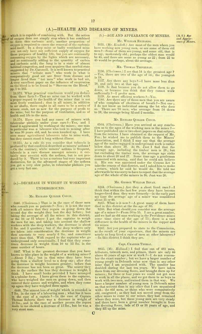 (A.)—HEALTH AND DISEASES OF MINERS. fljji which it is capable of combining with. But the action Pise ■so/ of oxy»^i^ does not simply stop when it has combined to form this carbonic acid; another pi-oportion of oxygen is required to cause the removal of the carbonic acid itself. In a deep mine or badly ventilated mine you not only have not sufficient supply of oxygen for these purposes of healthy life, but you are continually con.suming oxygen by the lights which are necessary, and so continually adding to the quantity of carbon and carbonic acid; the lung is in a state of almost habitual congestion, and soon accpiires that morbid state suggested by Ur. Carswell. It is well known to practical miners that tribute men who work in what is comparatively good air are freer from disease and Ioniser lived than tut men who work in bad air, A verj' excellent paper on the influence of respiration on the blood is to be found in  Stevens on the Blood, pp. 1 to 162. ^ 19.573. What practical conclusion Avould you deduce from these facts ?—That no mine can be worked with a proper regard to the health of the miner that is not most freely ventilated ; that in all mines, in addition to air shafts, there ought in all cases to be a series of winzes sunk, not as now for the purpose of profit to the mine, but for the purpose of ventilation, and so of health and life to the men. 19.574. Have you had any cases of miners with tubercular phthisis under your care ?—Yes, and I found it aggravated by working at the mines ; one man in particular was a labourer who took to mining after he was 30 years old, and he soon knocked up. I have seen many agricultural labourers take to mine work, but they camiot stand it long without illness. 19.575. As a rule do you consider that tubercle is prodiTcedby that condition described as miners' asthma P —On the contrary, while miners' asthma is frequent, tubercle is a rare disease amongst miners ; it cer- tainly may co-exist with the asthma, but is not pro- duced by it. There is too a curious but very important distinction, for in the advanced stages of the asthma you get a very slow pulse, in tubercular phthisis yon get a very fast one. (i.)—AGE AND APPE AEAlSrCE OF MINEES. Mr. William Eichaeds. 1031. {Mr. Kendall.) Are most of the men whom you have working now young men, or are some of them old men P—Some of them are young, and some old, that is to say, moderately old; perhaps the oldest man would be 45, and there are some as young as 22 ; from 22 to 45 would be perhaps, about the average. Me. Thomas Thevelyan. 1136. (Cliairman.) I see that 54 is the greatest age ? —Yes, there arc two of the age of 54; the youngest is 18. 1137. Are there any boys ?—I have none less than 18, and only two at that age. 1138. Is that because you do not allow them to go down, or because you think that they cannot work sufficiently P—I prefer men. 1139. As more efficient workers P—Yes. 1140. Are there any of those men that you are aware of who complain of shortness of breath P—Not one ; I do not know an individual among the lot who does so. There are 70 men, who average from 54 down to 18, the average being 32 and 2 months. Mr. EiCHAJiD Qdillee Couch. _ 6564. (Chairman.) Have you arrived at any conclu- sion as to the ages of the working men in the mines P— I have published one or two short papers on that subject, from the returns I have obtained at the request of Mr. Fox; he wished me to publish them to the Miners' Association, and I think I may say that the average age of the males engaged in underground work is rather below than above 30. At St. Jnst I find that the average age, including the timber men is 28; but but excluding the timber men, the average age sinks down to about 26 and 27. Some time ago a gentleman connected with mining, said that he could not believe it. His son was appointed under the Census Act to take the census of that district, and I asked him to make a return, which he said he would do. He told me afterwards he was sorry to have to report that the average age of the whole of the miners in St. Just was 26. (A. A.) Age and Appear- ance cf Miners. (a.)-DECEEASE IN WEIGHT IN WOEKING HNDEEGEOUND. Mr. ElCHAED QUILLER CoUCH. 6446. {Cliairman.) That is in the case of those men who consult you as patients P—Yes ; it is not the case with all miners that they regain on going down the second day the weight they lost the day before; but taking the average of all the mines in this district, or the 16 or 17 where I got the captains to weigh the men for me, aird taking into account the shallow workers with the deep workers, the decrease is about 3 lbs. and 3 quarters ; but if the deep workers only are taken into consideration the decrease in weight then araoimts to very nearly 6 lbs. and sometimes more than that. With regard to the captains who go underground only occasionally, I find that they some- times decrease in weight from 10 to 13 lbs. in the same number of hours. 6447. What is the greatest decrease that you have known to take place in the weight of a working miner ? —About 7 lbs. ; but in that mine they have been going from a shallow level to a deep one ; after that the decrease in weight becomes greater; before that li the decrease has not been so great. The nearer they are to the surface the less they decrease in weight, I think. I have small books provided I have arranged in a tabular form. I have given them to the captains, who have weighed the men on going down, and then entered their names and weights, and when they come up again they have weighed them again. 6448. The utmost loss of weight which is recorded is 7 lbs. in the case of a labouring man ; what has it been in the case of a captain ?—In the case of Captain Thomas Eoberts there was a decrease in weight of 10 lbs., and in the case of another person the report made to me showed a decrease of 13 lbs., but he was a very stout man. Me. Geoege William Be van. 8264. {Cliairman.) Are they a short lived race?—I think that within the last few years they have become longer-lived than they were formerly—in the early part my time the average age of a miner was considered about 35 or 40. 8li65. What is it now ?—A great many of them have died in this district at the the age of 80. 8266. But what should you consider was the average age of a miner P—From 50 to 55. I see a great number, and we had an old man working in the Providence mines some time since of the age of 75 ; there is a vast difference in the health of the miners in the copper and tin mines. 8267. Are you prepared to state to the Commission, as the result of your experience, that the miners are nearly as long lived a race of men as other labourers ? —In this district I think they are. Capt. Chaeles Thomas. 8835. {Mr. Holland.) I find that out of 481 men, tributors, tutwork men, and pitmen, there are only 40 above 45 years of age now at work P—I do not remem- ber the exact number ; but we have a larger number of young people in Dolcoath mine now than in any other mine that I am acquainted with. The number has doubled during the last ten years. We have taken them from our dressing floors, and brought them up for miners ; for three or four years we could not get men to work in all the places, and we got them in as boys to work with two men, and trained them in that way. We have a larger number of young men in Dolcoath mine on that account than in any other that I am acquainted with; the old men, or those who were comparatively old, emigrated ; as they had not moved away from the other mines to come to our mines, they had remained where they were, but these young men are very steady and there have been a great number brought in from the dressing floors, lads of 15 or 16 years of age, and they fill up the mine. c