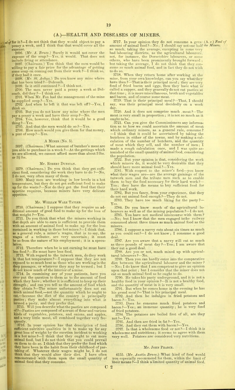 (A.)—HEALTH AND DI of for it ?—I do not think that they would object to pay a penny a week, and I think that that would cover all the expense. 2696. {Mr. A. Bruce.) Surely it would not cover the expense of the soup?—Yes, it would. That does not include fii'ing or attendance. 2697. {Chairman.) You think that the men would bo willhif]; to pay a fair price for the advantage of getting some souj) on coming out from their work ?—I think so, if they had it once. 2698. (Mr. St. Avhyn.) Do yon know any mine where that has been tried H—Dolcoath. 2699. Ts it still continued ?—I think not. 2700. The men never paid a penny a week at Dol- coath. did they?—I think not. 2701. When Mr. Fox had the management of the mine he su])plipd soup ?—Yes. 2702. And when he left it that was left off ?—Yes, I think so. 2703. But you do not know any mine where the men pay a penny a week and have their soup ?—No. 2704. You, however, think that it would be a good thing ?—Yes. 2705. And that the men would do so ?—Yes. 2706. How much would you give them for that money, a pint of soup ?—Yes. A Miner (No. 5). 3097. {Chai'rman.)'What amount of butcher's meat are you able to purchase in a week ?—At the gettings which we are allowed, we cannot afford more than about 3 lbs. or 3h]hs. Mr. Egbert Dunstan. 3579. (Chairmnv.) Do you think that they get suffi- cient food, considering the work they have to do ?—No, I do not, verj- often many of them. 3580. Many men are working in low levels in a hot temperature, but they do not get sufficient food to make up for the waste ?—Nor do they get the food that their appetite requires, because miners have very delicate appetites. Mr. William Wale T-^yler. 3710. (Chairman.) I suppose that they require an ad- ditional amount of good food to make up for the loss of that weiglit ?—Yes. 3711. Do you think that what the miners working in that depth are able to earn is sufficient to provide them with an amount of animal food to make uj) for the loss sustained in working in those hot mines ?—I think that, I as a general rule, a miner's wages, that is to say, the wages of a tributer, are very uncertain; it must be so from the nature of his employment; it is a specu- lation . 3712. Therefore Avhenhe is not earning he must have less food ?—He must have less food. 3713. With regard to the tutwork men, do they work in that hot temperature ?—T suppose that they are not ' exposed to so much heat as those who are working in the deep passages, or whatever they may be termed ; but I do not know much of the interior of amine. I 3714. In examining any of your patients, have you ever put the question to them as to the amount of food which they have ; whether it is sufficient to keep up their strength ; and can you tell us the amount of food which they obtain ?—The miner unfortunately does not eat much animal food,—not the quantity which he ought to eat,—because the diet of the country is principally pasties ; they make almost everything into what is termed a pasty, and they prefer that. 3715. Will you describe what the pasties are composed of ?—Pasties are composed of a crust of flour and various kinds of vegetables, potatoes, and onions, and apples, and a very little meat, all combined together very fre- quently. 3716. In your opinion has that description of food sufiRcient nutritive qualities in it to make up for any great loss of weight by the exertion incident to working in a hot mine ?—I think that they ought to eat more animal food, but I do not think that you could prevail on them to do so. I think that they prefer the food which they have been in the habit from their childhood of par- taking of. Whatever their wages might be, I do not think that they would alter their diet. I have often remonstrated with them upon the small quantity of animal food that they consume. c SEASES OF MINERS. 3717. In your opinion they do not consume a grca^ (A. c.) Fond of amount of animal food ?—No ; I should say not one half the Miners. so much, taking the average, excepting in some very bad labouring districts, as the agricultural labourers, not, for instance, the Dorsetshire labourers, or some others, who have been pi-omineutly brought forward ; but taking the average, I do not think that they con- sume so much animal food, and in fact they do not wish to do so. 3718. When they return home after working at the mine, from your own knowledge, can you say what they have then ?—That is their principal meal; they are very fond of fried bacon and eggs, then they have what is called a supper, and they generally do not eat pasties at that time ; it is more miscellaneous, broth and vegetables and bacon, and of course some meat. 3719. That is their principal meal?—That, I should say, was their principal meal decidedly on a week day. 3720. And it does not comprise much . meat ?—The meat is very small in proportion ; it is not so much as it ought to be. 3721. Can you give the Commissioners any informa- tion as to how we could ascertain the amount of meat which ordinary miners, as a general rule, consume ? —I think that it could be ascertained by taking the butchers in either of the towns, and by making a cal- culation of the number of butchers, and the quantity of meat which they sell, and the number of men; I made a rough calculation once, and I was quite as- tonished at the small quantity of animal food, considering the population. 3722. But your opinion is that, considering the work which miners do, it would be very desirable that they should have more animal food ?—Yes. 3781. With respect to the miner's food—you know what their wages are—are the average gainings of the tutwork men and the tribute men such as to enable them to buy the food necessary for their hard work ?— Yes; they have the means to buy sufficient food for their hard work. 3782. But you fancy, from your experience, that they do not eat animal food enough ?—They do not. 3783. They have too much liking for the pasty ?— Yes. 3784. Do you know much of the agricultural la- bourers as well as of the mining population ?—I do not. 3785. You have not medical intercourse with them ? —No; but I know that the men engaged in the railway consumed about three times as much animal food as the miners. 3786. I suppose a navvy eats about six times as much as you could eat ?—I do not know ; I consume a good deal. 3787. Are you aware that a navvy will eat as much as three pounds of meat day ?—Yes ; I am aware that they eat a good deal. 3788. Are you or not, much mixed up with agricul- tural labourers ?—No. 3789. Then you can hardly enter into the comparative diet between the agricultural labourer and the miner ? —No; I do know that I am competent to give an opinion, upon that point ; but I consider that the minei- does not eat so much animal food as he ought to do. 3790. He takes his pasty underground, and it is not a healthy food in your opinion ?—It is not a healthy food, and the quantity of meat in it is very small. 3791. But when he comes home in the evening he has his grand meal ?—That is his principal meal. 3792. And then he indulges in fried potatoes and bacon ?—Yes. 3793. Does he consume much fried potatoes and bacon ?—Yes ; an immense quantity ; he is very fond of fried potatoes. 3794. The potatoes are boiled first of all, are they not ?—Yes. 3795. And then are fried in fat ?—Yes. 3796. And they eat them with bacon?—Yes. 3797. Is that a wholesome food or not?—I think it is wholesome and nutritious ; it seems to agree with them very well. Potatoes are considered very nutritious. Mr. John Peabce. 4155. (Mr. Austin Bruce.) What kind of food would you especially recommend for them, within the limit of their means ?—I think a limited quantity of animal food. 2