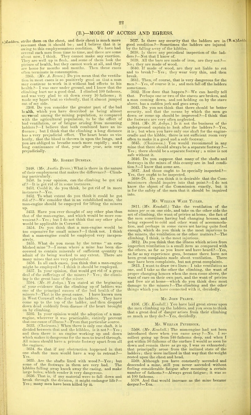 (B.)—MODE OF ACCESS AND EGRESS. ,adders. strike them on the chest, and their chest is much more resonant than it should be ; and I believe that it is owing to this emphysematous condition. We have had several such men fi'om time to time, and there are some about now, I think. They cannot make any exertion. They are well up in flesh, and some of them look the picture of health, but they cannot work at all, and they are home for months and months. Then these cases often terminate in consumption. 3365. (Mr. A. Bruce.) Do you mean that the ventila- tion in most cases is so positively good as that a man may continue to work in it without bad effects to his health ?—I was once imder ground, and I know that the climbing hurt me a good deal. I climbed 100 fathoms, and was very glad to sit down every 10 fathoms ; it made my h^art beat so violently, that it almost jumped out of my side. 3366. bo you consider the greater part of the bad health, which you have described as being almost universal amoug the mining population, as compared with the agricultural ])opulation, to be the effect of bad ventilation, or of fatigue arising from mounting ladders ?—I believe that both combined have an in- fluence ; but I think that the climbing a long distance has a very prejudicial eff'ect. The heart beats so vio- lently, that the blood is thrown in upon the hmgs, and you are obliged to breathe much more rapidly ; and a long continuance of that, year after year, acts very prejudicially. Mr. Robert Dunstan. 3448. (Mr. Austin Bruce.) What is there in the nature of their employment that makes the difference?—Climb- ing particularly. 3450. In your opinion, can the climlnng be got rid of?—It is got rid of in some instances. 3451. Could it, do you think, be got rid of in more instances ?—Yes. 3452. To what extent do yon think it coTild be got rid of ?—We consider that in an established mine, the man-engine should be employed for lifting the miners up. 3453. Have you ever thought of any other plan than that of the man-engine, and which Avould be more con- venient ?—Yes ; but I do not think that any other plan would be applicable in Cornwall. 3454. Do you think that a man-engine would be too expensive for small mines ?—I think not. I think that a man-engine could be employed very inexpen- sively. 3455. What do you mean by the terms  an esta- blished mine ?—I mean where a mine has been dis- covered to contain minerals of sufficient quantity to admit of its being worked to any extent. There are many mines that are very ephemeral. 3456. In all such cases, you think that a man-engine might be employed ?—I think it should be employed. 3457. In yoiir opinion, that would get rid of a great deal of the sufferings of the miners ? —Yes ; the climb- ing is the great bane of the miner. 3594. [Mr. St Auhyn.) You stated at the beginning of your evidence that the climbing up of ladders was one of the principal causes of the bad health of the miners ?—That is the great cause. I have known men in West Cornwall who died on the ladders. They have come up to the top of the ladder, and then dropped down dead suddenly from disease of the heart brought on by climbing. 3595. In your opinion would the adoption of a man- engine, wherever it was practicable, entirely prevent that one cause of illness ?—Prom that particular source. 3633. {Chairman.) When there is only one shaft, it is divided between that and the kibbles, is it not ?—Yes ; and then there is an engine working up and down which makes it dangerous for the men to travel through. All mines should have a private footway apart from all the engines. 3634. So that if any obstruction happened in that one shaft the men would have a way to retreat ?—■ Yes. 3635. Are the shafts lined with wood ?—Yes ; but some of the footways in them are very bad. The kibbles falling away knock away the casing, and make large holes, which render it very dangerous. 3636. That is, if any material were to fall down and break through the division, it might endanger life ?— Yes ; many men have been killed by it. 3637. Is there any security that the ladders are in (B. a.)Zn(We, good condition ?— Sometimes the ladders are injured by the falling a^vay of the kibbles. 3638. Is there any periodical inspection of the lad- ders Not that I know of. 3639. All the bars are made of iron, are they not ?— No ; they are made of wood. 3640. If made of wood, are they not liable to rot and to break ?—Yes ; they wear very thin, and then break. 3641. Then, of course, that is very dangerous for the men ?—Yes, of course it is ; and men fall off the ladders sometimes. 3642. How does that happen?—We can hardly tell that. Perhaps one or two of the staves are broken, and a man coming down, and not holding on by the stave above, has a sudden jerk and goes away. 3643. Do you not think that there should be better security, and that the means by which the men go down or come up should be improved ?—I think that the footways are very often neglected. 3644. (Mr. St. Aubyn.) Is it not the business of the underground captain to look after the ladders ?—Yes, it is ; but when you have only one shaft for the engine- cradle and the kibble, there is not sufficient room very often to make it a good and a safe footway. 3645. (Chairman.) You would recommend in any mine that there should always be a separate footway P— Yes ; there should be a separate footway ; a mine is not safe withqiit it. 3646. Do you suppose that many of the shafts and footways in the mines of this county are in bad condi- tion P—I know that some are. 3647. And those ought to be specially inspected ?— Yes, they ought to be inspected. 3648-78. Do you think it is desirable that the Com- missioners should inquire into that point ?—I do not know the object of the Commission exactly, but it is for the safety of the men that it should be inquired into. Mr. William Wale Tayler. 3811. (Mr. Kendall.) Take the ventilation of the mines ^e?- se on one side, and take on the other side the act of climbing, the want of privies at home, the fact of the men sometimes having bad changing houses, and being exposed to cold and other want of accommoda- tion, and perhaps in some caries not having quite food enough, which do you think is the most injurious to the miners, the ventilation or the other matters ?—The climbing, I think, is the most injurious. 3812. Do you think that the illness which arises from imperfect ventilation is a small item as compared with the others, as far as you know and have heard?—Yes, as far as my experience goes, because there have not been great complaints made about ventilation. There may have been complaints, but not great complaints. 3813. I want to draw two lines : I take ventilation as one, and I take as the other the climbing, the want of proper changing houses when the men come above, the want of care on their own part, and the want of privies and free air at home—which do you think does most damage to the miners ?—The climbing and the other things which you have connected with it, decidedly. Mr. John Pearce. 4106. (_Mr. Kendall.) You have laid great stress upon the men climbing up the ladders, and you seem to think that a great deal of danger arises from their climbing so much as they do ?—Yes, decidedly. Mr. William Petherick. 5568. (Mr. Kendall.) The man-engine had not been introduced there when you came away ?—No. I re- collect going up from 140 fathoms deep, and when I got wi thin 50 fathoms of the surface I would as soon lie down and remain there as go up, I was so exhausted; that principally arose from the inclined state of the ladders ; they were inclined in that way that the weight rested upon the chest and head. 5569. Although you have constantly ascended and descended a mine, still you never ascended without feeling considerable fatigue after mounting a certain number of fathoms ?—Always great fatigue ; it was so at 100 fathoms. 5570. And that would increase as the mine became deeper ?—Yes.