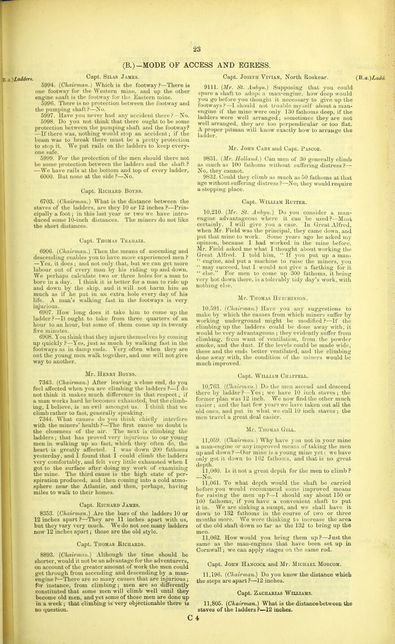 (B.)-MODE OF ACCESS AND EGRESS. B.a.)Lcidders. Capt. Silas James. 5994. {Chairman.) Which is the footway?—There is one footway for the Western mine, and up the other engine soaft is the footwaj for the Eastern mine. 5996. There is no protection between the footway and the pumjiing shaft ?—No. 5997. Have you never had any accident there P —No. 5998. Do you not think that there ought to be some protection between the pumping shaft and the footway? —If there was, nothing would stop an accident; if the beam was to break there must be a pretty protection to stop it. We put rails on the ladders to keep every- one safe. 5999. For the protection of the men should there not be some ])rotection between the laddei s and the shaft ? —We have rails at the bottom and top of every ladder, 6000. But none at the side ?—No. Capt. RiCJIAED BOYNS. 6703. (Chairman.) What is the distance between the staves of the ladders, are they 10 or 12 inches ?—Prin- cipally a foot; in this last year or two we have intro- duced some 10-inch distances. The miners do not like the short distances. Capt. Thom.\s Tuahaik. 6906. [Chairman.) Then the means of ascending and descending enables you to have moi'e experienced men ? —Yes, it does ; and not only that, but we can get more labour out of every man by his riding up and down. We perhaps calculate two or three holes for a man to bore in a day. I think it is better for a man to ride up and down by the skip, aud it will not harm him so much as if he put in an extra hole every day of his life. A man's walking fast in the footways is very injurious. 6907. How long does it take him to come up the ladder ?—It ought to take from three quarters of an hour to an hour, but some of them come up in twenty five minutes. 6908. You think that they Injure themselves by coming up quickly ?—Yes, just as much by walking fast in the footways as in damp ends. Very often when they are out the young men walk together, aud one will not give way to another. Mr. Henry Boyns. 7343. (Chairman.) After leaving a close end, do you feel affected when you arc climbing the ladders ?—I do not think it makes much difference in that respect; if a man works hard he becomes exhausted, but the climb- ing, I believe, is an evil amongst us. I thiiilv that we climb rather to fast, generally speaking. 7344. What causes do you think chiefly interfere with the miners' health ?—The first cause no doubt is the closeness of the air. The ne.\t is climbing the ladders; that has proved very injurious to our young men in walking up so fast, which they often do, the heart is greatly affected. I was down 200 fathoms yesterday, and I found that I could climb the ladders very comfortably, and felt very little exhausted when I got to the STirface after doing my work of examining the mine. The third cause is the high state of per- spiration produced, and then coming into a cold atmo- sphere near the Atlantic, and then, perhaps, having miles to walk to their homes. Capt. RiCHAKD James. 8353. (Chairman.) Are the bars of the ladders 10 or 12 inches apart ?—They are 11 inches a.part with us, but they vary very much. We do not see many ladders now 12 inches apart; those are the old style. Capt. Thomas Eichaeds. 8893. (Chairman.) Although the time should be shorter, would it not be an advantage for the adventurers, on accoimt of the greater amount of work the men could get through from ascending and descending by a man- engine ?—There are so many causes that are injurious ; for instance, from climbing; men are so differently constituted that some men will climb well until they become old men, and yet some of those men are done up in a week; that climbing is very objectionable there is no question. Capt. Joseph Vivian, North Roskear. (B.a.)Laddt 9111. (Mr. St. Aubyn.) Supposing that you could spare a shaft to adopt a man-engine, how deep would you go before you thought it necessary to give up the footways ?—I should not trouble myself about a man- engine if the mine were only 130 fathoms deep, if the ladders were well arranged; sometimes they are not well arranged, they are too perpendicular or too flat. A proper pitman will know exactly how to arrange the ladder. Mr. John Cady and Capt. Pascoe. 9831. (Mr. Holland.) Can men of 30 generally climb as much as 100 fathoms without suffering distress ?— No, they cannot. 9832. Could they climb as much as 50 fathoms at that age without suffering distress ?—No; they would require a stopping place. Capt. William Ruttes. 10,210. (Mr. St. Aubyn.) Do you consider a man- engine advantageous where it can be used?—Most certainly. I will give you a case. In G-reat Alfred, when Mr. Field was the principal, they came down, and put that mine to work. Some years ago he asked my opinion, because I had worked in the mine before. Mr. Field asked me what I thought about working the Great Alfred. I told him,  If you put up a man-  engine, and put a machine to raise the miners, you  may succeed, but I would not give a farthing for it  else. For men to come up 300 fathoms, it being very hot down there, is a tolerably tidy day's work, with nothing else. Mr. Thomas Hutchinson. 10,591. (Chairman.) Have you any suggestions to make by which the causes from which miners suffer by working underground might be modified ?—If the climbing up the ladders could be done away with, it would be very advantageous ; they evidently suffer from climbing, from want of ventilation, from the powder smoke, and the dust. If the levels could be made wide, these and the ends better ventilated, and the climbing done away with, the condition of the miners would be much improved. Capt. William Chappell. 10,763. (Chairman.) Do the men ascend aud descend there by ladder ?—Yes ; we have 10 inch staves ; the former plan was 12 inch. We now find the other much easier ; and the last few years we have taken out all the old ones, aud put in what we call 10 inch staves ; the men travel a great deal easier. Mr. Thomas Gill. 11.059. (Chairman.) Why have you not in your mine a man-engine or any improved means of taking the men up and down ?—Our mine is a young mine yet: we have only got it down to 162 fathoms, and that is no great depth. 11.060. Is it not a great depth for the men to climb ? —No. 11.061. To what depth would the shaft be carried before you would recommend some improved means for raising the men up ?—I should say about 150 or 160 fathoms, if you have a convenient shaft to put it in. We are sinking a sumpt, and we shall have it down to 132 fathoms in the course of two or three months more. We were thinking to increase the area of the old shaft down so far as the 132 to bring up the men. 11.062. How would you bring them up ?—^Just the same as the man-engines that have been set up in Cornwall; we can apply stages on the same rod. Capt. John Hajjcock and Mr. Michael Moecom. 11,196. (Chairman.) Do you know the distance which the steps are apart ?—12 inches. Capt. Zachabias Whliams. 11,805. (Chairman.) What is the distance between the staves of the ladders ?—12 inches. C 4