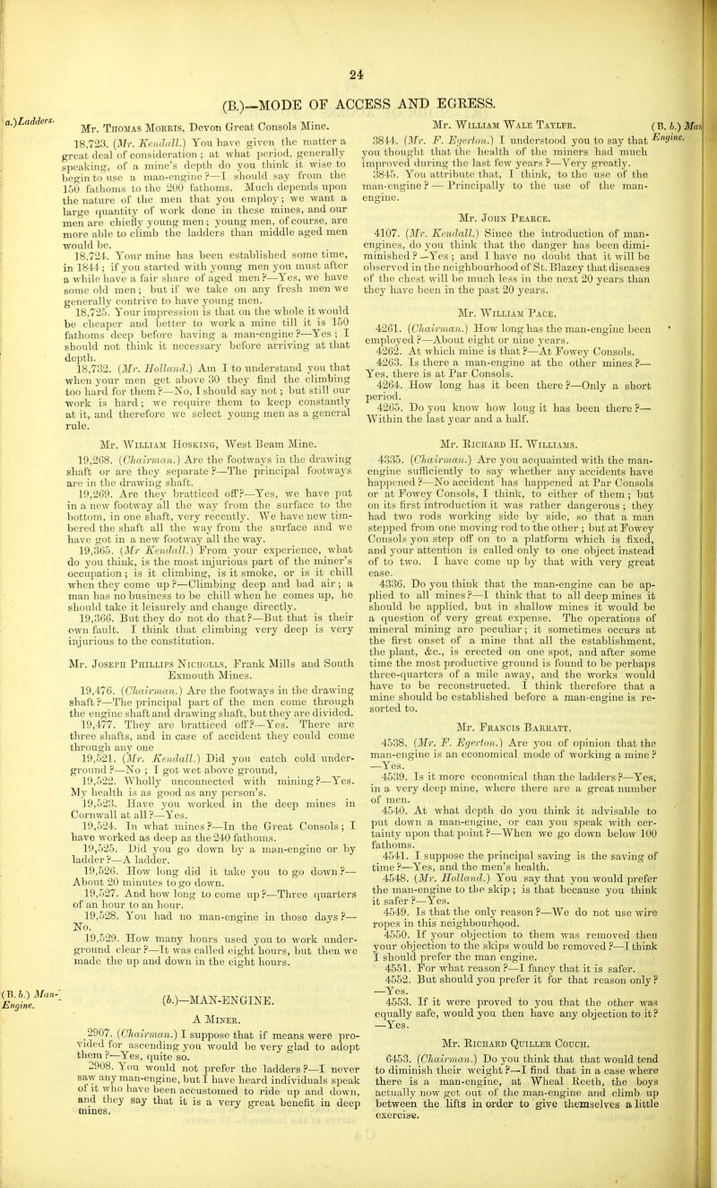 (B.)-~MODE OF ACCESS AND EGRESS. Mr. Thomas Moeris, Devon Great Consols Mine. 18,723. (Mr. Kendall.) You liave given the matter a great deal of consideration ; at what jieriod, generally speaking, of a mine's depth do you think it wise to begin to use a man-engine ?—I should say from the 150 fathoms to the 200 fathoms. Much depends upon the nature of the men that you employ ; we want a large quantity of work done in these mines, and our men are chiefly young men; young men, of course, are more able to climb the ladders than middle aged men would be. 18,72-i. Your mine has been established some time, in 1844 ; if you started with young men you must after a while have a fair share of aged men F—Yes, we have some old men; but if we take on any fresh men we generally contrive to have young men. 18,725. Your impression is that on the whole it would be cheaper and better to work a mine till it is 150 fathoms deep before having a man-engine ?—Yes ; I should not think it necessary before arriving at that depth. 18,732. {Mr. Holland.) Am I to understand you that when your men get above 30 they find the climbing too hard for them ?—No, I should say not; but still our ■work is hard; we require them to keep constantly at it, and therefore we select young men as a general rule. Mr. William Hosking, West Beam Mine. 19.268. {Chairman.) Are the footways in the di-awing shaft or are they separate ?—The principal footways are in the drawing shaft. 19.269. Are they bratticed off?—Yes, we have put in a new footway all the way from the sui'face to the bottom, in one shaft, very recently. We have ncAV tim- bered the shaft all the way from the surface and we have got in a new footway all the way. 19.365. {Mr Kendall.) From your experience, what do you think, is the most injurious part of the miner's occupation ; is it climbing, is it smoke, or is it chill when they come up ?—Climbing deep and bad air ; a man has no business to be chill when he comes up, he should take it leisurely and change directly. 19.366. But they do not do that ?—But that is their own fault. I think that climbing very deep is very injurious to the constitution. Mr. Joseph Phillips Niciiolls, Frank Mills and Soiith Exmouth Mines. 19.476. {Chairman.) Are the footways in the drawing shaft ?—The principal part of the men come through the engine shaft and drawing shaft, but they are divided. 19.477. They are bratticed off?—Yes. There are three shafts, and in case of accident they could come through any one 19,621. {Mr, Kendall.) Did you catch cold under- ground ?—IsTo ; I got wet above ground, 19.522. Wholly unconnected with mining ?—Yes. My health is as good as any person's. 19.523. Have you worked in the deep mines in Cornwall at all P—Yes. 19.524. In what mines ?—In the Great Consols ; I have worked as deep as the 240 fathoms. 19.525. Did you go down by a man-engine or by ladder ?—A ladder. 19.526. How long did it take j^ou to go down ?— About 20 minutes to go doAvn. 19.527. And how long to come up ?—Three quarters of an hour to an hour. 19.528. You had no man-engine in those days ?— No. 19.529. How many hours used you to work under- ground clear ?—It Avas called eight hours, but then Ave made the up and down in the eight hours. (6.)—MAN-ENGINE. A Miner. 2907. {Chairman.) I suppose that if means were pro- vided for ascending you would be very glad to adopt them ?—Yes, quite so. 2908. You would not prefer the ladders ?—I never saw any man-engine, but I have heard individuals speak of it Avho have been accustomed to ride up and down, and they say that it is a very great benefit in deep mines. Mr. William Wale Taylek. (B. h.) Mm .3844. {Mr. F. Egerfnn.) I understood you to say that you thought that the health of the miners had much improved during the last few years ?—Very greatly. 3845. You attribute that, I think, to the use of the man-engine ? — Principally to the use of the man- engine. Mr. 4107. {Mr. Kendall.) John Peaece. Since the introduction of man engines, do you think that the danger has been dimi- minished ? —Yes ; and I have no doubt that it Avill bo observed in the neighbourhood of St. Blazey that diseases of the chest Avill be much less in the next 20 years than they haAe been in the past 20 years. Mr. William Pace. 4261. {Chairman.) Hoav long has the man-engine been employed ?—About eight or nine yeai's. 4262. At Avhich mine is that—At FoAvey Consols. 4263. Is there a man-engine at the other mines ?— Yes. there is at Par Consols. 4264. Hoav long has it been there ?—Only a short period. 4265. Do you knoAv hoAv long it has been there ?— Within the last year and a half. Mr. EiCHAED H. Williams. 4335. {Chairman.) Are you acquainted with the man- engine sufficiently to say whether any accidents have happened ?—No accident has happened at Par Consols or at FoAvey Consols, I thinlc, to either of them ; but on its first introduction it was rather dangerous ; they had two rods Avorking side by side, so that a man stepped from one moving rod to the other ; but at Fowey Consols you step off on to a platform which is fixed, and your attention is called only to one object instead of to two. I have come up by that Avith very great ease. 4336. Do you think that the man-engine can Ije ap- plied to all mines ?—I think that to all deep mines it should be applied, but in shallow mines it Avould be a question of very great expense. The operations of mineral mining are peculiar; it sometimes occurs at the first onset of a mine that all the establishment, the plant, &c., is erected on one spot, and after some time the most productive ground is found to be perhaps three-quarters of a mile away, and the works would have to be reconstructed. I think therefore that a mine should be established before a man-engine is re- sorted to. Mr. Feancis Baeeatt. 4538. {Mr. F. Fgerton.) Are you of opinion that the man-engine is an economical mode of working a mine ^ —Yes. 4539. Is it more economical than the ladders ?—Yes, in a very deep mine, where there are a great number of men. 4540. At what depth do you think it advisable to put doAvn a man-engine, or can you speak Avith cer- tainty upon that point ?—When Ave go doAvn beloAV 100 fathoms. 4541. I suppose the principal saving is the saving of time ?—Yes, and the men's health. 4548. {Mr. Holland.) You say that you would prefer the man-engine to the skip ; is that because you think it safer ?—Yes. 4549. Is that the only reason ?—We do not use Avire ropes ill this neighbourhood. 4550. If your objection to them Avas removed then your objection to the skips Avould be removed ?—I think I should prefer the man engine. 4551. For what reason ?—I fancy that it is safer. 4552. But should you prefer it for that reason only ? —Yes. 4553. If it Avere proved to you that the other Avas equally safe, Avould you then have any objection to it ? —Yes'. Mr. RiCHABD Quillee Couch. 6453. [Chairman.) Do you think that that would tend to diminish their weight ?—I find that in a case where there is a man-engine, at Wheal Reeth, the boys actually hoav get out of the man-engine and climb up between the lifts in order to give themselves a little exercise. <