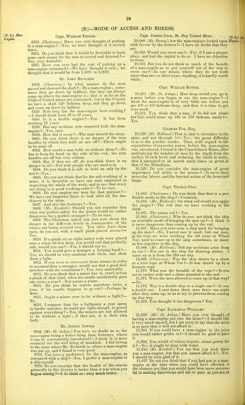 (B.)—MODE OF ACCESS AND EGRESS. (B. i.) Man Ungine. Capt. William Teague. 9353. {Chairman.) Have you ever thought of putting in a man-engine ?—Yes, we have thought of it several times. 9354. Do you think that it would be desirable to have some such means for the men to ascend and descend ?— Yes, very desirable. 9365. Have you ever had the cost of putting up a man-engine estimated ?—We have thought it over ; we thought that it would be from 1,500L to 2,000L Mr. John Eichaeds. 9436. [Chairman.) In what manner do the men ascend and descend the shaft ?—By a man-engine ; some- times they go down by ladders; but they can always come up where the man-engine is ; that is as far as the Clifford United mines are concerned ; Irat at the Consols we have a shaft 120 fathoms deep, and they go down and come up there by ladders. 9439. How long has the man-engine been working? —I should think from 18 to 20 years. 9440. Is it a double engine?—Yes. It has been working 18 years. 9599. Has any accident ever occurred with the man- engine ?—Yes, once. 9600. How did it occur ?—The man missed the steps. 9601. Do you think there is no danger if the iron handles by which they hold on are off?—There ought to be none off. 9602. How could a man hold on without them?—He has to keep his hand on the side of the rod ; the iron handles are off but very seldom. 9603. But if they are off, do you think there is no danger in it ?—Not with people who are used to it. 9604. Do you think it is safe to hold on only by the rod ?—Yes. 9605. Do you not think that for the safe workmg of a mine, it is desirable to have one man employed in inspecting the whole of the work, and to see that every one thing is in good working order ?—To be sure. 9606. Do you employ one man for that purpose ?— We have one inspector there to look after all the ma- chinery in the mine. 9607. And also the footways ?—Yes. 9608. [Mr. Kendall.) Should you not consider that what was perfect safety for the miner would be rather dangerous for a perfect stranger ?—To be sure. 9609. The Chairman asked you just now about the danger in the different levels in consequence of the winzes not being covered over. You often leave them open, do you not, with a small plank placed across ?— Yes. 9610. If a plank six or eight inches wide were placed over a winze 50 feet deep, you would call that perfectly safe, would you not?—Yes, I should say so. 9611. You would give a stranger a helpmg hand ?— Yes, we should be very cautious with them, and show them a light. 9612. If you were to cover over those winzes m order to accommodate a stranger, would not that a good deal interfere with the ventilation ?—Yes, very materially. 9613. Do you think that a miner has to crawl across a plank of that kind, when his candle accidentally goes out, twice a year ?—Not across a winze. 9614. Do you think he crawls anywhere twice a year, if his candle happens to go out ?—Perhaps he does. 1. 1 a 9615. Ought a miner ever to be without a hght.''— No. 9616. I suppose that for a halfpenny a year spent in luoifer matches, he could get light enough to guard against everything ?—Yes, the miners are not allowed to be without a light ; if they are, it is their own fault. Mr. Joseph Jewell. 9702. [Mr. St. Auhyn.) You have no doubt as to the man-engine being a better thing than footways, _ where it can be conveniently introduced ?—I think it is most essential for the well being of mankind. I did belong to the mine where Mr. Eichards is, where a man-engine was put up, and I found it very good. 9703. You have a preference for the man-engme, as compared with a skip ?—Yes, I prefer a man-engine to a skip myself. 9704. Do you consider that the health of the miners generally in this district is better than it was when you began mining ?—I do think 80; very much better. Capt. Joseph Cock, St. Day United Mine. (B i) 10.048. [Mr. Bavey.) Are the man-engines looked upon Engine. with favour by the miners ?—I have no doubt that they are. 10.049. Would you erect one ?—Yes, if I saw a proper place, and had the capital to do so. I have no objection to them. 10.050. But you do not think so much of the benefit of a man-engine as to put yourself out of the way to erect one ?—In our mines, where they do not work more than two or three years standing, it is hardly worth while. Capt. William Eutter. 10.211. (Mr. St, Auhyn.) How deep would you go in a mine before you began to use the man-engine ?—I think the man-engine is ,of very little use before you are 100 or 150 fathoms deep, and then it is time to get it to work. 10.212. You think that a man, if he did not climb too fast, could come up 100 or 150 fathoms easily ?— Yes. Chables Fox, Esq. 10.528. {Mr. Holland.) That is, that it circulates in the mine, and not through it ?.—Yes ; the great difficulty is as to the powder smoke. Then, with regard to the expenditure of muscular power, before the man-engine was introduced, I found in the Consolidated Mines, after multiplying the number of men by the depth from the surface of each level, and reducing the whole to unity, that it amounted to an ascent many times as great as that of the Himalayas. 10.529. Do you consider the man-engine of great importance find utility to the miners ?—It saves their muscular labour, and the hurried action of the heart and lungs. Capt. Thomas Gill. 11.063. {Chairman.) Do you think that that is a pre- ferable mode to the skip ?—Certainly. 11.064. {Mr. Holland.) On what rod would you apply the stages ?—The rod that we have working in the shaft. 11.065. The pump rod ?—Yes. 11.066. {Chairman.) Why do you not think the skip an available mode of bringing the men up ?—I think it is more dangerous than coming up by the rod. 11.067. Have you ever seen a skip used for bringing up the men ?—No, I never saw it used ; but our men, at the time we were woi'king the old mine at Wheal Vor, used to come up in the skip sometimes, as many as five together in the skip. 11.068. {Mr. Holland.) Did any accidents arise from its use ?—Not one in the skip for drawing stones. I came up in it from the 284 one day. 11.069. {Chairman.) Was the skip drawn by a chain or a wire rope at Wheal Vor ?—It was drawn up by a hempen rope. 11.070. What was the breadth of the rope ?—It was seven inches wide and a chain attached to the end. 11.071. Were the men allowed to come up in that way? —No. 11.072. Was it a double skip or a single one ?—It was a double one. I sent down three men there one night after they came up, so as to try to prevent them coming up that way. 11.073. You thought it too dangerous ? Yes. Capt. Zachaeias Williams. 11.900. {Mr. St. Auhyn.) Have you ever thought of having a man-engine put into the mine ?—I should like it very much myself, but I am sorry to say that the mine is so poor that it will not afford it. 11.901. If you could have a man-engine in the mine you would rather prefer it ?—I should be glad to have it. 11.902. You would of course require steam power for it ?—No ; it might be done with water. 11.916. {Mr. Kendall.) You say that you wish there was a man-engine, but that you cannot afford it ?—Yes, I should be very glad of it. 11.917. Do not you think that if you had put in a man- engine at the time when you could have afforded it the chances are that you would have been more success- ful in making discoveries and not so poor as you are at «