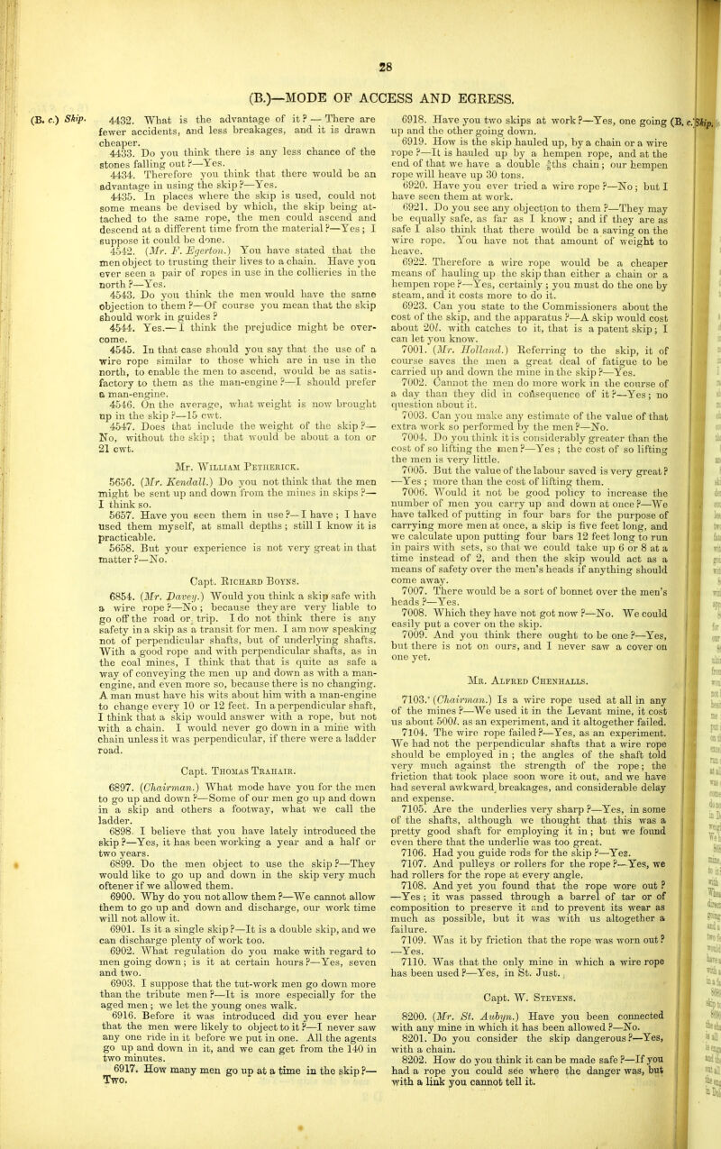 (B.)—MODE OF ACCESS AND EGRESS. (B. c.) Skip. 4432. Whafc is the advantage of it ? — There are fewer accidents, and less breakages, and it is drawn cheaper. 4433. Do you think there is any less chance of the stones falling out P—Yes. 4434. Therefore you think that there would be an advantage in using the skip P—Yes. 4435. In places where the skip is used, could not some means be devised by which, the skip being at- tached to the same rope, the men could ascend and descend at a different time from the material P—Yes ; I suppose it could be done. 4542. {Mr. F. Egerton.) You have stated that the men object to trusting their lives to a chain. Have you ever seen a pair of ropes in use in the collieries in the north ?—Yes. 4543. Do you think the men would have the same objection to them ?—Of course you mean that the skip should work in guides ? 4544. Yes.— I think the prejudice might be over- come. 4545. In that case should jovl say that the use of a wire rope similar to those which are in use in the north, to enable the men to ascend, would be as satis- factory to them as the man-engine ?—I should prefer a man-engine. 4546. On the average, what weight is now brought np in the skip P—15 cwt. 4547. Does that include the weight of the skip ?— No, without the skip ; that would be about a ton or 21 cwt. Mr. William Petiiekicr. 5656. (Mr. Kendall.) Do you not think that the men might be sent up and down from the mines in skips P— I think so. 5657. Have you seen them in use ?— I have ; I have used them myself, at small depths ; still I know it is practicable. 5658. But your experience is not very great in that matter ?—No. Capt. ElCHAED BOYNS. 6854. {Mr. Bavey.) Would you think a skip safe with a wire rope ?—No ; because they are very liable to go off the road or. trip. I do not think there is any safety in a skip as a transit for men. I am now speaking not of perpendicular shafts, but of underlying shafts. With a good rope and with perpendicular shafts, as in the coal mines, I think that that is quite as safe a way of conveying the men up and down as with a man- engine, and even more so, because there is no changing. A man must have his wits about him with a man-engine to change every 10 or 12 feet. In a perpendicular shaft, I think that a skip would answer with a rope, but not with a chain. I Avould never go down in a mine with chain unless it Avas perpendicular, if there were a ladder road. Capt. Thomas Trahaik. 6897. {Chairman.) What mode have you for the men to go up and down P—Some of our men go up and down in a skip and others a footway, what we call the ladder. 6898. I believe that you have lately introduced the skip?—Yes, it has been working a year and a half or two years. 6899. Do the men object to use the skip ?—They would like to go up and down in the skip very much oftenerif we allowed them. 6900. Why do you not allow them ?—We cannot allow them to go up and down and discharge, our work time will not allow it. 6901. Is it a single skip P—It is a double skip, and we can discharge plenty of work too. 6902. What regulation do you make with regard to men going down; is it at certain hours P—Yes, seven and two. 6903. I suppose that the tut-work men go down more than the tribute men ?—It is more especially for the aged men ; we let the young ones walk. 6916. Before it was introduced did you ever hear that the men were likely to object to it P—I never saw any one ride in it before we put in one. All the agents go up and down in it, and we can get from the 140 in two minutes. 6917. How many men go up at a time in the skip ?— Two. 6918. Have you two skips at work?—Yes, one going (B. uji and the other going down. 6919. How is the skip hauled up, by a chain or a wire rope ?—It is hauled up by a hempen rope, and at the end of that we have a double |ths chain ; our hempen rope will heave up 30 tons. 6920. Have you ever tried a wire rope ?—No ; but I have seen them at work. 6921. Do you see any objection to them ?—They may be ecjually safe, as far as I know; and if they are as safe I also think that there would be a saving on the wire rope. You have not that amount of weight to heave. 6922. Therefore a wire rope would be a cheaper means of hauling up the skip than either a chain or a hempen rope P—Yes, certainly ; you must do the one by steam, and it costs more to do it. 6923. Can you state to the Commissioners about the cost of the skip, and the apparatus ?—A skip would cost about 201. with catches to it, that is a patent skip; I can let you know. 7001. {Mr. Holland.) Eeferring to the skip, it of course saves the men a great deal of fatigue to be carried up and down the mine in the skip P—Yes. 7002. Camiot the men do more work in the course of a day tha,u they did in consequence of it P—Yes; no question about it. 7003. Can you make any estimate of the value of that extra work so performed by the men?—No. 7004. Do you think it is considerably greater than the cost of so lifting the men P—Yes ; the cost of so lifting the men is very little. 7005. But the value of the labour saved is very great ? —Yes ; more than the cost of lifting them. 7006. Would it not be good policy to increase the number of men you carry up and down at once P—We have talked of putting in foui' bars for the purpose of carrying more men at once, a skip is five feet long, and we calculate upon putting four bars 12 feet long to run in pairs with sets, so that we could take up 6 or 8 at a time instead of 2, and then the skip would act as a means of safety over the men's heads if anything should come away. 7007. There would be a sort of bonnet over the men's heads ?—Yes. 7008. Which they have not got now —No. We could easily put a cover ou the skip. 7009. And you think there ought to be one ?—Yes, but there is not on ours, and I never saw a cover on one yet. Me. Alfeed Chenhalls. 7103. {Chairman.) Is a wire rope used at all in any of the mines P—We used it in the Levant mine, it cost us about 500Z. as an experiment, and it altogether failed. 7104. The wire rope failed .P—Yes, as an experiment. We had not the perpendicular shafts that a wire rope should be employed in ; the angles of the shaft told very much against the strength of the rope; the friction that took place soon wore it out, and we have j had several awkward^ breakages, and considerable delay and expense. 7105. Are the underlies very sharp ?—Yes, in some of the shafts, although we thought that this was a pretty good shaft for employing it in; but we fovmd even there that the underlie was too great. 7106. Had you guide rods for the skip P—Yes. 7107. And pulleys or rollers for the rope ?—Yes, we had rollers for the rope at every angle. 7108. And yet you found that the rope wore out ? —Yes ; it was passed through a barrel of tar or of composition to preserve it and to prevent its wear as much as possible, but it was with us altogether a failure. 7109. Was it by friction that the rope was worn out? —Yes. 7110. Was that the only mine in which a wire rope has been used ?—Yes, in St. Just., Capt. W. Stevens. 8200. {Mr. St. Auhyn.) Have you been connected with any mine in which it has been allowed ?—No. 8201. Do you consider the skip dangerous?—Yes, with a chain. 8202. How do you think it can be made safe ?—If you had a rope you could see where the danger was, but with a link you cannot tell it.