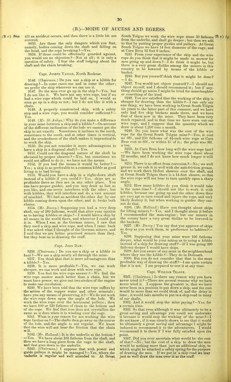 (B.)—MODE OF ACCESS AND EGRESS. till an accident occurs, and then there is a little bit not covered. 9033. Are those the only dangers which you fear, namely, bodies coming down the shaft and falling on the head, and the rope breaking ?—Yes. 9034. If those could be effectually guarded against, you would see no objection ?—Not at all; it is only a question of safety. I fear the stuff lodging about the shaft and the chain breaking. Capt. Joseph Vavian, North Eoskear. 9146. (Chairman.) Do you use a skip or a kibble for drawing ?—In some cases one and in some the other ; we prefer the skip wherever we can use it. 9147. Do the men ever go up in the skip ?—Yes, but I do not like it. We have not any wire rope, but if we had a wire rope which could be laid on, I would as soon go up in a skip as not; but I do not like it with a chain. 9148. A properly constructed skip, with a safety stop and a wire rope, you would consider sufficient ?— Yes. 9149. {Mr. St. Auhyn.) Why do you make a difference in your mine between a skip and a kibble ?—On account of the different inclination of the lode we cannot get the skip to act exactly. Sometimes it inclines to the north, sometimes to the south, and at other times is vertical, and the crookedness of the shaft makes it impracticable to work the skip. 9150. Do you not consider it more advantageous to have a skip in a diagonal shaft ?—Yes. 9151. Could not the diagonal nature of the shaft be obviated by proper sheaves ?—Yes, bnt sometimes we could not afford to do it; we have not the means. 9152. If you had the means it would be better Yes ; a skip is as preferable to a common kibble as good living is to bad living. 9153. Would you have a skip in a right-down shaft instead of a kibble if you could P—Yes, skips are as profitable there as they are in any other place. You can have proper guides, and you may draw as fast as you like, and one never interferes with the other ; but with kibbles, they will interfere and do a vast amount of mischief. We had an accident the other day by one kibble coming down upon the other, and it broke both chains. 9154. {Mr. Davey.) Supposing you had a very deep shaft, say of 280 fathoms, would that alter your opinion as to having kibbles or skips ? — I would have a skip by all means in the world there, and wherever I could put it in. When I was at the German mines, I saw that they used a skip and wire rope, and when I came back I was asked what I thought of the German miners, and I said that we are better practised miners than they, but they beat us in drawing the stuff. Capt. John Daw. 9236. (Chairman.) Do you use a skip or a kibble to haul ?—We use a skip nearly all through the mine- 9237. You think that that is more advantageous than a kibble ?—Yes. 9238. It is more profitable ?—Yes, we can work cheaper, we can work and draw with wire rope. 9239. You find the wire rope answer ?—We find the wire rope answer much better than a chain, but we must have power, we give out two strokes of the engine to make one revolution. 9240. We have been told that the wire rope suffers by the action of the copper water and other minerals ; have you any means of preserving it ?—We do not work the wire rope down upon the angle of the lode. We work the wire rope over the horizontal pulleys ; then we have 100 or 120 fathoms of chain to the bottom and of the rope. We find that iron does not crystallize the same as it does when it is winding over the cage. 9241. What is your reason for not working the wire rope further on ?—The shafts then go away on the course of the lode, and the angle is not regular. We know that the wire will not bear the friction that the chain will. 9242. (Mr. Holland.) It is the underlie at the bottom ? —^Yes. We have about 103 fathoms from the shaft, and then we have a long piece from the cage to the shaft, and that goes down to the underlie. 9243. (Chairvian.) I suppose that with power and guide pulleys it might be managed ?—Yes, where the nnderlie is regular and well attended to. At Great South Tolgus we work the wire rope some 30 fathoms c) from the underlie, and shall go deeper ; but then we add to that by putting proper guides and pulleys. At Great South Tolgus we have 14 feet diameter of the cage, and at Carn Brea 12 feet 6 inches. 9245- From your experience of the skip and the wire rope do you think that it might be made to answer for men going up and down ?—I do think it might be, but there is a very great dislike among the miners in this country to be lowered by means of the kibble or bucket. 2246. But you yourself think that it might be done ? —I do. 9247. You would not object yourself?—I should not object myself, and I should recommend it; but if any- thing should go amiss I might be 'tried for manslaughter or something of the kind. 9248. You are satisfied that the working of the skip is cheaper for drawing than the kibble ?—I can only say one thing, we have been working in Great South Tolgus six years to the latter part of this summer, and we have only had five skip buckets made there, and we have four of them now in the mine. They have been very much repaii-ed, and in that time we have worn out one wire rope, and I suppose that the quantity which we draw is about 1,200 tons a month. 9249. Do you know what was the cost of the wire rope for the Great South Tolgus mine.''—Yes, it cost us 681., and 250 fathoms of 45-inch wire rope at Carn Brae cost us 601., or within 11. of it; the price was 38L a ton. 9250. At Carn Brea how long will the wire rope last ? •—We have been working the wire rope there about 12 months, and I do not know how much longer it will last. 9251. There is no effect from corrosion ?—No; we well grease it, we rub it in well with the anti-friction grease, and we work there 12-feet sheaves over the shaft, and at Great South Tolgus there is a 14-feet sheave, so that the wire rope will not bear to turn quickly upon a sharp angle. 9252. How many kibbles do you think it would take in the same time ?—I should not like to work it with kibbles, because one going up and the other down they are very apt to turn round and injure the rope, and very likely destroy it, but when working in guides they can- not do that. 9296. (Mr. Holland.) Have you thought about skips for lifting miners ?—Yes, and I thought about it before I recommended the man-engine ; but our miners in the county have a very great dislike to be lowered in the buckets. 9227. (Mr. Bavey.) You say that you approve of skips as deep as you work them, in preference to ladders ?— Yes. 9298. Supposing that your mine were 100 fathoms deeper, what would be your notion as to using a kibble instead of a skip for drawing stuff .''—If I was going 300 fathoms deeper I would have skips. 9299. Are you aware of any mine in the neighbourhood where they use the kibble ?—They do in Dolcoath. 9300. But you do not consider that that is the most profitable way of drawing the stuff?—I am quite certain that it is not. I am prepared to test it at any time. Capt. William Teagtje. 9361. (Chairman.) Is there any reason why you have never tried it ?—There are several reasons why we have never tried it. I suppose the greatest is, that we have never been in a position to put down a skip, and the cost would be more than we could think of, and the delay in time ; it would take months to put in a skip road in many of our shafts. 9362. And it would stop the mine paying ? —Yes, for a certain time. 9363. So that even although it was ultimately to be a great saving and advantage you could not undertake it because it would stop the working of the mine ?—I do not know ; if it was clearly shown to me that it would be ultimately a great saving and advantage I might be induced to recommend it to the adventurers. I would recommend it to them if I was fully satisfied upon the point. 9367. Did you ever ascertain what would be the cost of that?—No ; but the cost of a skip to draw the men would be nothing more than just an additional skip, to which might be attached a safety spring for the purpose of drawing the men. If we put in a skip road we may just as well draw the men over it as the stuff.