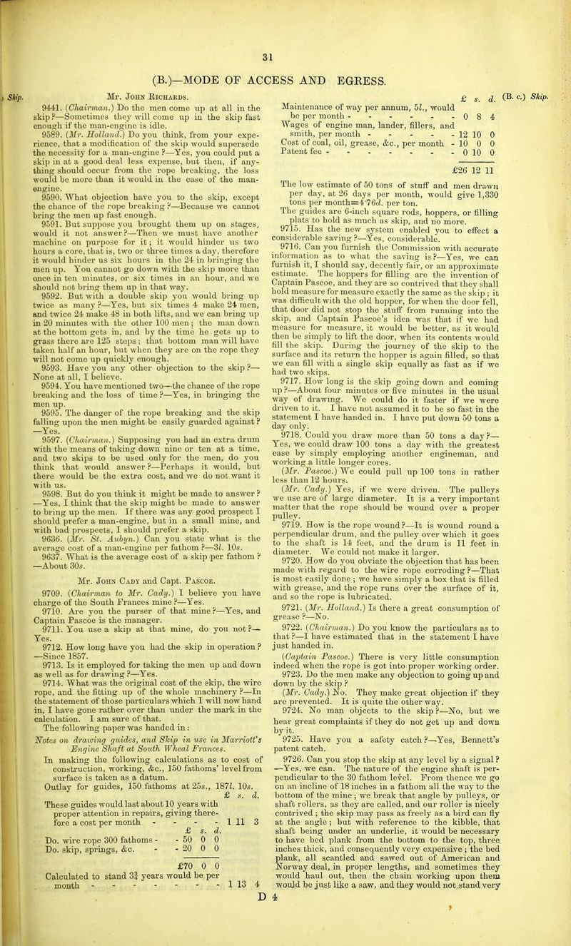 (B.)—MODE OF ACCESS AND EGRESS. Mr. John Eichakds. 9441. {Chairman.) Do the men come up at all in the skip ?—Sometimes they will come up in the skip fast enough if the man-engine is idle. 9589. (3/r. Holland.) Do you think, from your expe- rience, that a modification of the skip would supersede the necessity for a man-engine ?—Yes, you could put a skip in at a good deal less expense, but then, if any- thing should occur from the rope breaking, the loss would be more than it would iu the case of the man- engine. 9590. What objection have you to the skip, except the chance of the rope breaking P—Because we cannot bring the men up fast enough. 9591. But suppose you brought them up on stages, would it not answer P—Then we must have another machine on purpose for it; it would hinder us two hours a core, that is, two or three times a day, therefore it would hinder us six hours in the 24 in bringing the men up. You cannot go down with the skip more than ojice in ten minutes, or six times in au houi, and we should not bring them up in that way. 9592. But with a double skip you would bring iip twice as many ?—Yes, but six times 4 make 24 men, and twice 24 make 48 in both lifts, and we can bring up in 20 minutes with the other 100 men; the man down at the bottom gets in, and by the time he gets up to grass there are 125 steps ; that bottom man will have taken half an hour, but when they are on the rope they will not come up quickly enough. 9593. Have you any other objection to the skip ?— None at all, I believe. 9594. You have mentioned two—the chance of the rope breaking and the loss of time ?—Yes, in bringing the men up. 9595. The danger of the rope breaking and the skip falling upon the men might be easily guarded against F —Yes. 9597. [Chairman.) Supposing you had an extra drum with the means of taking down nine or ten at a time, and two skips to be used only for the men, do you think that would answer ?—IPerhaps it woxild, but there would be the extra cost, and we do not want it with us. 9598. But do you think it might be made to answer ? —Yes, I think that the skip might be made to answer to bring up the men. If there was any good prospect I should prefer a man-engine, but iu a small mine, and with bad prospects, I should prefer a skip. 9636. {Mr. St. Aubyn.) Can you state what is the average cost of a man-engine per fathom ?—2>l. 10s. 9637. What is the average cost of a skip per fathom P —About 30s. Mr. John Cady and Capt. Pascoe. 9709. {Chairman to Mr. Cadij.) I believe you have charge of the South Frances mine ?—Yes. 9710. Are you the purser of that mine ?—Yes, and Captain Pascoe is the manager. 9711. You use a skip at that mine, do you not?— Yes. 9712. How long have you had the skip iu operation ? —Since 1857. 9713. Is it employed for taking the men up and down as well as for drawing ?—Yes. 9714. What was the original cost of the skip, the wire rope, and the fitting up of the whole machinery ?—In the statement of those particulars which I will now hand in, I have gone rather over than under the mark in the calculation. I am sm-e of that. The following pajjer was handed in: Notes on drawing guides, and Ship in use in Marriott's Engine Shaft at South Wheal Frances. In making the following calculations as to cost of construction, working, &c., 150 fathoms' level from surface is taken as a datum. Outlay for guides, 150 fathoms at 25s., 187Z. 10s. £ s. d. These guides would last about 10 years with proper attention in repaii's, giving there- fore a cost per month - - - - 1 11 3 £ s. d. Do. wire rope 300 fathoms - - 50 0 0 Do. skip, springs, &c. - - 20 0 0 Maintenance of way per annum, 51., would be per month ------ 0 Wages of engine man, lander, fillers, and smith, per month - - - - - 12 Cost of coal, oil, grease, &c., per month - 10 Patent fee --.-..-0 ^ (B. c.) Skip. 8 4 10 0 10 £26 12 11 £70 0 0 Calculated to stand 3| years would be per month - 1 13 4 D The low estimate of 50 tons of stuff and men drawn per day, at 26 days per month, would give 1,330 tons per month=4'76cZ. per ton. The guides are 6-inch square rods, hoppers, or tilling plats to hold as much as skip, and no more. 9715. Has the new system enabled you to effect a considerable saving ?—Yes, considerable. 9716. Can you furnish the Commission with accurate information as to what the saving is ?—Yes, we can furnish it, I should say, decently fair, or an approximate estimate. The hoppers for filling are the invention of Captain Pascoe, and they are so contrived that they shall hold measure for measure exactly the same as the skip ; it was difiRcultwith the old hopper, for when the door fell, that door did not atop the stuff from running into the skip, and Captain Pascoe's idea was that if we had measure for measure, it would be better, as it would then be simply to lift the door, when its contents would fill the skip. During the journey of the skip to the surface and its return the hopper is again filled, so that we can fill with a single skip equally as fast as if we had two skips. 9717. How long is the skip going down and coming up ?—About foiu- minutes or five minutes in the usual way of drawing. We could do it faster if we were driven to it. I have not assumed it to be so fast in the statement I have handed in. I have put down 50 tons a day only. 9718. Could you draw more than 50 tons a day?— Yes, we could draw 100 tons a day with the greatest ease by simply employing another engineman, and working a little longer cores. {Mr. Pascoe.) We could pull up 100 tons in rather less than 12 hours. {Mr. Cady.) Yes, if we were driven. The pulleys we use are of large diameter. It is a very important matter that the rope should be wound over a proper pulley. 9719. How is the rope wound?—It is wound round a pei'pendicular drum, and the pulley over which it goes to the shaft is 14 feet, and the drum is 11 feet in diameter. We could not make it larger. 9720. How do you obviate the objection that has been made with regard to the wire rope corroding ?—That is most easily done ; we have simply a box that is filled with grease, and the rope runs over the surface of it, and so the rope is lubricated. 9721. {Mr. Holland.) Is there a great consumption of grease ?—No. 9722. {Chairman.) Do you know the particulars as to that ?—I have estimated that in the statement I have just handed in. {Captain Pascoe.) There is very little consumption indeed when the rope is got into proper working order. 9723. Do the men make any objection to going up and down by the skip ? {Mr. Cady.) No. They make great objection if they are prevented. It is quite the other way. 9724. No man objects to the skip ?—No, but we hear great complaints if they do not get up and down by it. 9725. Have you a safety catch ?—Yes, Bennett's patent catch. 9726. Can you stop the skip at any level by a signal ? •—Yes, we can. The nature of the engine shaft is per- pendicular to the 30 fathom level. From thence we go on an incline of 18 inches in a fathom all the way to the bottom of the mine ; we break that angle by pulleys, or shaft rollers, as they are called, and our roller is nicely contrived ; the skip may pass as freely as a bird can fly at the angle ; but with reference to the kibble, that shaft being under an underlie, it would be necessary to have bed plank from the bottom to the top, three inches thick, and consequently very expensive ; the bed plank, all scantled and sawed out of American and Norway deal, in proper lengths, and sometimes they would haul out, then the chain working upon them would be just like a saw, and they would not .stand very 4