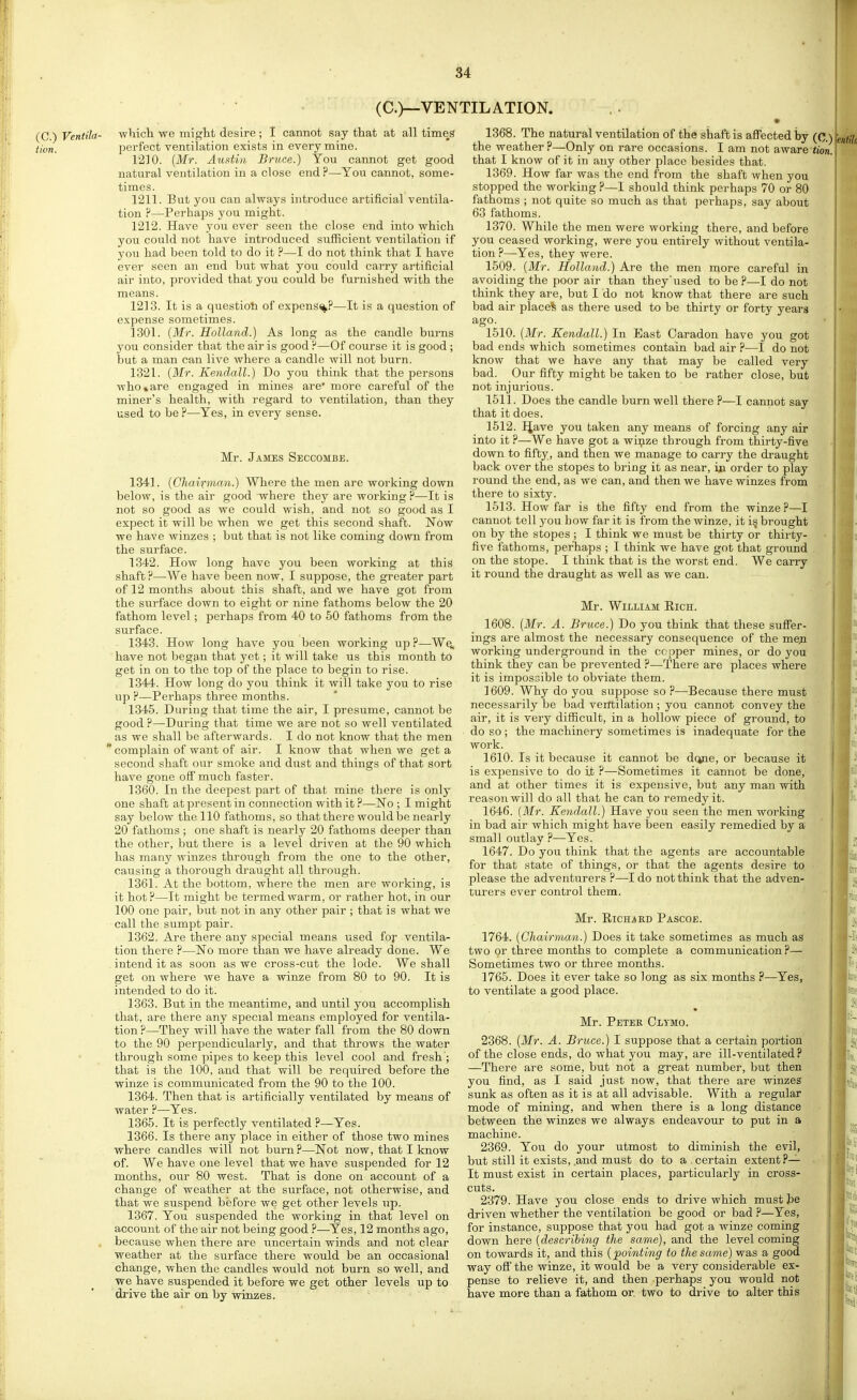 (C.)—VENTILATION. (C.) Ventila- tion. which we might desire; I cannot say that at all times jDerfect ventilation exists in every mine. 1210. {Mr. Austin Bruce.) You cannot get good natural ventilation in a close end?—You cannot, some- times. 1211. But you can alwaj's introduce artificial ventila- tion ?—Perhaps you might. 1212. Have you ever seen the close end into which yon could not have introduced sufficient ventilation if you had been told to do it ?—I do not think that I have ever seen an end but what you could carry artificial air into, provided that you could be furnished with the means. 1213. It is a questioh of expens%?—It is a question of expense sometimes. 1301. (Mr. Holland.) As long as the candle burns you consider that the air is good ?—Of course it is good ; but a man can live where a candle will not burn. 1321. {Mr. Kendall.) Do you think that the persons who*are engaged in mines are* more careful of the miner's health, with regard to ventilation, than they used to be ?—Yes, in every sense. Mr. James Seccombe. 1341. {Chairman.) Where the men are woi'king down below, is the air good where they are working ?—It is not so good as we could wish, and not so good as I expect it will be when we get this second shaft. Now we have winzes ; but that is not like coming down from the surface. 1342. How long have you been working at this shaft F—We have been now, I suppose, the greater part of 12 months about this shaft, and we have got from the surface down to eight or nine fathoms below the 20 fathom level ; perhaps from 40 to 50 fathoms from the surface. 1343. How long have you been working up ?—Wq, have not began that yet; it will take us this month to get in on to the top of the place to begin to rise. 1344. How long do you think it will take you to rise up F—Perhaps three months. 1345. During that time the air, I presume, cannot be good F—During that time we are not so well ventilated as we shall be afterwards. I do not know that the men ' complain of want of air. I know that when we get a second shaft our smoke and dust and things of that sort have gone off much faster. 1360. In the deepest part of that mine there is only one shaft at present in connection with it F—No ; I might say below the 110 fathoms, so that there would be nearly 20 fathoms; one shaft is nearly 20 fathoms deeper than the other, but there is a level driven at the 90 which has many winzes through from the one to the other, causing a thorough draught all through. 1361. At the bottom, where the men are working, is it hot ?—It might be termed warm, or rather hot, in our 100 one pair, but not in any other pair ; that is what we call the sumpt pair. 1362. Are there any special means used fof ventila- tion there F—No more than we have already done. We intend it as soon as we cross-cut the lode. We shall get on where we have a winze from 80 to 90. It is intended to do it. 1363. But in the meantime, and until you accomplish that, are there any special means employed for ventila- tion F—They will have the water fall from the 80 down to the 90 perpendicularly, and that throws the water through some pipes to keep this level cool and fresh ; that is the 100, and that will be required before the winze is communicated from the 90 to the 100. 1364. Then that is artificially ventilated by means of water F—Yes. 1365. It is perfectly ventilated F—Yes. 1366. Is there any place in either of those two mines where candles will not burn F—Not now, that I know of. We have one level that we have suspended for 12 months, our 80 west. That is done on account of a change of weather at the surface, not otherwise, and that we suspend before we get other levels up. 1367. You suspended the working in that level on account of the air not being good F—Yes, 12 months ago, because when there are uncertain winds and not clear weather at the surface there would be an occasional change, when the candles would not burn so well, and we have suspended it before we get other levels up to drive the air on by winzes. 1368. The natural ventilation of the shaft is affected by the weather P—Only on rare occasions. I am not aware that I know of it in any other place besides that. 1369. How far was the end from the shaft when you stopped the working F—I should think perhaps 70 or 80 fathoms ; not quite so much as that perhaps, say about 63 fathoms. 1370. While the men were working there, and before you ceased working, were you entirely without ventila- tion F—Yes, they were. 1509. {Mr. Holland.) Are the men more careful in avoiding the poor air than they'used to be P—I do not think they ai'e, but I do not know that there are such bad air placed as there used to be thirty or forty years ago. 1510. [Mr. Kendall.) In East Garadon have you got bad ends which sometimes contain bad air F—I do not know that we have any that may be called very bad. Our fifty might be taken to be rather close, but not injurious. 1511. Does the candle burn well there P—I cannot say that it does. 1512. IJave you taken any means of forcing any air into it ?—We have got a wii;ize through from thirty-five down to fifty, and then we manage to carry the draught back over the stopes to bring it as near, in order to play round the end, as we can, and then we have winzes from there to sixty. 1513. How far is the fifty end from the winze P—I cannot tell you how far it is from the winze, it i§ brought on by the stopes ; I think we must be thirty or thirty- five fathoms, perliaps ; I think we have got that ground on the stope. I think that is the worst end. We carry it round the draught as well as we can. Mr. William Eich. 1608. {Mr. A. Bruce.) Do you think that these suS'er- ings are almost the necessary consequence of the meji working underground in the copper mines, or do you think they can be prevented ?—There are places where it is impossible to obviate them. 1609. Why do you suppose so F—Because there must necessarily be bad verttilation ; you cannot convey the air, it is very difficult, in a hollow piece of ground, to do so ; the machinery sometimes is inadequate for the work. 1610. Is it because it cannot be dcjne, or because it is expensive to do it F—Sometimes it cannot be done, and at other times it is expensive, but any man with reason will do all that he can to remedy it. 1646. (Mr. Kendall.) Have you seen the men working in bad air which might have been easily remedied by a small outlay F—Yes. 1647. Do you think that the agents are accountable for that state of things, or that the agents desire to please the adventurers F—I do not think that the adven- turers ever control them. Mr. RiCHiKD Pascoe. 1764. {Chairman.) Does it take sometimes as much as two or three months to complete a communication F— Sometimes two or three months. 1765. Does it ever take so long as six months P—Yes, to ventilate a good place. Mr. Petek Clymo. 2368. {Mr. A. Bruce.) I suppose that a certain portion of the close ends, do what you may, are ill-ventilated P —There are some, but not a great number, but then you find, as I said just now, that there are winzes sunk as often as it is at all advisable. With a regular mode of mining, and when there is a long distance between the winzes we always endeavour to put in a machine. 2369. You do your utmost to diminish the evil, but still it exists, .and must do to a, certain extent P— It must exist in certain places, particularly in cross- cuts. 2379. Have you close ends to drive which must he driven whether the ventilation be good or bad F—Yes, for instance, suppose that you had got a winze coming down here {describing the same), and the level coming on towards it, and this {pointing to the same) was a good way off the winze, it would be a very considerable ex- pense to relieve it, and then perhaps you would not have more than a fathom or two to drive to alter this tion.