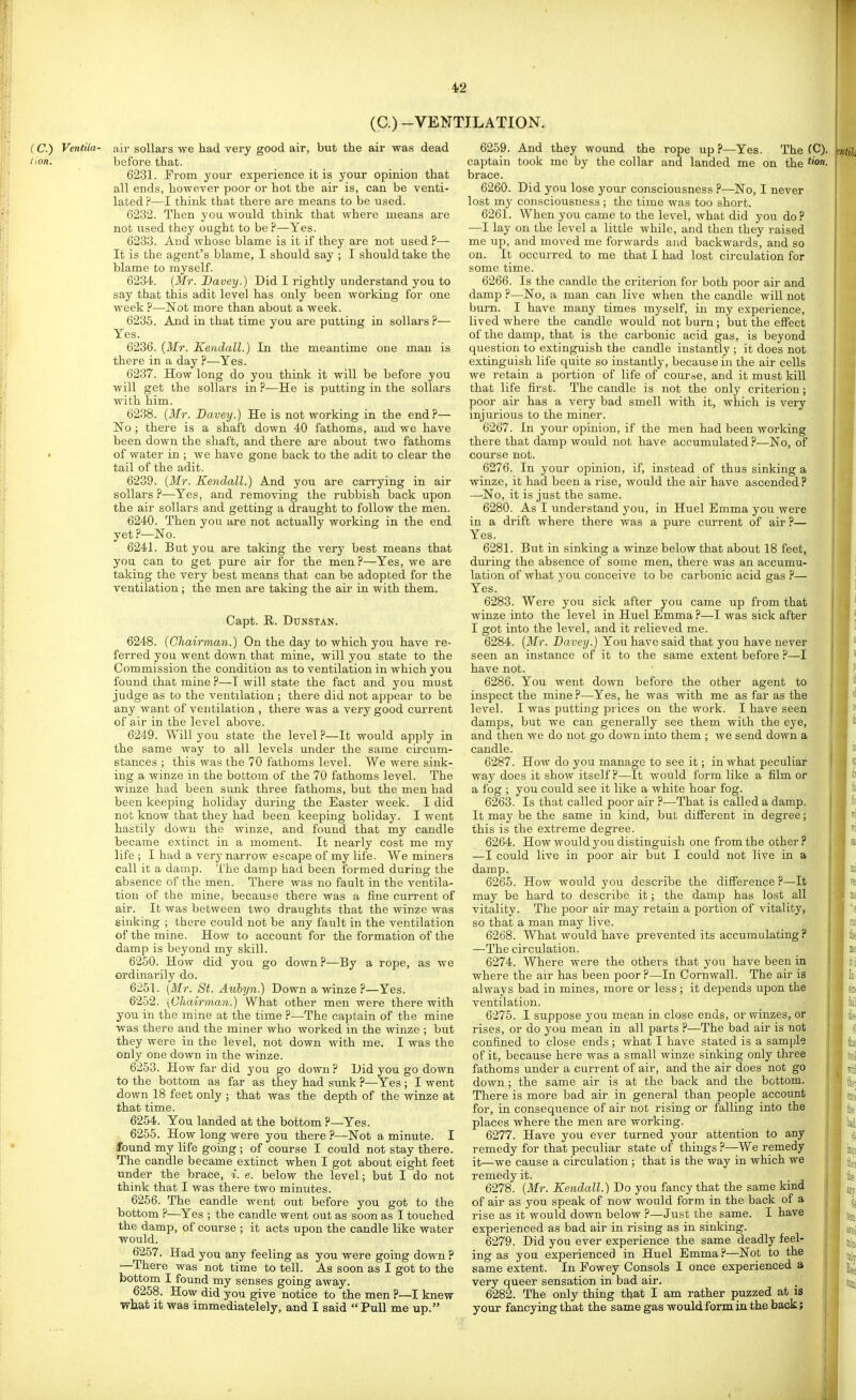 (C.) -VENTILATION. (C.) Ventila- air sollars we had very good air, but the air was dead lion. before that. 6231. From your experience it is your opinion that all ends, however poor or hot the air is, can be venti- lated P—I think that there are means to be used. 6232. Then you would think that where means are not used they ought to be ?—Yes. 6233. And whose blame is it if they are not used ?— It is the agent's blame, I should say ; I should take the blame to myself. 6234. {Mr. Davey.) Did I rightly understand you to say that this adit level has only been working for one week p—Not more than about a week. 6235. And in that time you are putting in sollars P— Yes. 6236. {Mr. Kendall.) In the meantime one man is there in a day P—Yes. 6237. How long do you think it will be before you will get the sollars in ?—He is putting in the sollars with him. 6238. {Mr. Davey.) He is not working in the endP— No; there is a shaft down 40 fathoms, and we have been down the shaft, and there are about two fathoms • of water in ; we have gone back to the adit to clear the tail of the adit. 6239. {Mr. Kendall.) And you are carrying in air sollars P—Yes, and removing the rubbish back upon the air sollars and getting a draught to follow the men. 6240. Then you are not actually working in the end yet P—No. 6241. But you are taking the very best means that you can to get pure air for the men P—Yes, we are taking the very best means that can be adopted for the ventilation; the men are taking the air in with them. Capt. R. DUNSTAN. 6248. {Chairman.) On the day to which you have re- ferred you went down that mine, will you state to the Commission the condition as to ventilation in which you found that mine P—I will state the fact and you must judge as to the ventilation ; there did not appear to be any want of ventilation , there was a very good current of air in the level above. 6249. Will you state the level P—It would apply in the same way to all levels under the same circiim- stances ; this was the 70 fathoms level. We were sink- ing a winze in the bottom of the 70 fathoms level. The winze had been sunk three fathoms, but the men had been keeping holiday during the Easter week. I did not know that they had been keeping holiday. I went hastily down the winze, and found that my candle became extinct in a moment. It nearly cost me my life ; I had a very narrow escape of my life. We miners call it a damp. The damp had been formed during the absence of the men. There was no fault in the ventila- tion of the mine, because there was a fine current of air. It was between two draughts that the winze was sinking ; there could not be any fault in the ventilation of the mine. How to account for the formation of the damp is beyond my skill. 6250. How did you go down ?—By a rope, as we ordinarily do. 6251. {Mr. St. Aiibyn.) Down a winze ?—Yes. 6252. [Chairman.) What other men were there with you in the mine at the time P—The captain of the mine was there and the miner who worked in the winze ; but they were in the level, not down with me. I was the only one down in the winze. 6253. How far did you go downP Did you go down to the bottom as far as they had sunk ?—Yes ; I went down 18 feet only ; that was the depth of the winze at that time. 6254. You landed at the bottom P—Yes. 6255. How long were you there P—Not a minute. I found my life going ; of course I could not stay there. The candle became extinct when I got about eight feet under the brace, i. e. below the level; but I do not think that I was there two minutes. 6256. The candle went out before you got to the bottom ?—Yes ; the candle went out as soon as I touched the damp, of course ; it acts upon the candle like water would. 6257. Had you any feeling as you were going down ? —There was not time to tell. As soon as I got to the bottom I found my senses going away. 6258. How did you give notice to the men ?—I knew wtat it waa immediatelely, and I said Pull me up. 6259. And they wound the rope up ?—Yes. The (C). captain took me by the collar and landed me on the ''un- brace. 6260. Did you lose your consciousness P—No, I never lost my consciousness ; the time was too short. 6261. When you came to the level, what did you doP —I lay on the level a little while, and then they raised me up, and moved me forwards and backwards, and so on. It occurred to me that I had lost circulation for some time. 6266. Is the candle the criterion for both poor air and damp ?—No, a man can live when the candle will not burn. I have many times myself, in my experience, lived where the candle would not burn; but the effect of the damp, that is the carbonic acid gas, is beyond question to extinguish the candle instantly ; it does not extinguish life quite so instantly, because in the air cells we retain a portion of life of com-ae, and it must kill that life first. The candle is not the only criterion; poor air has a very bad smell with it, which is very injurious to the miner. 6267. In your opinion, if the men had been working there that damp would not have accumulated ?—No, of course not. 6276. In your opinion, if, instead of thus sinking a winze, it had been a rise, would the air have ascended? —-No, it is just the same. 6280. As I understand you, in Huel Emma you were in a drift where there was a pure current of air ?— Yes. 6281. But in sinking a winze below that about 18 feet, during the absence of some men, there was an accumu- lation of what you conceive to be carbonic acid gas P— Yes. 6283. Were you sick after you came up from that winze into the level in Huel EmmaP—I was sick after I got into the level, and it relieved me. 6284. {Mr. Davey.) You have said that you have never seen an instance of it to the same extent before ?—I have not. 6286. You went down before the other agent to inspect the mine P—Yes, he was with me as far as the level. I was putting prices on the work. I have seen damps, but we can generally see them with the eye, and then we do not go down into them ; we send down a candle. 6287. How do you manage to see it; in what peculiar way does it show itself P—It would form like a film or a fog ; you could see it like a white hoar fog. 6263. Is that called poor air P—That is called a damp. It may be the same in kind, but different in degree; this is the extreme degree. 6264. How would you distinguish one from the other ? —I could live in poor air but I could not live in a damp. 6265. How would you describe the difference P—It may be hard to describe it; the damp has lost all vitality. The poor air may retain a portion of vitality, so that a man may live. 6268. What would have prevented its accumulating ? —The circulation. 6274. Where were the others that you have been in where the air has been poor P—In Cornwall. The air is always bad in mines, more or less ; it depends upon the ventilation. 6275. I suppose you mean in close ends, or winzes, or rises, or do you mean in all parts P—The bad air is not confined to close ends ; what I have stated is a sample of it, because here was a small winze sinking only three fathoms under a current of air, and the air does not go down ; the same air is at the back and the bottom. There is more bad air in general than people account for, in consequence of air not rising or falling into the places where the men are working. 6277. Have you ever turned your attention to any remedy for that peculiar state of things ?—We remedy it—we cause a circulation ; that is the way in which we remedy it. 6278. {Mr. Kendall.) Do you fancy that the same kind of air as you speak of now would form in the back of a rise as it would down below P—Just the same. I have experienced as bad air in rising as in sinking. 6279. Did you ever experience the same deadly feel- ing as you experienced in Huel Emma ?—Not to the same extent. In Powey Consols I once experienced a very queer sensation in bad air. 6282. The only thing that I am rather puzzed at is your fancying that the same gas would form in the back;