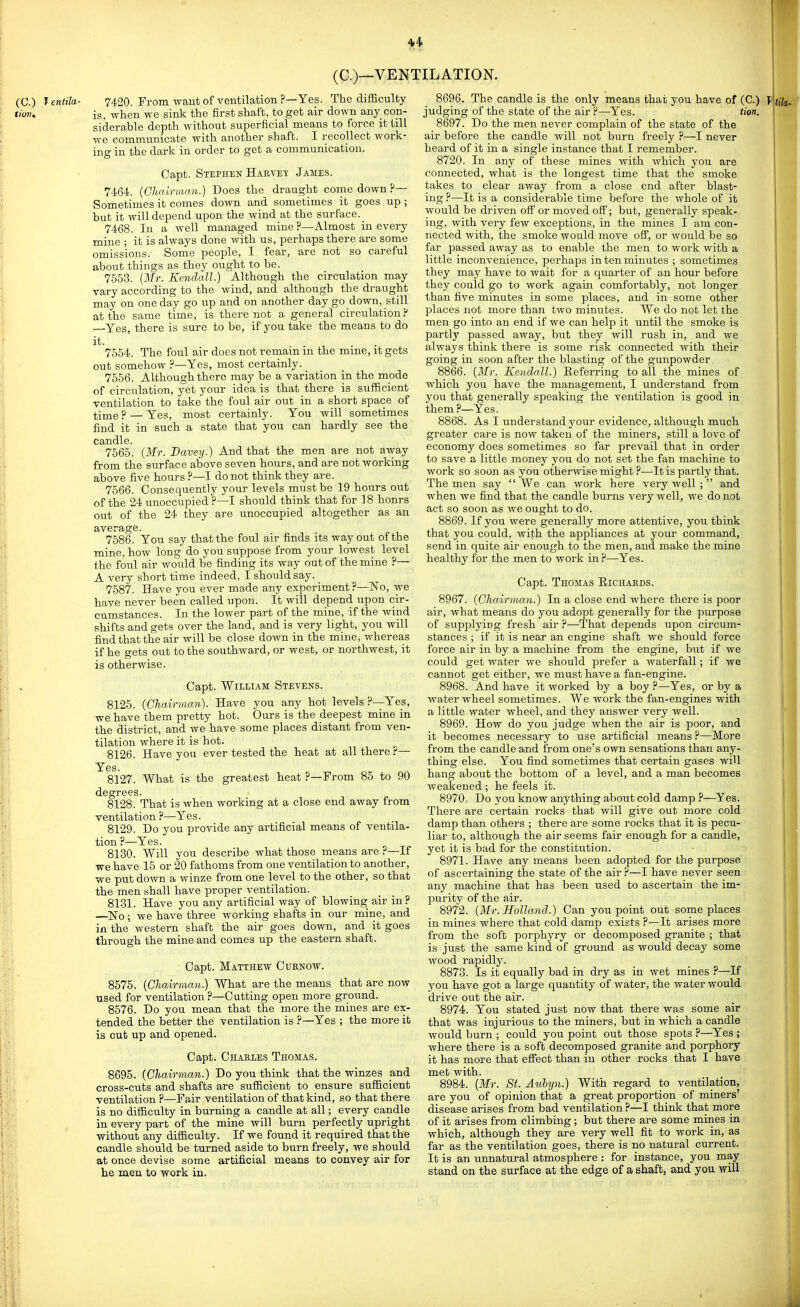 (C.)—VENTILATION. (C.) Jentila- 7420. From waut of ventilation ?—Yes. The difficulty von. is, when we sink the first shaft, to get air down any con- siderable depth without superficial means to force it till we communicate with another shaft. I recollect work- ing in the dark in order to get a communication. Capt. Stephen HARVEy James. 7464. {Chainmin.) Does the draught come down ?— Sometimes it comes down and sometimes it goes up ; but it will depend upon the wind at the surface. 7468. In a well managed mine ?—Almost in every mine ; it is always done with us, perhaps there are some omissions. Some people, I fear, are not so careful about things as they ought to be. 7553. {Mr. Kendall.) Although the circulation may vary according to the wind, and although the draught may on one day go up and on another day go down, still at the same time, is there not a general circulation ? —Yes, there is sure to be, if you take the means to do it. 7554. The foul air does not remain in the mine, it gets out somehow ?—Yes, most certainly. 7556. Although there may be a variation in the mode of circulation, yet your idea is that there is sufficient ventilation to take the foul air out in a short space of time ? — Yes, most certainly. You will sometimes find it in such a state that you can hardly see the candle. 7565. (Mr. Baveij.) And that the men are not away from the surface above seven hours, and are not working above five hours ?—I do not think they are. 7566. Consequently your levels must be 19 hours out of the 24 unoccupied ?—I should think that for 18 honrs out of the 24 they are unoccupied altogether as an average. 7586. You say that the foul air finds its way out of the mine, how long do you suppose from your lowest level the foul air would be finding its way out of the mine ?— A very short time indeed, I should say. 7587. Have you ever made any experiment ?—No, we have never been called upon. It will depend upon cir- cumstances. In the lower part of the mine, if the wind shifts and gets over the land, and is very light, you will find that the air will be close down in the mine, whereas if he gets out to the southward, or west, or northwest, it is otherwise. Capt. William Stevens. 8125. [Chairman). Have you any hot levels P—Yes, we have them pretty hot. Ours is the deepest mine in the district, and we have some places distant from ven- tilation where it is hot. 8126. Have you ever tested the heat at all there r— Yes. 8127. What is the greatest heat ?—From 85 to 90 degrees. 8128. That is when working at a close end away from ventilation P—Yes. 8129. Do you provide any artificial means of ventila- tion P—Yes. 8130. Will you describe what those means are ^—If we have 15 or 20 fathoms from one ventilation to another, we put down a winze from one level to the other, so that the men shall have proper ventilation. 8131. Have you any artificial way of blowing air in? —^No; we have three working shafts in our mine, and in the western shaft the air goes down, and it goes through the mine and comes up the eastern shaft. Capt. Matthew Cuenow. 8575. {Chairr,ian.) What are the means that are now used for ventilation ?—Cutting open more ground. 8576. Do you mean that the more the mines are ex- tended the better the ventilation is ?—Yes ; the more it is cut up and opened. Capt. Chables Thomas. 8695. [Chairman.) Do you think that the winzes and cross-cuts and shafts are sufficient to ensure sufficient ventilation ?—Fair ventilation of that kind, so that there is no difficulty in burning a candle at all; every candle in every part of the mine will burn perfectly upright without any difficulty. If we found it required that the candle should be turned aside to burn freely, we should at once devise some artificial means to convey air for he men to work in. 8696. The candle is the only means that you have of (C.) y judging of the state of the air P—-Yes. Hon. 8697. Do the men never complain of the state of the air before the candle will not burn freely ?—I never heard of it in a single instance that I remember. 8720. In any of these mines with which you are connected, what is the longest time that the smoke takes to clear away from a close end after blast- ing P—It is a considerable time before the whole of it would be driven off or moved off; but, generally speak- ing, with very few exceptions, in the mines I am con- nected with, the smoke would move off, or would be so far passed away as to enable the men to work with a little inconvenience, perhaps in ten minutes ; sometimes they may have to wait for a quarter of an hour before they could go to work again comfortably, not longer than five minutes in some places, and in some other places not more than two minutes. We do not let the men go into an end if we can help it until the smoke is partly passed away, but they will rush in, and we always think there is some risk connected with their going in soon after the blasting of the gunpowder 8866. [Mr. Koi.dall.) Referring to all the mines of which you have the management, I understand from you that generally speaking the ventilation is good in them ?—Yes. 8868. As I understand your evidence, although much greater care is now taken of the miners, still a love of economy does sometimes so far prevail that in order to save a little money you do not set the fan machine to work so soon as you otherwise might P—It is partly that. The men say  We can work here very well ;  and when we find that the candle burns very well, we do not act so soon as we ought to do. 8869. If you were generally more attentive, you think that you could, with the appliances at your command, send in quite air enough to the men, and make the mine healthy for the men to work inP—Yes. Capt. Thomas Eichauds. 8967. [Chairman.) In a close end where there is poor air, what means do you adopt generally for the purpose of supplying fresh air P—That depends upon circum- stances ; if it is near an engine shaft we should force force air in by a machine from the engine, but if we could get water we should prefer a waterfall; if we cannot get either, we must have a fan-engine. 8968. And have it worked by a boy ?—Yes, or by a water wheel sometimes. We work the fan-engines with a little water wheel, and they answer very well. 8969. How do you judge when the air is poor, and it becomes necessary to use artificial means P—More from the candle and from one's own sensations than any- thing else. You find sometimes that certain gases will hang about the bottom of a level, and a man becomes weakened ; he feels it. 8970. Do you know anything about cold damp P—^Yes. There are certain rocks that will give out more cold damp than others ; there are some rocks that it is pecu- liar to, although the air seems fair enough for a candle, yet it is bad for the constitution. 8971. Have any means been adopted for the purpose of ascertaining tlae state of the air P—I have never seen any machine that has been used to ascertain the im- purity of the air. 8972. [Mr. Holland.) Can you point out some places in mines where that cold damp exists ?—It arises more from the soft porphyry or decomposed granite ; that is just the same kind of ground as would decay some wood rapidly. 8873. Is it equally bad in dry as in wet mines ?—If you have got a large quantity of water, the water would drive out the air. 8974. You stated just now that there was some air that was injurious to the miners, but in which a candle would burn ; could you point out those spots P—Yes ; where there is a soft decomposed granite and porphory it has more that effect than in other rocks that I have met with. 8984. [Mr. St. Aulyn.) With regard to ventilation, are you of opinion that a great proportion of miners' disease arises from bad ventilation P—I think that more of it arises from climbing ; but there are some mines in which, although they are very well fit to work in, as far as the ventilation goes, there is no natural current. It is an unnatural atmosphere : for instance, you may stand on the surface at the edge of a shaft, and you will