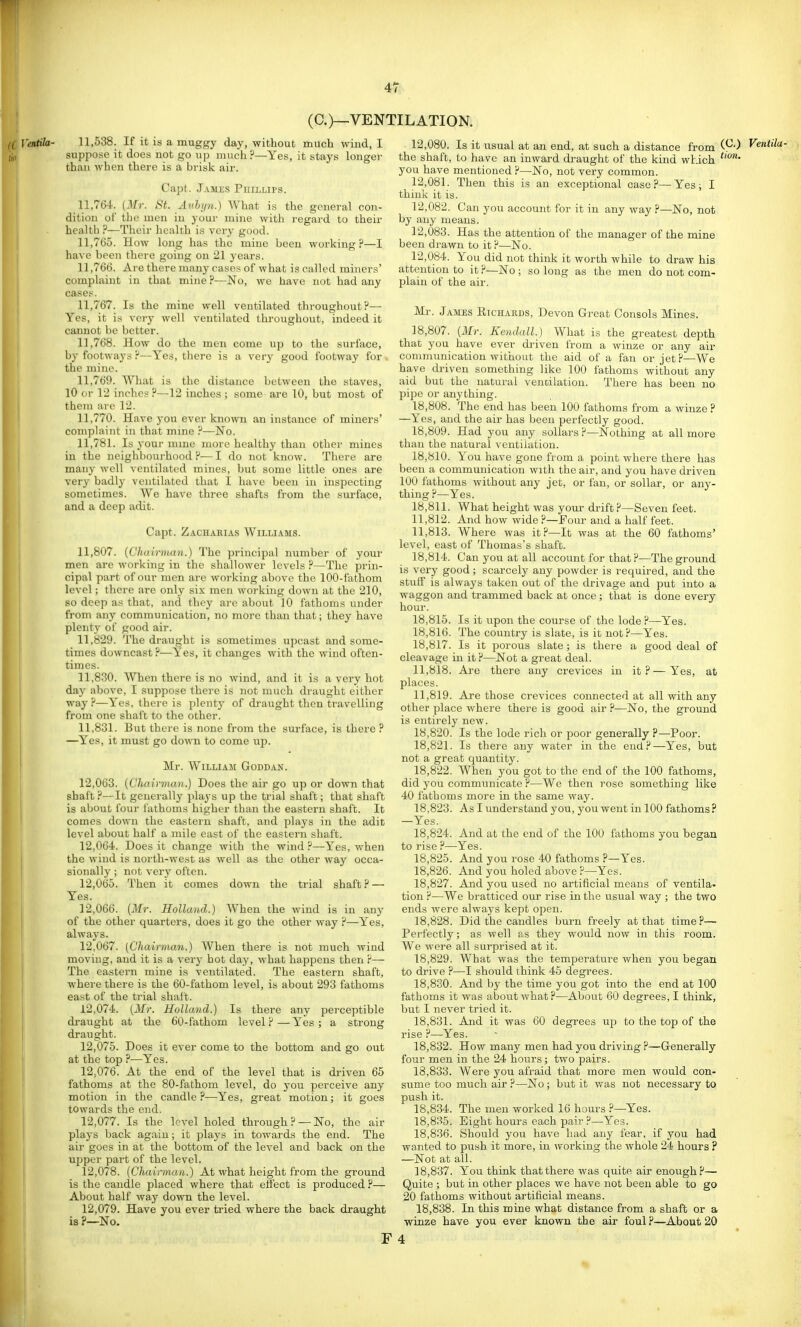 (C.)—VENTILATION. fC Ventila- 11,538. If it is a muggy day, without much wind, I j,„ suppose it does not go up much ?—Yes, it stays longer than when there is a brisk air. Capt. James Phillips. 11.764. (Mr. St. Auhi/n.) What is the general con- dition of tlio men in your mine with regard to their health ?—Their health is very good. 11.765. How long has the mine been working?—I have been there going on 21 years. 11.766. Are there many cases of what is called miners' complaint in that mine ?—No, we have not had any cases. 11.767. Is the mine well ventilated throughout?— Yes, it is very well ventilated throughout, indeed it cannot be better. 11.768. How do the men come up to the surface, by footways ?—Yes, there is a very good footway for the mine. 11.769. What is the distance between the staves, 10 or 12 inches ?—12 inches ; some are 10, but most of theiu are 12. 11.770. Have you ever known an instance of miners' complaint in that mme P—No. 11,781. Is 30ur mme more healthy than othei' mines in the neighbourhood?—I do not know. There are many well ventilated mines, but some little ones are very badly ventilated that I have been in inspecting sometimes. We have three shafts from the surface, and a deep adit. Capt. Zachahias Williams. 11,807. {Cludrnian.) The principal number of your men arc working in the shallower levels ?—The prin- cipal part of our men are working above the 100-fathom level; there are only six men working down at the 210, L so deep as that, and they are about 10 fathoms under ■ from any communication, no more than that; they have r ' plenty of good air. 11.829. The draught is sometimes upcast and some- times downcast?—Yes, it changes with the wind often- times. 11.830. When there is no wind, and it is a very hot day above, I suppose thei-e is not much draught either way?—Yes, there is plenty of di'aught then travelling from one shaft to the other. 11.831. But thei e is none from the surface, is there ? —Yes, it must go down to come up. Mr. William Goddan. 12.063. [Chairman.) Does the air go up or down that shaft?—It geneially plays up the trial shaft; that shaft is about four lathoms higher than the eastern shaft. It comes down the eastern shaft, and plays in the adit level about half a mile east of the eastern shaft. 12.064. Does it change with the wind?—Yes, when the wind is north-west as well as the other way occa- sionally ; not verj' often. 12.065. Then it comes down the trial shaft? — Yes. 12.066. [Mr. Holland.) When the wind is in any of the other quarters, does it go the other way ?—Yes, always. 12.067. [Chairman.) When there is not much wind moving, and it is a very hot day, what happens then ?— The eastern mine is ventilated. The eastern shaft, where there is the 60-fathom level, is about 293 fathoms east of the trial shaft. 12.074. (Mr. Holland.) Is there any perceptible draught at the 60-fathom level ? — Yes ; a strong draught. 12.075. Does it ever come to the bottom and go out at the top ?—Yes. 12.076. At the end of the level that is driven 66 fathoms at the 80-fathom level, do you perceive any motion in the candle ?—Yes, great motion; it goes towards the end. 12.077. Is the level holed through? —No, the air plays back again; it plays in towards the end. The air goes in at the bottom of the level and back on the ujiper part of the level. 12.078. [Chairman.) At what height from the ground is the caudle placed where that effect is produced ?— About half way down the level. 12.079. Have you ever tried where the back draught is ?—No. 12.080. Is it usual at an end, at such a distance from C^-) Ventila- the shaft, to have an inward draught of the kind which you have mentioned ?—No, not very common. 12.081. Then this is an exceptional case ?— Yes ; I think it is. 12.082. Can you account for it in any way ?—No, not by any means. 12.083. Has the attention of the manager of the mine been drawn to it?—No. 12.084. You did not think it worth while to draw his attention to it ?—No ; so long as the men do not com- plain of the air. Mr. James Richards, Devon Great Consols Mines. 18.807. (ilfr. Kendall.) What is the greatest depth that you have ever driven from a winze or any air conununication without the aid of a fan or jet?—We have driven something like 100 fathoms without any aid but the natural venoilatiou. There has been no pipe or anything. 18.808. The end has been 100 fathoms from a winze ? —Yes, and the air has been perfectly good. 18.809. Had you any sollars ?—Nothing at all more than the natural veutihition. 18.810. You have gone from a point where there has been a commmiication with the air, and you have driven 100 fathoms without any jet, or fan, or sollar, or any- thing ?—Yes. 18.811. What height was your drift?—Seven feet. 11.812. And how wide ?—Four and a half feet. 11.813. Where was it?—It was at the 60 fathoms' level, east of Thomas's shaft. 18.814. Can you at all account for that ?—The ground is very good; scarcely any powder is required, and the stuff is always taken out of the drivage and put into a waggon and trammed back at once; that is done every hour. 18.815. Is it upon the course of the lode ?—Yes. 18.816. The country is slate, is it not?—Yes. 18.817. Is it porous slate; is there a good deal of cleavage in it ?—Not a great deal. 11.818. Are there any crevices in it?—Yes, at places. 11.819. Are those crevices connected at all with any other place where there is good air ?—No, the ground is entirely new. 18.820. Is the lode rich or poor generally ?—Poor. 18.821. Is there any water in the end?—Yes, but not a great quantity. 18.822. When you got to the end of the 100 fathoms, did you communicate ?—We then rose something like 40 fathoms more in the same way. 18.823. As I understand you, you went in 100 fathoms? —Yes. 18.824. And at the end of the 100 fathoms you began to rise ?—Yes. 18.825. And you rose 40 fathoms ?—Yes. 18.826. And you holed above ?—Yes. 18.827. Arid you used no artificial means of ventila- tion ?—We bratticed our rise in the usual way ; the two ends were always kept open. 18.828. Did the candles burn freely at that time ?— Perfectly; as well as they would now in this room. We were all surprised at it. 18.829. What was the temperature when you began to drive ?—I should think 45 degrees. 18.830. And by the time you got into the end at 100 fathoms it was about what ?—About 60 degrees, I think, but I never tried it. 18.831. And it was 60 degrees up to the top of the rise ?—Yes. 18.832. How many men had you driving ?—Generally four men in the 24 hours; two pairs. 18.833. Were you afraid that more men would con- sume too much air ?—No ; but it was not necessary to push it. 18.834. The men worked 16 hours ?—Yes. 18.835. Bight hours each pair?—Yes. 18.836. Should you have had any fear, if you had wanted to push it more, in working the whole 24 hours ? —Not at all. 18.837. You think that there was quite air enough?— Quite ; but in other places we have not been able to go 20 fathoms without artificial means. 18.838. In this mine what distance from a shaft or a winze have you ever known the air foul ?—About 20 F 4 *