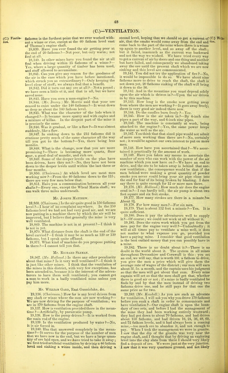 (C.)—VENTILATION^. fathoms is tte furthest point that we ever worked with- out a winze or rise, except at the 60 fathom level east of Thomas's engine shaft. 18,839. Have you ever found the air getting poor at the end of 20 fathoms ?—Not poor, but only warm; not foul at all. 18,140. In other mines have you found the air at all foul when driving within 15 fathoms of a winze ?—■ Yes, where a large quantity of timber has been used, and stuff allowed to accumulate. 18.841. Can you give any reason for the goodness of the air in the case which you have before mentioned, which struck you as extraordinary ?—Only keeping the level clear of stuft'; we always find that a benefit. 18.842. Did it turn out any ore at all H—Nota pound ; we have seen a little ot it, and that is all, but we have saved none. 18.843. Have you seen a man-engine ?—No. 18.844. {Mr. JDavey.) Mr. Morris said that your ore ceased to exist under the 140 fathoms ?—It went down as deep as about the 140 fathom level. 18.845. What was the character of the lode when it changed ?—It became more sparry and with caples and a mixture of killas. In the deepest part of the mine it is precisely the same. 18.846. Was it gradual, or like a flaw ?—It was almost suddenly, like a flaw. 18.847. In sinking down to the 212 fathoms did it continue pretty much of the same character all the way till you got to the bottom P—Yes, there being less mundic. 18.848. What is the change, now that you are more promising ?—There is becoming more quartz, fluor epar, a good deal of mundic, and rich ore. 18.849. Some of the deeper levels on the plan have been driven, have they not ?—No, they have not been down to the deeper levels until within the last three or four months. 18.850. [Chairman.) At which level are most men working now ?—From the 40 fathoms down to the 115 ; there are very few men below that. 18.851. Have you a communication between all your shafts ?—Every one, except the Wheal Maria shaft; we can walk three miles underneath. Mr. Joseph Matthew. 18.868. [Cliairman.) Is the air quite good in 150 fathoms level ?—I hear of no complaint anywhere. In the 150 fathoms level we had not had very good air, and we are now putting in a machine there by which the air will be improved, but I believe that generally the mine is very well ventilated. 18.869. The machine is not in at present?—I think it is not in yet. 18.870. What distance from the shaft is the end of the level carried ? —I think it may be as much as 120 or 130 fathoms, biit I speak quite offhand. 18.871. What kind of machine do you propose putting in there ?—I cannot tell you that. Mr. EiCHAED Sleman. 18,967. [Mr. Holland.) Is there any other peculiarity about that mine P Is it very well ventilated ?—I think it is just like other mines. I think that the ventilation of the mines in this district, with very few exceptions, has been attended to, because it is the interest of the adven- turers to have them well ventilated ; you cannot get a man to work in a badly ventilated mine unless you pay him more. Mr. William Gaed, East Gunnislake, &c. 19.136. {Chairman.) How far is any level driven from any shaft or winze where the men are now working ?— We are now driving for the purpose of ventilation ; we are in 170 fathoms from the engine shaft. 19.137. How is ventilation provided there in the mean- time ?—Artiflcially, by pneumatic pump. 19.138. How is the pump driven P—It is worked from the main rod of the engine. 19.139. Is the ventilation produced by water ?—No, it is air forced in. 19.140. Has that answered completely in the mean- time ?—It serves for the purpose of the number of men that we have now in the end, hwt we have a large quan- tity of ore laid open, and we have tried to take it away ; we first tried artificial ventilation by driving a 46 fathom level and sinking a winze inside, and then driving a second level, hoping that we should so get a current of (C.) Ve\U air, that the smoke would come away from the end and come back to the part of the mine where there is a winze up again to another level, and so away off the shaft; but it failed, inasmuch as the current was backward and not the way we wished. We have tried every way to get a current of air by doors and one thing and another but have failed, and consequently we abandoned taking away the ore until the present shaft which we are now sinking and this level are communicated. 19.141. You did not try the application of fire ?—No, it would be impossible to do so. We have about nine fathoms more to drive to reach the shaft, the shaft is not down yet, 20 fathoms sinking of the shaft will bring it down to the 36. 19.142. And in the meantime you must depend solely upon the air which is driven in F—Upon the air driven in by this machine. 19.143. How long is the smoke now getting away from where the men are working F—It goes away freely; there is very good air indeed there now. 19.144. Do the candles burn freely ?—Yes. 19.145. How is the air taken in ?—By 4-inch zinc pipes a part of the way, and 6-inch zinc pipes. 19.146. The machine is constantly at work, being attached to the engine ?—Yes, the same power keeps the water as well as the air. 19.147. You think that that sized pipe would not admit of more men working than there are P—No, certainly not; it would be against our own interest to put on more men. 19.148. How have jow ascertained that ?—We ascer- tained it jiractically by the amount of work. 19.149. Have you taken any means to ascertain the number of men who can work with the power of the air machine which you now have on P—We have an end to drive, and the ore to be taken away is behind that nar- row ventilation ; the consequence would be that if the men behind were making a great quantity of powder smoke you never could bring your air pipe close into the end for fear of its being broken by blasting. I dare say there is quite enough for 12 or more men there. 19.176. {Mr. Holland.) How much air does the engine send in ?—I can hardly tell; the air pump is about two feet square and six feet stroke. 19.177. How many strokes are there in a minute ?— About 3i 19.178. For how many men?—For six men. 19.179. That is about 112 feet a minute ?—Yes. It is quite sufiicient. 19.180. Does it pay the adventurers well to supply it P—Of course ; we could not work at all without it. 19.181. Does the extra work which you get from the men pay for the engine very well ?—Undoubtedly ; it will at all times pay to ventilate a mine well, it does not matter to what expense you go, provided you have a paying mine. I consider that good ventilation is the best outlaid money that you can possibly have in a mine. 19.182. There is no doubt about it.''—There is no doubt in the world about it. The system in all mines throughout Devonshire and Cornwall is this : you set an end, we will say, that is worth 101. a fathom to drive, you give the men a price which will give them the average rate of wages of the district; our men will earn about Zl. 5s. a month, and the captain uses his judgment so that the men will get about that sum. Every mine captain will set so that the men shall get that, whether there is good air or not; if amine is badly ventilated he finds by and by that the men instead of driving two fathoms drive one, and he still pays for that one the same price as for two. 19.183. {Mr. Kendall.) As you are such an advocate for ventilation, I will askyou why you drove 170 fathoms before you sunk a shaft in order to communicate and have ventilation P—Our engine shaft is upon the boun- dary of two sets, and before I had the management of the mine they had been working entirely westward ; they had got down to about 70 fathoms, and had driven about 150 fathoms, and had driven 16, 24, 36, 49, 60, and 72 fathom levels, and it had always been a coaxing mine,—too much ore to abandon it, and not enough to pay. When I took the management we were in granite. I saw that the dip of the granite was very near the engine shaft, and I thought that by driving an exploring level into the clay slate from there I should very likely find a deposit of ore. We were just at the very junction. I saw that it was very quartzose ground, and not likely