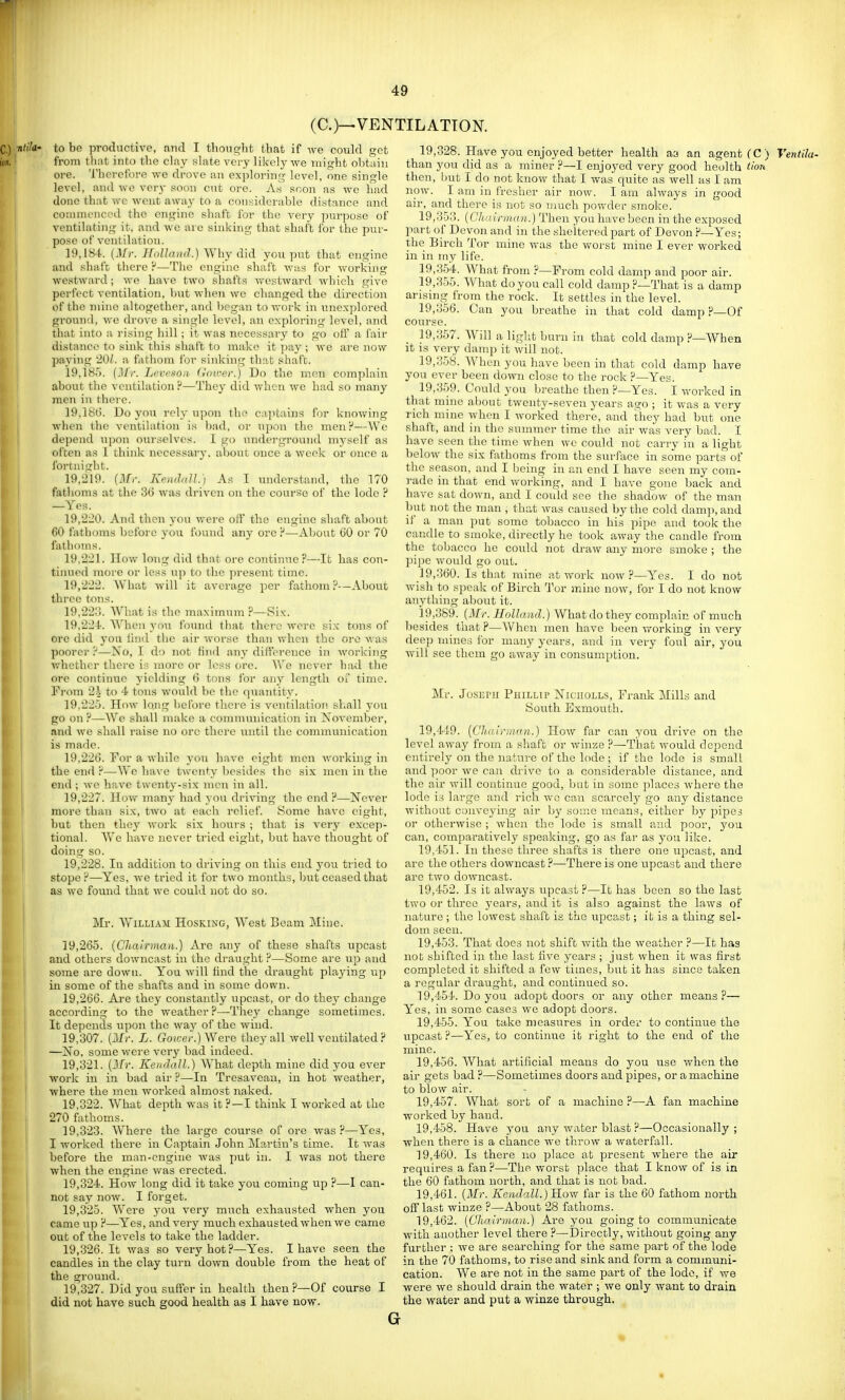 (C.)—VENTILATION. ■ntik' to bo productive, and I tlionq-ht that if ^ve could get from that into the clay slate very likely we might obtain ore. Therefore we drove an exploring level, one single level, and we very soon cut ore. As soon as we had done that we went away to a considerable distance and commenced the engine shaft for the very purpose of ventilating it, and we are sinking that shaft for the pur- pose of ventilation. 19.184. {^^|■. Holland.)'Why did you put that engine and shaft there ^—The engine shaft was for working westward; we have two shafts westward which give perfect ventilation, but when we changed the direction of the mine altogether, and began to work in unexplored ground, we drove a single level, an exploring level, and tliat into a rising hill; it was necessary to go ofl a fair distance to sink this shaft to make it pay ; we are now paying 20/. a fathom for sinking tliat sliafc. 19.185. Tycrcso/i Hover.) Do the men complain about the ventilation ?—They did when we had so many men in there. 19,18ti. Do you rely upon the c:i]Hains for knowing when the ventilation is bad, or upon the menr*—We depend upon ourselves. I go undei-ground myself as often as 1 think necessary, about once a weelc or once a lbrtniii;ht. 19.219. (Mr. Kcnddl.) As I understand, the 170 fatlioms at the 36 was driven on the course of the lode ? —Yes. 19.220. And then you were off the engine shaft about GO fathoms before j'ou found any ore ?—About (JO or 70 fathoms. 19.221. How long did that ore continue?—It has con- tiiuied more or less up to the present time. 19.222. What will it average per fathom ?-—About three tons. 19.223. What is the maximum ?—Six. 19.224. When j-ou found that there were six tons of ore did you lind the air worse than when the ore was poorer ?—-No, I do not find any dilfercnce in working v.diethcr there is more or less ore. We never had the ore continue yielding G tons ibr any length of time. Fi'om 2i to 4 tons would be the (piantity. 19,22.3. How long beibre there is ventilation shall you go on F—We shall make a comnumication in November, and we shall raise no ore there until the communication is made. 19,220. For a while yoit have eight men working in the end F—We have twenty besides the six men in tlie end ; wo have twenty-six men in all. 19.227. How many had you driving the end H—Never more than six, two at each relief. Some have eight, but then they work six hoitrs ; that is very excep- tional. We have never tried eight, but have thoitght of doing so. 19.228. In addition to driving on this end you tried to stope ?—Yes, we tried it for two months, ljut ceased that as we found that we could not do so. Mr. WiLLi.ui HosKiNG, West Beam Mine. 19,265. (Chairman.) Are any of these shafts upcast and others downcast in the draught ?—Some are up and some are down. You will find the draught playing iip in some of the shafts and in some down. 19,2t)G. Are they constantly upcast, or do they change according to the weather ?—Tiiey change sometimes. It de])cnds upon the way of the wind. 19,307. (Jlr. L. Goice'r.) Were they all well ventilated ? —Xo, some were very bad indeed. 19.321. (Ifr. Koidall.) What depth mine did you ever work in in bad air ?—In Tresavean, in hot weather, where the men worked almost naked. 19.322. What depth was it I think I worked at the 270 fathoms. 19.323. Where the large course of ore was?—Yes, I worked there in Captain John jMartin's time. It was before the man-engine was put in. I Avas not there when the engine was erected. 19.324. How long did it take you coming up ?—I can- not say now. I forget. 19.325. Were you very much exhattsted when you came up ?—Yes, and very much exhausted when we came out of the levels to take the ladder. 19.326. It was so very hot?—Yes. I have seen the candles in the clay turn down double from the heat of the ground. 19.327. Did you stiffer in health then ?—Of course I did not have such good health as I have now. 19,328. Have you enjoyed better health aa an agent (C ) Ventila- than you did as a miner ?—I enjoyed very good heolth tion then, but I do not know that I was quite as well as I am now. I am in fresher air now. I am always in good air, and there is not so much powder smoke. 19.353. (Chairman.) Then you have been in the exposed part of Devon and in the sheltered part of Devon ?—Yes; the Birch Tor mine Avas the worst mine I ever worked in in my life. 19.354. What from ?—From cold damp and poor air. 19.355. 'What do you call cold damp ?—That is a damp arising from the rock. It settles in the level. 19.356. Can you breathe in that cold damp ?—Of course. 19.357. Will a light burn iu that cold damp ?—When it is very damp it will not. 19.358. When you have been in that cold damp have you ever been down close to the rock ?—Yes. 19,3.59. Could you breathe then ?—Yes. I worked in that mine about twenty-seven years ago ; it was a very rich mine when I worked there, and they had but one shaft, and in the summer time the air was very bad. I have seen the time when we could not carry in a light below the six fathoms from the surface in some parts of the season, and I being in an end I have seen my com- rade in that end working, and I have gone back and have sat down, and I could see tlto shadow of the man but not the man , that was caused by the cold damp, and if a man put some tobacco in his pipe and took the candle to smoke, directly he took away the candle from the tobacco he could not draw any more smoke ; the l)ipe would go out. 19,360. Is that mine ;it Avork now ?—Yes. I do not wish to speak of Birch Tor mine now, for I do not know anything about it. 19,389. (Mr. Holland.) Wha,tdothey complain of much 1)esides that?—When men have been working in very deep mines lor many years, and in very fottf air, you Avill see them go away in consumption. Mr. Jo.sEPJi Phillip Niciiolls, Frank Mills and South Exmouth. 19,449. {Chairman.) How far can you drive on the level away from a shaft or winze ?—That Avould depend entirely on the nature of the lode ; if the lode is small and poor Ave can drive to a considerable distance, and the air Avill continite good, but in some jilaces Avhere the lode is large and rich avo can scarcely go any distance Avithout conveying air hy some means, either by pipes or otherAvise ; Avheu the lode is small and poor, you can, comparatively speaking, go as far as you like. 19,151. In these three shafts is there one upcast, and are the others downcast ?—There is one upcast and there are tAVO doAvncast. 19.452. Is it abvays upcast ?—It has been so the last tAVO or three j'ears, and it is also against the laws of nature ; the loAvest shaft is the upcast; it is a thing sel- dom seen. 19.453. That does not shift Avith the Aveather ?—It has not shifted in the last five years ; just Avhen it was first completed it shifted a fcAV times, but it has since taken a regular draught, and continited so. 19.454. Do you adopt doors or any other means?— Yes, in some cases Ave adopt doors. 19.455. You take measures in order to continue the upcast ?—Yes, to contimte it right to the end of the mine. 19.456. What artificial means do you use Avhen the air gets bad ?—Sometimes doors and pipes, or a machine to bloAV air. 19.457. What sort of a machine ?—A fan machine worked by hand. 19.458. Have you any Avater blast ?—Occasionally ; when there is a chance we throAV a Avaterfall. 19.460. Is there no place at present Avhere the air requires a fan?—The Avorst place that I knOAV of is in the 60 fathom north, and that is not bad. 19.461. (Mr. Kendall.) ILow far is the 60 fathom north off last winze ?—About 28 fathoms. 19.462. [Chairman.) Are you going to communicate with another level there ?—I3irectly, without going any further ; we are searching for the same part of the lode in the 70 fathoms, to rise and sink and form a communi- cation. We are not in the same part of the lode, if we Avere Ave should drain the water ; we only Avant to drain the water and put a winze through. G