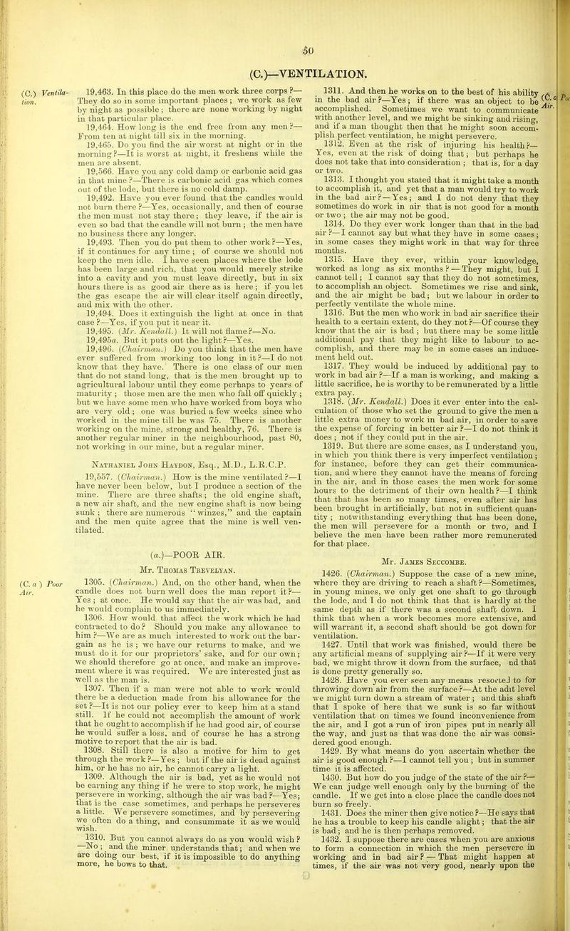 (C.)—VENTILATION. (C.) Ventila- 19,463. In this place do the men work three corps ?— tion. They do so in some important places ; we work as few by night as possible ; there are none working by night in that particular place. 19.464. How long is the end free from any men ?— From ten at night till six in the morning. 19.465. Do you find the air worst at night or in the morning P—It is worst at night, it freshens while the men are absent. 19,566. Have you any cold damp or carbonic acid gas in that mine ?—There is carbonic acid gas which comes out of the lode, but there is no cold damp. 19.492. Have you ever found that the candles would not burn there ?—Yes, occasionally, and then of course the men must not stay there ; they leave, if the air is even so bad that the candle will not burn ; the men have no business there any longer. 19.493. Then you do put them to other work?—Yes, if it continues for any time ; of course we should not keep the men idle. I have seen places where the lode has been large and rich, that you would merely strike into a cavity and you must leave directly, but in six hours there is as good air there as is here ; if you let the gas escape the air will clear itself again directly, and mix with the other. 19.494. Does it extinguish the light at once in that case ?—Yes, if you put it near it. 19.495. {Mr. Kendall.) It will not flame ?—No. 19,495a. But it puts out the light?—Yes. 19.496. (Chairmmi.) Do you think that the men have ever suffered fi om working too long in it ?—I do not know that they have. There is one class of our men that do not stand long, that is the men brought up to agricultural labou)' until they come perhaps to years of maturity ; those men are the men who fall off quickly ; but we have some men who have worked from boys who are very old ; one was buried a few weeks since who worked in the mine till he was 75. There is another working on the mine, strong and healthy, 76. There is another regular miner in the neighbourhood, past 80, not working in our mine, but a regular miner. Nathaniel John Haydon, Esq., M.D., L.R.C.P. 19,557. (Chairman.) How is the mine ventilated ?—I have never been below, but I produce a section of the mine. There are three shafts ; the old engine shaft, a new air shaft, and the new engine shaft is now being sunk; there are numerous winzes, and the captain and the men quite agree that the mine is well ven- tilated. (a.)—POOR AIR. Mr. Thomas Theveltan. (C. a ) Poor 1305. (Chairman.) And, on the other hand, when the Air. candle does not burn well does the man repoi't it?— Yes ; at once. He would say that the air was bad, and he would complain to us immediately. 1306. How would that affect the woi'k which he had contracted to do ? Should you make any allowance to him ?—We are as much interested to work out the bar- gain as he is ; we have our returns to make, and we must do it for our proprietors' sake, and for our own ; we should therefore go at once, and make an improve- ment where it was required. We are interested ji;st as well as the man is. 1307. Then if a man were not able to work would there be a deduction made from his allowance for the set ?—It is not our policy ever to keep him at a stand still. If he could not accomplish the amount of work that he ought to accomplish if he had good aii, of course he would suffer a loss, and of course he has a strong motive to report that the air is bad. 1308. Still there is also a motive for him to get through the work ?—Yes ; but if the air is dead against him, or he has no air, he cannot carry a light. 1309. Although the air is bad, yet as he would not be earning any thing if he were to stop work, he might persevere in working, although the air was had?—Yes; that is the case sometimes, and perhaps he perseveres a little. We persevere sometimes, and by persevering we often do a thing, and consummate it as we would wish. 1310. But you cannot always do as you would wish ? No ; and the miner understands that; and when we are doing our best, if it is impossible to do anything more, he bows to that. 3311. And then he works on to the best of his ability ,a in the bad air?—Yes; if there was an object to be^ -' accomplished. Sometimes we want to communicate with another level, and we might be sinking and rising, and if a man thought then that he might soon accom- plish perfect ventilation, he might persevere. 1312. Even at the risk of injuring his health?— Yes, even at the risk of doing that; but perhaps he does not take that into consideration ; that is, for a day or two. 1313. I thought you stated that it might take a month to accomplish it, and yet that a man would try to work in the bad air? —Yes; and I do not deny that they sometimes do work in air that is not good for a month or two ; the air may not be good. 1314. Do they ever work longer than that in the bad air ?— I cannot say but what they have in some cases ; in some cases they might work in that way for three months. 1315. Have they ever, within your knowledge, worked as long as six months ? — They might, but I camiot tell; I cannot say that they do not sometimes, to accomplish au object. Sometimes we rise and sink, and the air might be bad; but we labour in order to perfectly ventilate the whole mine. 1316. But the men who work in bad air sacrifice their health to a certain extent, do they not ?—Of course they know that the air is bad ; but there may be some little additional pay that they might like to labour to ac- complish, and there may be in some cases an induce- ment held out. 1317. They would be induced by additional pay to work in bad air ?—If a man is working, and making a little sacrifice, he is worthy to be remunerated by a little extra pay. 1318. (Mr. Kendall.) Does it ever enter into the cal- culation of those who set the ground to give the men a little extra money to work in bad air, in order to save the expense of forcing in better air ?—I do not think it does ; not if they could put in the air. 1319. But there are some cases, as I understand you, in which you think there is very imperfect ventilation ; for instance, before they can get their communica- tion, and where they cannot have the means of forcing in the air, and in those cases the men work for some hours to the detiiment of their own health?—I think that that has been so many times, even after air has been brought in artificially, but not in sufficient quan- tity ; notwithstanding everything that has been done, the men will persevere for a month or two, and I believe the men have been rather more remunerated for that place. Mr. James Seccombe. 1426. (Chairman.) Suppose the case of a new mine, where they are driving to reach a shaft ?—Sometimes, in young mines, we only get one shaft to go through the lode, and I do not think that that is hai-dly at the same depth as if there was a second shaft down. I think that when a work becomes more extensive, and will warrant it, a second shaft should be got down for ventilation. 1427. Until that work was finished, would there be any artificial means of supplying air ?—If it were very bad, we might throw it down from the surface, nd that is done pretty generally so. 1428. Have you ever seen any means resoi-ieJ to for throwing down air from the surface ?—At the adit level we might turn down a stream of water ; and this shaft that I spoke of here that we sunk is so far without ventilation that on times we found inconvenience from the air, and I got a run of iron pipes put in nearly all the way, and just as that was done the air was consi- dered good enough. 1429. By what means do you ascertain whether the air is good enough ?—I cannot tell you ; but in summer time it is affected. 1430. But how do you judge of the state of the air ?— We can judge well enough only by the burning of the candle. If we get into a close place the candle does not burn so freely. 1431. Does the miner then give notice ?—He says that he has a trouble to keep his candle alight; that the air is bad; and he is then perhaps removed. 1432. I suppose there are cases when you are anxious to form a connection in which the men persevere in working and in bad air ? — That might happen at times, if the air was not very good, nearly upon the
