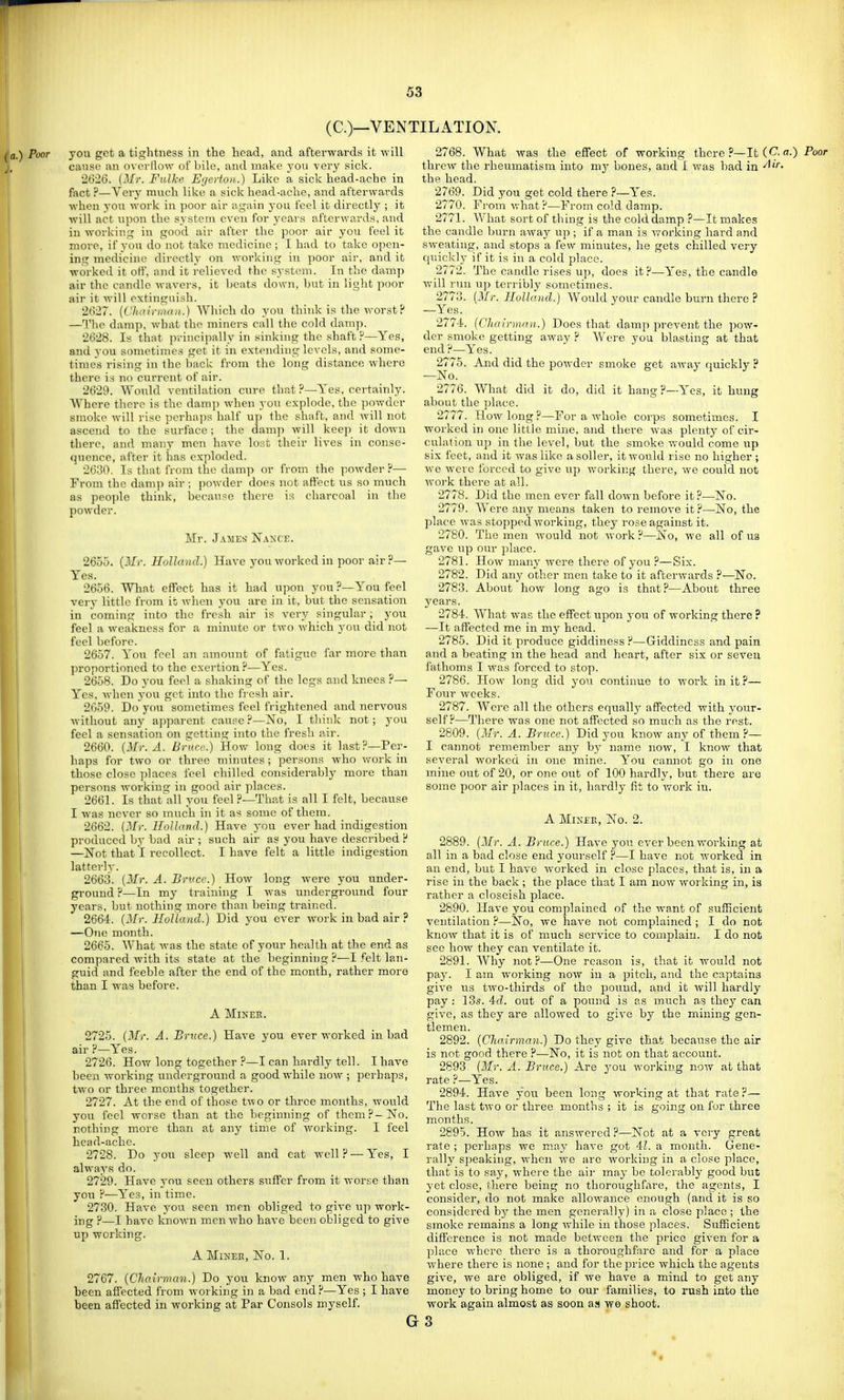 (C.)—VENTILATION. Poor you get a tightness in the head, and afterwards it will cause an overflow of bile, and make you very sick. 2626. (il/r. Fiilhe Ef/erton.) Like a sick head-ache in fact ?—Very much like a sick head-ache, and afterwards when you work in poor air again j-ou feel it directly ; it will act lapon the system even for years afterwards, and in working in good air after the poor air you feel it more, if you do not take medicine ; I had to take open- ing medicine directly on working in poor air, and it worked it off, and it relieved the system. In the damp air the candle wavers, it ))cats down, hut in light poor air it will extinguish. 2('>27. {C'Jiairmau.) Wiiich do you think is the worst? —Tlie damiD, what the miners call the cold damp. 2628. Is that principally in sinking the shaft 'r*—Yes, and you sometimes get it in extending levels, and some- times rising in the back from the long distance where there is no current of air. 2629. Would ventilation cure that Yes, certainly. ■\Vhere there is the damji when you explode, the ])owder smoke will rise perhaps half up the shaft, and will not ascend to the surface; the dam]) will keep it down there, and many men have loi^t their lives in conse- (pience, after it has exploded. 2630. Is that from the damp or from the powder ?— From the damp air ; powder does not affect us so much as peojjle think, because there is charcoal in the powder. Mr. James ISTakce. ■ P_ 2655. {Mr. HoUand.) Have you worked in poor air 1 Yes. 2656. What effect has it had upon you ?—You feel very little from it when you are in it, but the sensation in coming into the fresh air is very singular; you feel a weakness for a minute or two which you did not feel before. 2657. You feel an amount of fatigue far more than proportioned to the exertion?—Yes. 2658. Do you feel a shaking of the legs and knees ?— Yes, when j'ou get into the fresh air. 2659. Do you sometimes feel frightened and nervous without any apparent cause?—No, I tliink not; you feel a sensation on getting into the fresh air. 2660. (Mr. A. Bnirc.) How long does it last?—Per- haps for two or three minutes ; persons who work in those close places feel chilled considerably more than persons working; in good air places. 2661. Is that^all you feel ?—That is all I felt, because I was never so much in it as some of them. 2662. {Mr. HoJlcnd.) Have you ever had indigestion produced by bad air ; such air as you have described ? —Not that I recollect. I have felt a little indigestion latterly. 2663. [Mr. A. Brvcr.) How long were you under- ground ?—In my training I was underground four years, but nothing more than being trained. 2664. {Mr. Holland.) Did you ever work in bad air ? —One month. 2665. What was the state of your health at the end as compared with its state at the beginning?—I felt lan- guid and feeble after the end of the month, rather more than I was before. A Miner. 2725. {Mr. A. Bruce.) Have you ever worked in bad air ?—Yes. 2726. How long together ?—I can hardly tell. I have been working underground a good while now ; perhaps, two or three months together. 2727. At the end of those t^vo or three months, would you feel worse than at the Ijeginning of them?-No. nothing more than at any time of working. I feel head-ache. 2728. Do you sleep well and cat well? —Yes, I always do. 2729. Have you seen others suffer from it worse than you ?—Yes, in time. 2730. Have you seen men obliged to give up work- ing p—I have known men who have been obliged to give up working. A MlNEK, No. 1. 2767. {Chcnrman.) Do you know any men who have been affected from working in a bad end ?—Yes ; I have been affected in working at Par Consols myself. 2768. What was the effect of working there ?—It (C*-«•) Poor threw the rheumatism into my bones, and I was bad in the head. 2769. Did you get cold there ?—Yes. 2770. Fi'om v,-hat?—From cold damp. 2771. What sort of thing is the cold damp ?—It makes the candle burn awajr up ; if a man is v^'orking hard and sweating, and stops a few minutes, lie gets chilled very quickly if it is in a cold place. 2772. The candle rises up, does it ?—Yes, the candle AviU rvui up terribly sometimes. 2773. (Mr. Holland.) Would your candle burn there ? —Yes. 277-i. (CJiairman.) Does that damp prevent the pow- der smoke getting away ? Were you blasting at that end?—Yes. 2775. And did the powder smoke get away quickly ? —No. 2776. What did it do, did it hang?—Yes, it hung about the place. 2777. How long?—For a whole corps sometimes. I worked in one little mine, and there was plenty of cir- culation up in the level, but the smoke would come up six feet, and it was like a seller, it would rise no higher ; we were forced to give up working there, we could not work there at all. 2778. Did the men ever fall down before it ?—No. 2779. Were any means taken to remove it ?—No, the place was stopped working, they rose against it. 2780. The men would not work?—No, we all of us gave up our place. 2781. How many were there of you?—Six. 2782. Did any other men take to it afterwards ?—No. 2783. About how long ago is that?—About three years. 2784. What was the effect iipon yow of working there ? —It affected me in my head. 2785. Did it produce giddiness ?—Giddiness and pain and a beating m the head and heart, after six or seven fathoms I was forced to stop. 2786. How long did you continue to work in it ?— Four weeks. 2787. Were all the others equally affected with your- self?—There was one not affected so much as the rest. 2809. (Mr. A. Bruce.) Did you know any of them?— I cannot remember any by name now, I know that several worked in one mine. You cannot go in one mine out of 20, or one out of 100 hardly, but there are some poor air places in it, hardly lit to work in. A MiXEE, No. 2. 2889. (Mr. A. Bruce.) Have you ever been working at all in a bad close end yourself ?—I have not worked in an end, but I have worked in close places, that is, in a rise in the back ; the place that I am now woi-king in, is rather a closeish place. 2890. Have you complained of the want of sufficient ventilation?—No, we have not complained; I do not know that it is of much service to complain. I do not see how they can ventilate it. 2891. Why not?—One reason is, that it would not pay. I am working now in a ijitch, and the captains give us two-thirds of the pound, and it will hardly pay: 13s. Ad. out of a pound is as much as they can give, as they are allowed to give by the mining gen- tlemen. 2892. (Chairman.) Do they give that because the air is not good there ?—No, it is not on that account. 2893 (Mr. A. Bruce.) Are you working now at that rate ?—Yes. 2894. Have you been long working at that rate?— The last two or three months ; it is going on for three months. 2895. How has it answered?—Not at a very great rate ; perhaps we may have got 41. a month. Gene- rally speaking, when we are working in a close place, that is to say, where the aii' may be tolerably good but yet close, there being no thoroughfare, the agents, I consider, do not make allowance enough (and it is so considered hy the men generally) in a close place ; the smoke remains a long while in those places. Sufficient difference is not made between the price given for a jjlace where there is a thoroughfare and for a place where there is none ; and for the price which the agents give, we are obliged, if we have a mind to get any money to bring home to our families, to rush into the work again almost as soon as we shoot. G 3