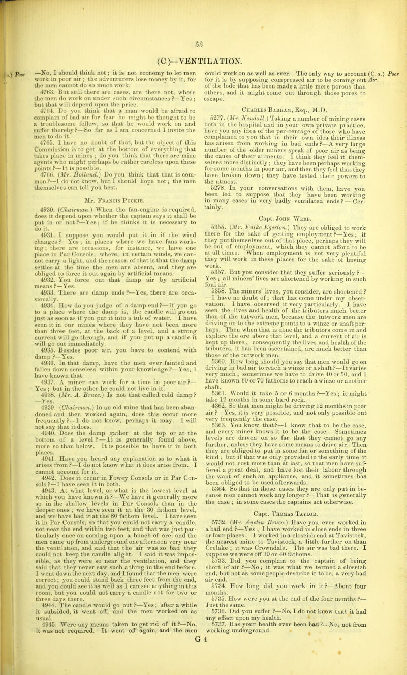 (C.)—VENTILATION. oor —No, I should think not; it is not economy to let men work in poor air ; the adventurers lose money by it, for the men cannot do so much work. 4763. But still there are cases, are there not, where the men do work on uuder such circumstances ?—Yes ; but that will depend upon the price. 4?(il-. Do you think that a man would be afraid to complain of bad air for fear he might be thought to be a troublesome fellow, so that he would work on and suffer thereby?—So far as I am concerned 1 invite the men to do it. 4766. I have no doubt of that, but the object of this Commission is to get at the bottom of everything that takes place in mines; do you think that there are mine agents who might perhaps be rather careless upon these points ?—It is possible. 4766. (Mr. Holland.) Do j-ou think that that is com- mon ?—I do not know, but 1 should hope not; the men themselves can tell you best. Mr. Francis Puckie. 4930. (Chairman.) When the fan-engine is required, does it depend upon whether the captain says it shall be put in or not ?—Yes; if he thinks it is necessary to do it. 4931. I suppose you would put it in if the wind changes ?—Yes ; in places where we have fans work- ing ; there are occasions, for instance, we have one place in Par Consols, where, in certain winds, we can- not carry a light, and the reason of that is that the damp settles at the time the men are absent, and they are obliged to force it out again by artificial means. 4932. You force out that damp air by artificial means ?—Yes. 4933. There are damp ends P—Yes, there are occa- sionally. 4934. How do you judge of a damp end ?—If you go to a place where the damp is, the candle will go out just as soon as if you put it into a tub of water. 1 have seen it in our mines where they have not been more than three feet, at the back of a level, and a strong current will go through, and if you put up a candle it will go out immediately. 4935. Besides poor air, you have to contend with damp ?—Yes. 4936. In that damp, have the men ever fainted and fallen down senseless within your knowledge ?—Yes, I have known that. 4937. A miner can work for a time in poor air ?— Yes ; but in the other he could not live in it. 4938. (Mr. A. Bruce.) Is not that called cold damp ? —Yes. 4939. (Chairman.) In an old mine that has been aban- doned and then worked again, does this occur more frequently ?—I do not know, perhaps it may. I will not say that it does. 4940. Does the damp gather at the top or at the bottom of a level ? — It is generally found above, more so than below. It is possible to have it in both places. 4941. Have you heard any explanation as to what it arises from ?—I do not know what it does arise from. I cannot account for it. 4942. Does it occur in Fowey Consols or in Par Con- sols ?—I have seen it in both. 4943. At what level, or what is the lowest level at which you have known it ?—We have it generally more 80 in the shallow levels in Par Consols than in the deeper ones ; we have seen it at the 30 fathom level, and we have had it at the 80 fathom level. I have seen it in Par Consols, so that you could not carry a candle, not near the end within two feet, and that was just par- ticularly once on coming upon a bunch of ore, and the men came up from underground one afternoon very near the ventilation, and said that the air- was so bad they could not keep the candle alight. I said it was impos- sible, as they were so near the ventilation, and they said that they never saw such a thing in the end before. I went down the next day, and I found that the men were correct; you could stand back three feet from the end, and you could see it as well as I can see anything in this room, but you could not carry a candle not for two or three days there. 4944. The candle would go out ?—Yes ; after a while it subsided, it went off, and the men worked on as usual. 4945. Were any means taken to get rid of it ?—ISTo, it was not required. It went off again, and the men could work on as well as ever. The only way to account (C. a.) Poor for it is by supposing compressed air to be coming out Air. of the lode that has been made a little more porous than others, and it might come out through those pores to escape. Charles Barham, Esq., M.D. 5277. (Mr. Kendall.) Taking a number of mining cases both in the hospital and in your own private practice, have you any idea of the per-centage of those who have complained to you that in their own idea their illness has arisen from working in bad ends ?—A very large number of the older miners speak of poor air as being the cause of their ailments. 1 think they feel it them- selves more distinctly ; they have been perhaps working for some months in poor air, and then they feel that they have broken down; they have tested their powers to the utmost. 5278. In your conversations with them, have you been led to suppose that they have been working in many cases in very badly ventilated ends? — Cer- tainly. Capt. John Webb. 5355. (Mr. FulJce Egerton.) They are obliged to work there for the sake of getting employment P—Yes ; it they put themselves out of that place, perhaps they will be out of employment, which they cannot afford to be at all times. When employment is not very plentiful they will work in these places for the sake of having work. 5357. But you consider that they suffer seriously ?— Yes ; all miners' lives are shortened by working in such foul air. 5358. The miners' lives, you consider, are shortened? —I have no doubt of; that has come under my obser- vation. I have observed it very particularly. I have seen the lives and health of the tributers much better than of the tutwork men, because the tutwork men are driving on to the extreme points to a winze or shaft per- haps. Then when that is done the tributors come in and explore the ore above that level, and a current of air is kept up there ; consequently the lives and health of the tributers, it has been ascertained, are much better than those of the tutwork men. 5360. How long should you say that men would go on driving in bad air to reach a winze or a shaft ?—It varies very much ; sometimes we have to drive 40 or 50, and I have known 60 or 70 fathoms to reach a winze or another shaft. 5361. Would it take 5 or 6 months ?—Yes ; it might take 12 months in some hard rock. 4362. So that men might be driving 12 months in poor air?—Yes, it is very possible, and not only possible but very frequently the case. 5363. You know that?—I know that to be the case, and every miner knows it to be the case. Sometimes levels are driven on so far that they cannot go any further, unless they have some means to drive air. Then they are obliged to put in some fan or something of the kind ; but if that was only provided in the early time it would not cost more than at last, so that men have suf- fered a great deal, and have lost their labour through the want of such an appliance, and it sometimes has been obliged to be used afterwards. 5364. So that in those cases they are only put in be- cause men cannot work any longer P--That is generally the case ; in some cases the captains act otherwise. Capt. Thomas Taylor. 5732. (Mr. Austin Bruce.) Have you ever worked in a bad end ?—Yes ; I have worked in close ends in three or four places. I worked in a closeish end at Tavistock, the nearest mine to Tavistock, a little further on than Crelake ; it was Crowndale. The air was bad there. I suppose we were off 30 or 40 fathoms. 5733. Did you complain to the captain of being short of air ?—No ; it was what we termed a closeish end, but not as some people describe it to be, a very bad air end. 5734. How long did you work in it P—About four months. 5735. How were you at the end of the four months ?— Just the same. 5736. Did you suffer ?—No, I do not know tnat it had any effect upon my health. 6737. Has your health ever been bad P—No, not from working underground. G4