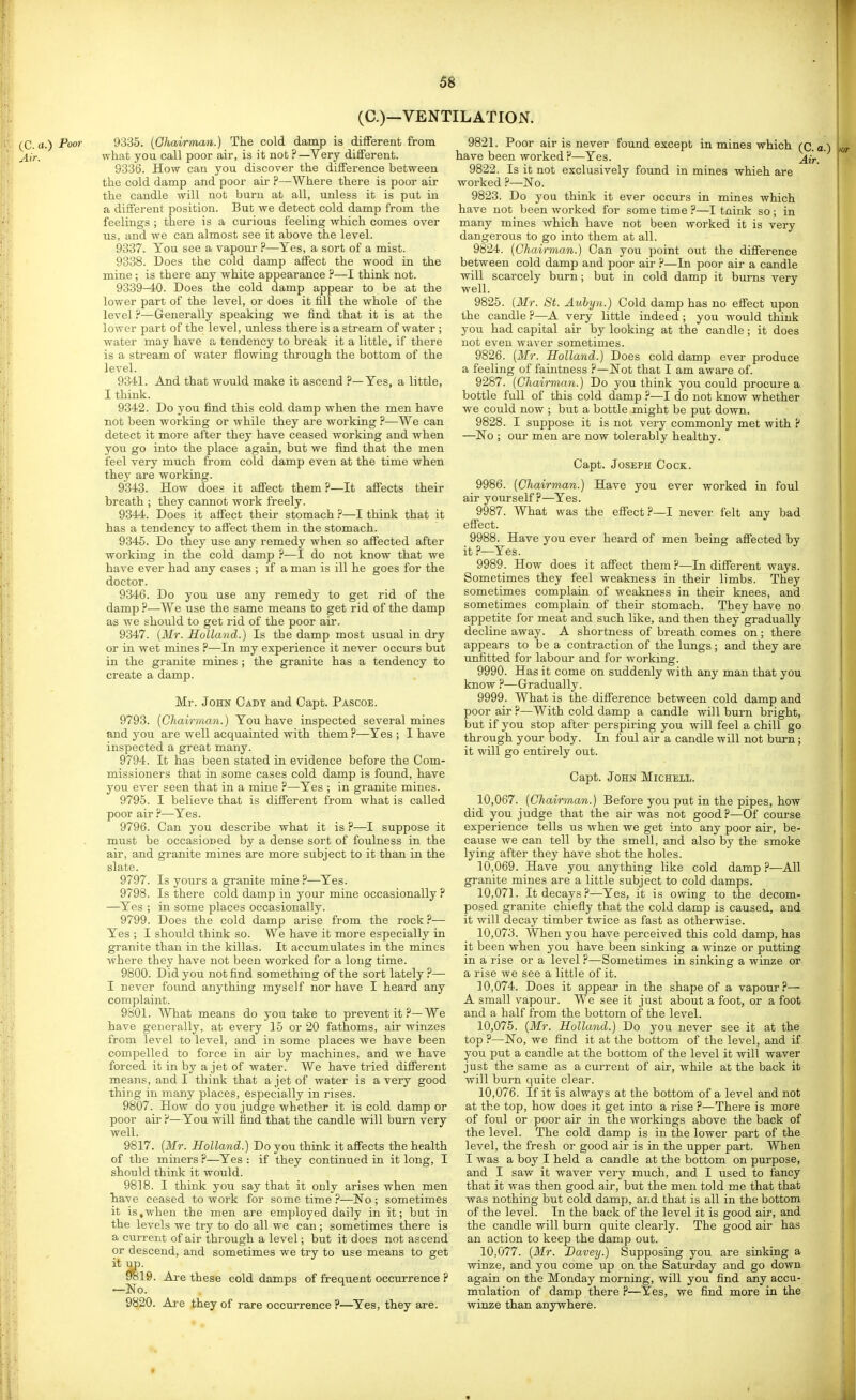(C.)—VENTILATION. (^C. a.) Poor 9335. {Ghavrman.) The cold damp is different from -i,,-. what you call poor air, is it not ?—Very different. 9336. How can you discover the difference between the cold damp and poor air ?—Where there is poor air the candle will not burn at all, unless it is put in a different position. But we detect cold damp from the feelings ; there is a curious feeling which comes over us, and we can almost see it above the level. 9337. You see a vapour ?—Yes, a sort of a mist. 9338. Does the cold damp affect the wood in the mine ; is there any white appearance ?—I think not. 9339—40. Does the cold damp appear to be at the lower part of the level, or does it fill the whole of the level ?—Generally speaking we find that it is at the lower part of the level, unless there is a stream of water ; water may have a tendency to break it a little, if there is a stream of water flowing thi-ough the bottom of the level. 9341. And that would make it ascend ?—Yes, a little, I think. 9342. Do you find this cold damp when the men have not been working or while they are working ?—We can detect it more after they have ceased working and when you go into the place again, but we find that the men feel very much from cold damp even at the time when they are working. 9343. How does it affect them ?—It affects their breath ; they cannot work freely. 9344. Does it affect their stomach ?—I think that it has a tendency to affect them in the stomach. 9346. Do they use any remedy when so affected after working in the cold damp ?—I do not know that we have ever had any cases ; if a man is ill he goes for the doctor. 9346. Do you use any remedy to get rid of the damp ?—We use the same means to get rid of the damp as we should to get rid of the poor air. 9347. {Mr. Holland.) Is the damp most usual in dry or in wet mines ?—In my experience it never occurs but in the granite mines ; the granite has a tendency to create a damp. Mr. John Cady and Capt. Pascoe. 9793. {Cliairman.) You have inspected several mines and you are well acquainted with them ?—Yes ; I have inspected a great many. 9794. It has been stated in evidence before the Com- missioners that in some cases cold damp is found, have you ever seen that in a mine ?—Yes ; in granite mines. 9795. I believe that is different from what is called poor air ?—Yes. 9796. Can you describe what it is ?—I suppose it must be occasioned by a dense sort of foulness in the air, and granite mines are more subject to it than in the slate. 9797. Is yours a granite mine ?—Yes. 9798. Is there cold damp in your mine occasionally ? —^Yes ; in some places occasionally. 9799. Does the cold damp arise from the rock ?— Yes ; I should think so. We have it more especially in granite than in the killas. It accumulates in the mines Avhere they have not been worked for a long time. 9800. Did you not find something of the sort lately?— I never foimd anything myself nor have I heard any complaint. 9801. AVhiat means do you take to prevent it ?—We have generally, at every 15 or 20 fathoms, air winzes from level to level, and in some places we have been compelled to force in air by machines, and we have forced it in by a jet of water. We have tried different means, audi think that a jet of water is a very good thing in many places, especially in rises. 9807. How do you judge whether it is cold damp or poor air ?—You will find that the candle will burn very well. 9817. {Mr. Holland.) Do you think it affects the health of the miners ?—Yes : if they continued in it long, I should think it would. 9818. I think you say that it only arises when men have ceased to work for some time ?—No ; sometimes it is,when the men are employed daily in it; but in the levels we try to do all we can ; sometimes there is a current of air throiigh a level; but it does not ascend or descend, and sometimes we try to use means to get it up- 9819. Are these cold damps of frequent occurrence ? —No. 98^0. Are they of rare occurrence ?—^Yes, they are. 9821. Poor air is never found except in mines which (C. a.) have been worked P—Yes.  9822. Is it not exclusively found in mines which are worked ?—-No. 9823. Do you think it ever occurs in mines which have not lieen worked for some time?—I tnink so; in many mines which have not been worked it is very dangerous to go into them at all. 9824. {Chairman.) Can you point out the difference between cold damp and poor air ?—In poor air a candle will scarcely burn; but in cold damp it burns very well. 9825. {Mr. St. Auhyn.) Cold damp has no effect upon the candle ?—A very little indeed ; you would think you had capital air by looking at the candle; it does not even waver sometimes. 9826. {Mr. Holland.) Does cold damp ever produce a feeling of faintness ?—Not that I am aware of. 9287. {Chairman.) Do you think you could procure a bottle full of this cold damp ?—I do not know whether we could now ; but a bottle might be put down. 9828. I suppose it is not very commonly met with ? —No ; our men are now tolerably healthy. Capt. Joseph Cock. 9986. {Chairman.) Have you ever worked in foul air yourself?—Yes. 9987. What was the effect?—I never felt any bad effect. 9988. Have you ever heard of men being affected by it?—Yes. 9989. How does it affect them ?—In different ways. Sometimes they feel weakness in their limbs. They sometimes complain of weakness in their knees, and sometimes complain of their stomach. They have no appetite for meat and such like, and then they gradually decline away. A shortness of breath comes on ; there appears to be a contraction of the lungs; and they are xmfitted for labour and for working. 9990. Has it come on suddenly with any man that you know ?—Gradually. 9999. What is the difference between cold damp and poor air ?—With cold damp a candle will burn bright, but if you stop after perspiring you will feel a chill go through your body. In foul air a candle will not burn; it will go entirely out. Capt. John Michell. 10,067. {Chairman.) Before you put in the pipes, how did you judge that the air was not good?—Of course experience tells us when we get into any poor air, be- cause we can tell by the smell, and also by the smoke lying after they have shot the holes. 10,069. Have you anything like cold damp ?—All granite mines are a little subject to cold damps. 10,071. It decays?—Yes, it is owing to the decom- posed granite chiefly that the cold damp is caused, and it will decay timber twice as fast as otherwise. 10.073. When you have perceived this cold damp, has it been when you have been sinking a winze or putting in a rise or a level ?—Sometimes in sinking a winze or a rise we see a little of it. 10.074. Does it appear in the shape of a vapour?— A small vapour. We see it just about a foot, or a foot and a half from the bottom of the level. 10.075. {Mr. Holland.) Do you never see it at the top ?—No, we find it at the bottom of the level, and if you put a candle at the bottom of the level it will waver just the same as a current of air, while at the back it will burn quite clear. 10.076. If it is always at the bottom of a level and not at the top, how does it get into a rise ?—There is more of foul or poor air in the workings above the back of the level. The cold damp is in the lower part of the level, the fresh or good air is in the upper part. When I was a boy I held a candle at the bottom on purpose, and I saw it waver very much, and I used to fancy that it was then good air, but the men told me that that was nothing but cold damp, and that is all in the bottom of the level. In the back of the level it is good air, and the candle will burn quite clearly. The good air has an action to keep the damp out. 10.077. {Mr. Davey.) Supposing you are sinking a winze, and you come up on the Saturday and go down again on the Monday morning, will you find any accu- mulation of damp there ?—Yes, we find more in the winze than anywhere.