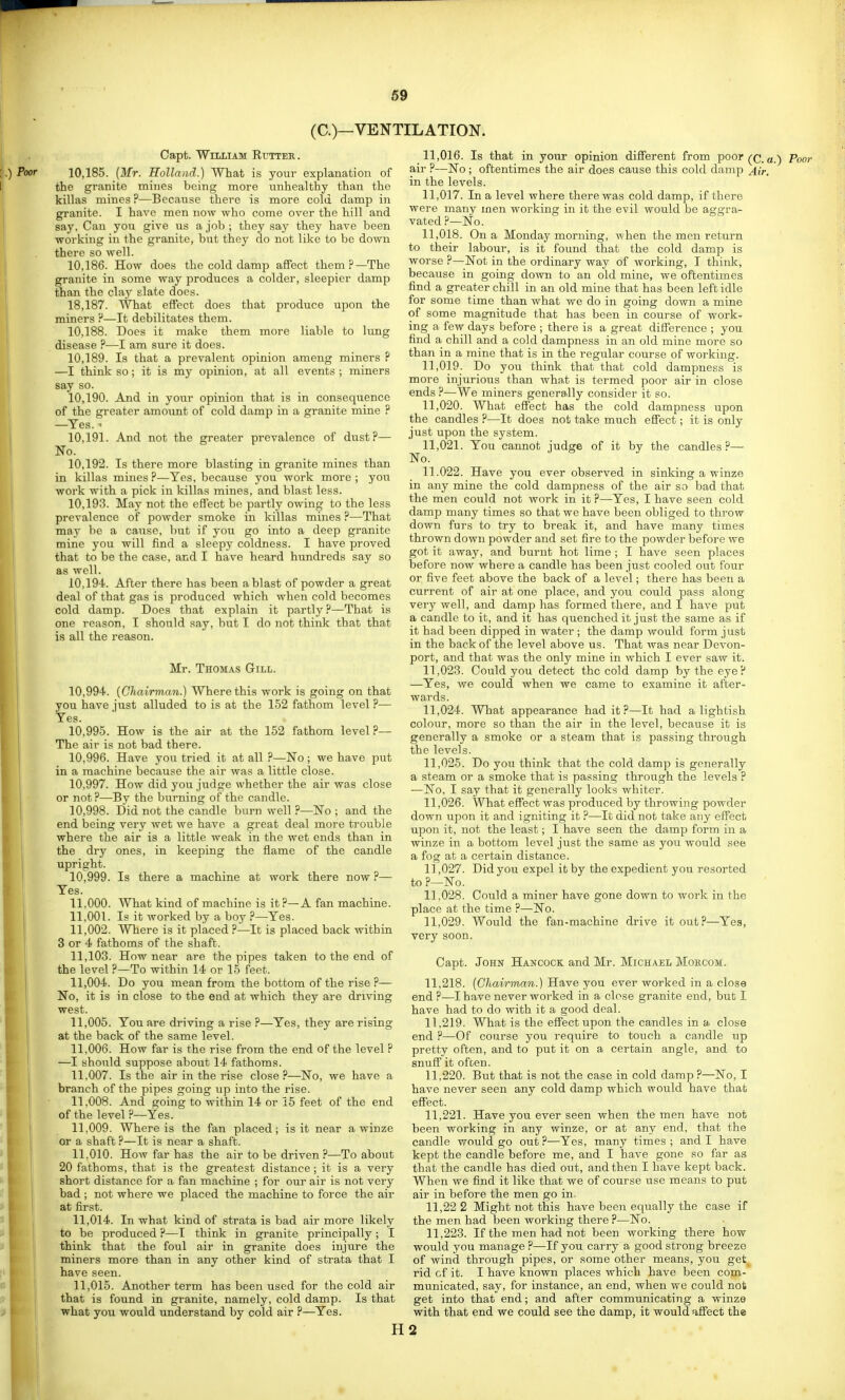 (C.)—VENTILATION. Oapt. William Etjtter . 10.185. {Mr. Holland.) What is your explanation of the granite mines being more vinhealthy than the killas mines ?—Because there is more cold damp in granite. I have men now who come over the hill and say. Can you give us a job ; they say they have been working in the granite, but they do not like to be down there so well. 10.186. How does the cold damp affect them?—The granite in some way produces a colder, sleepier damp than the clay slate does. 18.187. What effect does that produce upon the miners P—It debilitates them. 10.188. Does it make them more liable to lung disease ?—I am sure it does. 10.189. Is that a prevalent opinion ameng miners ? —I think so; it is my opinion, at all events ; miners say so. 10.190. And in your opinion that is in consequence of the greater amovmt of cold damp in a granite mine ? —Yes. ^ 10.191. And not the greater prevalence of dust?— No. 10.192. Is there more blasting in granite mines than in killas mines ?—^Yes, because you work more ; you work with a pick in killas mines, and blast less. 10.193. May not the effect be partly owing to the less prevalence of powder smoke in killas mines ?—That may be a cause, but if jon go into a deep granite mine you will find a sleepy coldness. I have proved that to be the case, and I have heard hundreds say so as well. 10.194. After there has been a blast of powder a great deal of that gas is produced which when cold becomes cold damp. Does that explain it partly ?—That is one reason, I should say, but I do not think that that is all the reason. Mr. Thomas Gill. 10.994. (Chairman.) Where this work is going on that you have just alluded to is at the 152 fathom level ?— Yes. 10.995. How is the air at the 152 fathom level ?— The air is not bad there. 10.996. Have you tried it at all ?—No ; we have put in a machine because the air was a little close. 10.997. How did you judge whether the air was close or not?—By the burning of the candle. 10.998. Did not the candle burn well ?—No ; and the end being very wet we have a great deal more trouble where the air is a little weak in the wet ends than in the dry ones, in keeping the flame of the candle upright. 10.999. Is there a machine at work there now ?— Yes. 11.000. AVhat kind of machine is it ?—A fan machine. 11.001. Is it worked by a boy ?—Yes. 11.002. Where is it placed ?—It is placed back within 3 or 4 fathoms of the shaft. 11,103. How near are the pipes taken to the end of the level ?—To within 14 or 15 feet. 11.004. Do you mean from the bottom of the rise ?— No, it is in close to the end at which they are driving west. 11.005. You are driving a rise ?—Yes, they are rising at the back of the same level. 11.006. How far is the rise from the end of the level ? —I should suppose about 14 fathoms. 11.007. Is the air in the rise close?—No, we have a branch of the pipes going up into the rise. 11.008. And going to within 14 or i5 feet of the end of the level ?—Yes. 11.009. Where is the fan placed; is it near a winze or a shaft ?—It is near a shaft. 11.010. How far has the air to be driven ?—To about 20 fathoms, that is the greatest distance; it is a very short distance for a fan machine ; for our air is not very bad ; not where we placed the machine to force the air at first. 11.014. In what kind of strata is bad air more likely to be produced ?—I think in granite principally ; I think that the foul air in granite does injure the miners more than in any other kind of strata that I have seen. 11.015. Another term has been used for the cold air that is found in granite, namely, cold damp. Is that what you would understand by cold air ?—Yes. 11.016. Is that in your opinion different from poor (^q^ ^ Poor ail' ?—No; oftentimes the air does cause this cold damp ^Hr, in the levels. 11.017. In a level where there was cold damp, if there were many men working in it the evil would be aggra- vated ?—No. 11.018. On a Monday morning, when the men return to their labour, is it found that the cold damp is worse ?—Not in the ordinary way of woi-king, I think, because in going down to an old mine, we oftentimes find a greater chill in an old mine that has been left idle for some time than what we do in going down a mine of some magnitude that has been in course of work- ing a few days before ; there is a great difference ; you find a chill and a cold dampness in an old mine more so than in a mine that is in the regular course of working. 11.019. Do you think that that cold dampness is more injurious than what is termed poor air in close ends ?—We miners generally consider it so. 11.020. What effect has the cold dampness upon the candles ?—It does not take much effect; it is only just upon the system. 11.021. You cannot judge of it by the candles?— No. 11.022. Have you ever observed in sinking a winze in any mine the cold dampness of the air so bad that the men could not work in it ?—Yes, I have seen cold damp many times so that we have been obliged to throw down furs to try to break it, and have many times thrown down powder and set fire to the powder before we got it away, and burnt hot lime ; I have seen places before now where a candle has been just cooled out four or five feet above the back of a level; there has been a current of air at one place, and you could pass along very well, and damp has formed there, and I have jjut a candle to it, and it has quenched it just the same as if it had been dipped in water ; the damp would form just in the back of the level above us. That was near Devon- port, and that was the only mine in which I ever saw it. n ,023. Could you detect the cold damp by the eye ? —Yes, we could when we came to examine it after- wards. 11.024. What appearance had it?—It had a lightish colour, more so than the air in the level, because it is generally a smoke or a steam that is passing through the levels. 11.025. Do you think that the cold damp is generally a steam or a smoke that is passing through the levels ? —No, I say that it generally looks whiter. 11.026. What effect was produced by throwing powder down upon it and igniting it ?—It did not take any effect upon it, not the least; I have seen the damp form in a winze in a bottom level just the same as you would see a fog at a certain distance. 11.027. Did you expel it by the expedient you resorted to ?—No. 11.028. Could a miner have gone down to work in the place at the time ?—No. 11.029. Would the fan-machine drive it out?—Yes, very soon. Capt. John Hancock and Mr. Michael Mohcom. 11.218. (Chairman.) Have you ever worked in a close end ?—I have never worked in a close granite end, but I have had to do with it a good deal. 11.219. What is the effect upon the candles in a close end ?—Of course you require to touch a candle up pretty often, and to put it on a certain angle, and to snuff it often. 11.220. But that is not the case in cold damp ?—No, I have never seen any cold damp which would have that effect. 11.221. Have you ever seen when the men have not been working in any winze, or at any end, that the candle would go out?—Yes, many times; and I have kept the candle before me, and I have gone so far as that the candle has died out, and then I have kept back. When we find it like that we of course use means to put air in before the men go in. 11,22 2 Might not this have been equally the case if the men had been working there ?—No. 11,223. If the men had not been working there how would you manage ?—If you carry a good strong breeze of wind through pipes, or some other means, you get^ rid cf it. I have known places which have been com- municated, say, for instance, an end, when we could not get into that end; and after communicating a winze with that end we could see the damp, it would affect the H2