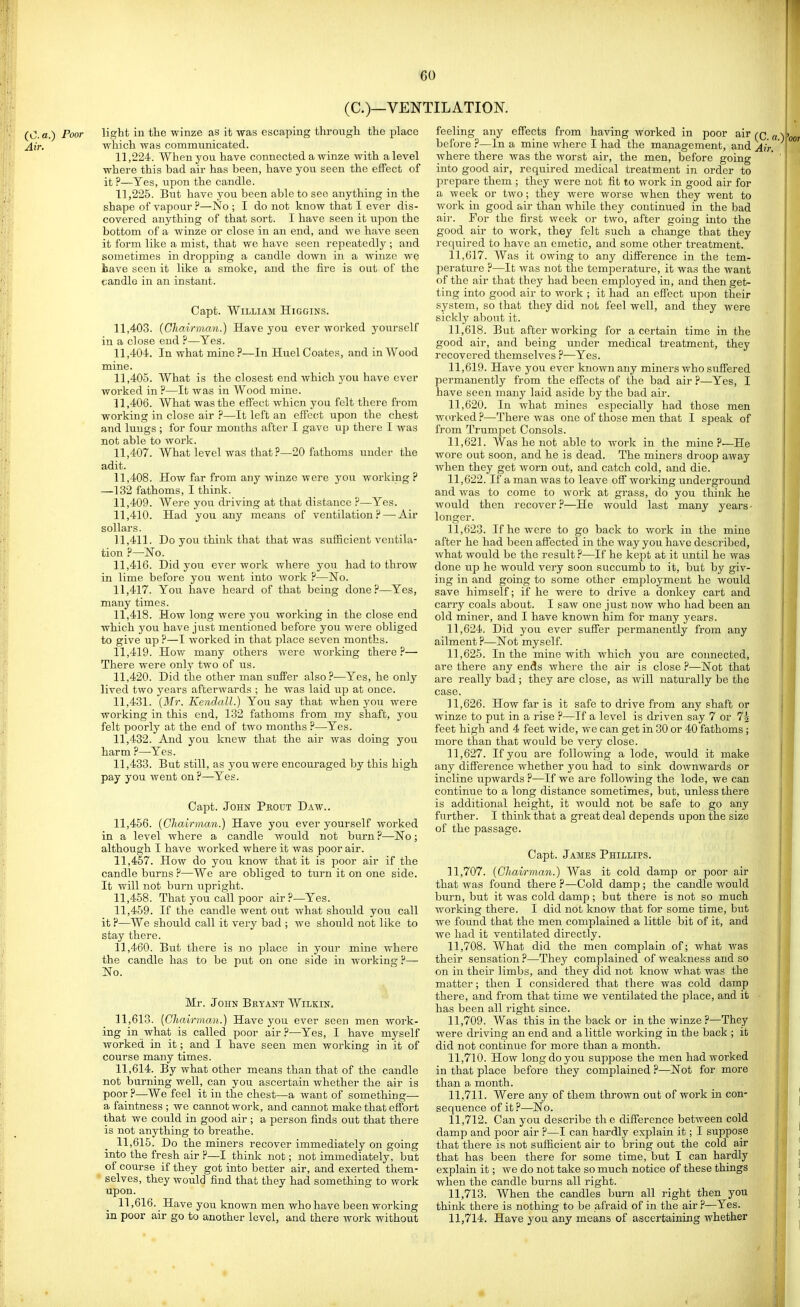 (C.)—VENTILATION. (0.«.) Poor light in the winze as it was escaping through the place j{ir, which was communicated. 11.224. When you have connected a winze with a level where this bad air has been, have you seen the effect of it ?—Yes, upon the candle. 11.225. But have you been able to see anything in the shape of vapour ?—No ; I do not know that I ever dis- covered anything of that sort. I have seen it upon the bottom of a winze or close in an end, and we have seen it form like a mist, that we have seen repeatedly ; and sometimes in dropping a candle down in a winze we liave seen it like a smoke, and the fire is out of the candle in an instant. Capt. William Higgins. 11.403. (Chairman.) Have you ever worked yourself in a close end ?—Yes. 11.404. In what mine ?—In Huel Coates, and in Wood mine. 11.405. What is the closest end which you have ever worked in ?—It was in Wood mine. 11.406. What was the effect whicn you felt there from working in close air ?—It left an effect upon the chest and lungs ; for four months after I gave up there I was not able to work. 11.407. What level was that ?—20 fathoms under the adit. 11.408. How far from any winze were you working ? —132 fathoms, I think. 11.409. Were you driving at that distance ?—Yes. 11.410. Had you any means of ventilation?—^Air sollars. 11.411. Do you think that that was sufficient ventila- tion ?—No. 11.416. Did you overwork where you had to throw in lime before you went into work ?—No. 11.417. You have heard of that being done?—Yes, many times. 11.418. How long were you working in the close end which you have just mentioned before you were obliged to give up ?—I worked in that place seven months. 11.419. How many others were working there ?— There were only two of us. 11.420. Did the other man sufPer also?—Yes, he only lived two j^ears afterwards ; he was laid up at once. 11.431. [Mr. Kendall.) You say that when you were working in this end, 132 fathoms from my shaft, you felt poorly at the end of two months ?—Yes. 11.432. And you knew that the air was doing you harm ?—Yes. 11.433. But still, as you were encouraged by this high pay you went on ?—-Yes. Capt. John Prout Daw.. 11.456. (Chairman.) Have you ever yourself worked in a level where a candle would not burn ?—No; although I have worked where it was poor air. 11.457. How do you know that it is poor air if the candle burns ?—We are obliged to turn it on one side. It will not burn upright. 11.458. That you call poor air ?—Yes. 11.459. If the candle went out what should you call it ?—We should call it very bad ; we should not like to stay there. 11.460. But there is no place in your mine where the candle has to be put on one side in working ?— No. Mr. John Bryant Wilkin. 11.613. [Chairman.) Have you ever seen men work- ing in what is called poor air?—Yes, I have myself worked in it; and I have seen men working in it of course many times. 11.614. By what other means than that of the candle not burning well, can you ascertain whether the air is poor?—We feel it in the chest—a want of something— a faintness ; we cannot work, and cannot make that effort that we could in good air ; a person finds out that there is not anything to breathe. 11.615. Do the miners recover immediately on going into the fresh air ?—I think not; not immediately, but of course if they got into bcDter air, and exerted them- selves, they would find that they had something to work upon. 11.616. Have you known men who have been working in poor air go to another level, and there work without feeling any effects from having worked in poor air (q before ?—In a mine where I had the management, and Air where there was the worst air, the men, before going into good air, required medical treatment in order to prepare them ; they were not fit to work in good air for a week or two; they were worse when they went to work in good air than while they continued in the bad ail-. For the first week or two, after going into the good air to work, they felt such a change that they I'equired to have an emetic, and some other treatment. 11.617. Was it owing to any difference in the tem- perature ?—It was not the temjDcrature, it was the want of the air that they had been employed in, and then get- ting into good air to work ; it had an effect upon their system, so that they did not feel well, and they were sickly about it. 11.618. But after working for a certain time in the good air, and being under medical treatment, they recovered themselves ?—Yes. 11.619. Have you ever known any miners who suffered permanently from the effects of the bad air ?—Yes, I have seen many laid aside by the bad air. 11.620. In what mines especially had those men worked ?—There was one of those men that I speak of from Trumpet Consols. 11.621. Was he not able to work in the mine?—He wore out soon, and he is dead. The miners droop away when they get worn out, and catch cold, and die. 11.622. If a man was to leave off working underground and was to come to work at grass, do you think he would then recover ?—He would last many years - longer. 11.623. If he were to go back to work in the mine after he had been affected in the way you have described, what would be the result ?—If he kej^t at it until he was done up he would very soon succumb to it, but by giv- ing in and going to some other emiiloymeut he would save himself; if he were to drive a donkey cart and carry coals about. I saw one just now who had been an old miner, and I have known him for many years. 11.624. Did you ever suffer permanently from any ailment ?—Not myself. 11.625. In the mine with which you are connected, are there any ends where the air is close ?—Not that are really bad; they are close, as will naturally be the case. 11.626. How far is it safe to drive from any shaft or winze to put in a rise ?—If a level is driven say 7 or 74 feet high and 4 feet wide, we can get in 30 or 40 fathoms ; more than that would be very close. 11.627. If you are following a lode, would it make any difference whether you had to sink downwards or incline upwards ?—If we are following the lode, we can continue to a long distance sometimes, but, unless there is additional height, it would not be safe to go any further. I think that a great deal depends upon the size of the passage. Capt. James Phillips. 11.707. (Chairman.) Was it cold damp or poor air that was found there ?—Cold damp ; the candle would burn, but it was cold damp; but there is not so much working there. I did not know that for some time, but we found that the men complained a little bit of it, and we had it ventilated directly. 11.708. What did the men complain of; what was their sensation ?—They complained of weakness and so on in their limbs, and they did not know what was the matter; then I considered that there was cold damp there, and fi-om that time we ventilated the place, and it has been all right since. 11.709. Was this in the back or in the winze ?—They were driving an end and a little working in the back ; it did not continue for more than a month. 11.710. How long do you suppose the men had worked in that place before they complained ?—Not for more than a month. 11.711. Were any of them thrown out of work in con- sequence of it?—No. 11.712. Can you describe the difference between cold damp and poor air ?—I can hardly explain it; I suppose that there is not sufficient air to bring out the cold air that has been there for some time, but I can hardly explain it; we do not take so much notice of these things when the candle burns all right. 11.713. When the candles burn all right then you think there is nothing to be afraid of in the air ?—Yes. 11.714. Have you any means of ascertaining whether