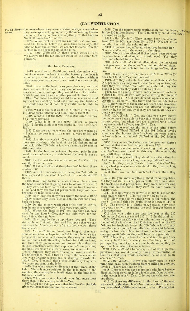 (C.)—VENTILATION. (C. b.) Tempe- the men where they were working always knew when rature. they were approaching copper by the increasing heat in the ends ; have you observed anything of that kind in North Eoskear P—No, never. 9124. What level is it where you find it so hot now ? —At 140 fathoms below the adit, that is to say, 160 fathoms from the surface ; we are 270 fathoms from the surface in the deepest part of the mine. 9127. {Mr. Holland.) Is there much water?—Yes. We always find the air and the water of the same tem- perature. Mr. John Richahds. 9443. (Chairman.) Could you work the mine with- out the man-engine ?—Not at the bottom ; the heat is so much ; we could not work at the bottom without the man-engine or a skip ; we must have one or the other. 9444. Because the heat is so great ?—Yes ; and that does weaken the miners ; they cannot work a core as they could, or climb up ; they would have the hardest work to go through at the latter part of the time. 9445. You mean that they would become so exhausted by the heat that they could not climb up the ladders ? — I think they could not; they would not be able to do it. 9448. What is the heat at Wheal Cliflford ?—The heat is 102° at eight fathoms and a half under the 200. ■ 9449. What is it at the 220 ?—About the same ; it may be 2° more perhaps. 9450. What is it at the 230?—Hotter, a pretty deal. I should think that you might call the heat there 120°. 9455. Does the heat vary when the men are working ? —Perhaps the heat is a little more ; a very trifle ; not much. 9463. Are they at work ?—^Yes ; I should think that there are working in the back of the 220 fathom and at the back of the 208 fathom levels as many as 60 men in different pairs. 9464. Is the heat experienced by each pair in that level the same ?—Yes ; in this level the heat is not so much. 9465. Is the heat the same throughout?—Yes, it is exactly the same there. 9466. What is the heat at that place ?—The heat there is about 96°. 9467. Are the men who are driving the 220 fathom level exposed to the same heat ?—Yes, it is about 102° there. 9468. How long do the men work in a place where the heat is 95° without going back to obtain fresh air ? —They work for four hours out of six, or five hours out of six, and they can stand it pretty well; they have been brought up from boys to it. 9469. How long can they work where the heat is 102°? —They cannot stay there, I should think, without going back an hour. 9470. Do the miners work where the heat is 95° for four hours consecutively ?—Yes, very regularly. 9471. Where the heat is 102° you say they can only work for one hour ?—Yes, they can only work for one hour before they go back. 9472. How long do they stop where they go P—They stop an hour, I should think, and I suppose that we can get about half the work out of a six hour core—three hours work. 9473. At the 220 fathom level, how long do they con- tinue at work ?—Perhaps in the 220 fathom level we can get just the same as in the stopes, they stay in perhaps an hour and a half, then they go back for lialf an hour, and then they go in again, and so on ; but they are obliged sometimes after the explosion of the powder, and until the smoke is cleared away, to come back. 9474. Suppose they were driving a cross-cut at the 230 fathom level, would there be any difference whether they were driving a cross-cut, or driving towards the lode ?—Yes, I should think they could stay longer in the cross-cut than in the lode. 9475. For what reason ?—Because of the fumes of the lode. There is more sulphur in the lode than in the country, the country here is all clean in the branches, the lode is hollow. 9476. When you cat a load do you find more heat there than in the country itself ?—Yes. 9477. And the lode gives out that heat?—Yes, the lode gives out heat more than in the cross-cut. 9478. Can the miners work continuously for one hour (C in the 230 fathom level ?—Yes, I thmk they can if they rature are used to do it. 9483. (Mr. Kendall.) They cannot bear the chano-e from 70° to 90°, nor from 60° to 70° ?—No, not for°a month, they will take cold and get ill. 9484. How are they affected when they become ill ?— They are affected in the chest; in the pipes. 9485. They are so affected if they have been working in a hot level and change to a cold one ?—Yes, they will get affected in the chest. 9488. (Mr. Holland.) What effect does the increased heat produce upon them ?—They get languid and faint. 9489. And not affected in the hmgs ?—Yes, they are. 9490. (O/iairmrm.) If the miners shift from 70° to 95° they feel faint?—Yes, and languid. 9491. Are they not able to continue at their work ?— No, perhaps they may work there for a day or two, and then they will want relief after a while ; if they can stand it a month they will be able to get on. 9492. Do the young miners suffer so much as to be obliged to leave off work altogether during the time of their training ?—No, it just depends upon a man's con- stitution. Some will' stay there and not be affected at all. I know many of them who are there that have been there for twenty years and are not affected to appear- ance by it, but by and by if they are taken ill they are gone very soon. 9493. (Mr. Kendall.) You say that you have known men who have been able to bear this excessive heat for twenty years, but when they are attacked with illness they are carried off very rapidly ?—Yes. 9494. Do you recollect the state of the mine before you holed at Wheal Clifford at the 208 fathom level ; when was the hottest time ?—About ten years since, before we holed at Wheal Clifford at the 200 fathom level. 9495. Do you recollect what was the greatest degree of heat at that time ?—I suppose it was 128°. 9500. What was the mode of working that you pur- sued ?—They would work in this way : the men would go in till they got tired. 9501. How long could they stand it at that time ?— An hour perhaps was a long time, say half an hour. 9502. Had they plenty of water there to drink ?—They always had plenty of water to drink ; they had a long way to go back. 9503. Did those men fail much ?—I do not think they did. 9504. Do you know anything about their appetites, did they eat well ?—Yes, pretty well. The men stood the work like that pretty well; they were not working more than half the time ; they were an hour down, or hardly that. 9511. Is it not worth your while to try to reduce the temperature there ?—I do not know how to do it. 9515. How much do you think you could reduce the heat?—I should think we could bring it down to 114° or 115°. The remedy is a slight one, because very often the great heat will overcome the cool draught before it is in sometimes. 9516. Are you quite sure that the heat at the 230 fathom level does not exceed 115° ?—I should think so. 9522. (C'/^.a^rma^^.) How far have the miners to go from the end of the levels at the 230 fathoms and at the 220 fathoms for fresh air ?—At the 230 fathom level I sup- pose they must go back and climb up above 20 fathoms, and go in from that place to where the level is, and if they go up 20 fathoms they will have very good air. 9523. Then they go to end after working to get fresh air every half hour or every hour ?—Every hour, but perhaps they do not go where the fresh air is, they go up to one level where the air is better. 9584. (Mr. Holland.) In consequence of the high tem- perature they would be only doing three-fourths of the work that they would otherwise be able to do in cooler air ?—Yes. 9617. (Mr. Kendall.) Have you many men in your mine who have been disabled from working in very hot levels ?—-There are four or five. 9618. I suppose you have more men who have become disabled from working in hot levels than from working in the cooler levels ?—Yes. I do not know that we have one there. 9619. Is there any difference in the look of the men who work in the deep levels ?- -I do not think there is any great deal of difference in their looks. Perhaps the