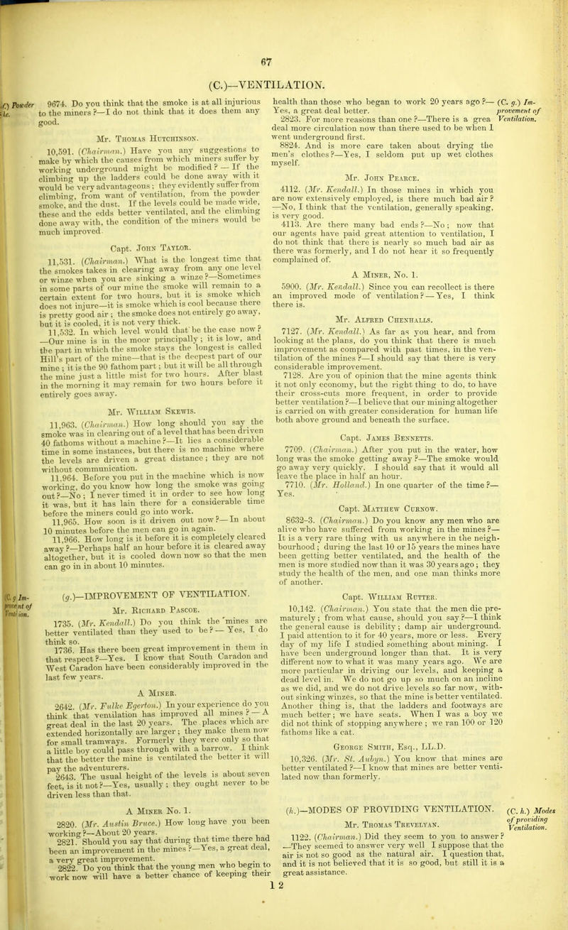 (O—VENTILATION. if.) Powder 9674. Do you think that the smoke is at all injurious ike. to the miners ?—I do not think that it does them any good. Mr. Thomas Hutchinson. 10,591. {Clia!rmnn.) Have you any suggestions to ' make by which the causes from which miners suifer by working underground might bo modified ? — If the climbin'g up the ladders could be done away with it would be very advantageous ; they evidently suffer from climbino-, from want of ventilation, from the powder smoke and the dust. If the levels could be made wide, these and the edds better ventilated, and the climbmg done away with, the condition of the miners would be much improved Capt. John Tatloh. 11.531. {Cha!rmnn.) What is the longest time that the smokes takes in clearing away from any one level or winze when vou are sinking a wmze ?—bometimes in some parts of our mine the smoke will remain to a certain extent for two hours, but it is smoke which does not injure—it is smoke which is cool because there is pretty good air ; the smoke docs not entirely go away, but it is cooled, it is not very thick. 11.532. In which level would that'be the case nowi' —Our mine is in the moor principally ; it is low, and the part in which the smoke stays the longest is called Hill's part of the mine—that is the deepest part of our mine ; it is the 90 fathom part; but it will be all through the mine just a little mist for two hours. After blast in the morning it may remain for two hours before it entirely goes away. Mr. William Skewis. 11 963. (Chah-mrni.) How long should you say the smoke was in clearing out of a level that has been driven 40 fathoms without a machine ?—It lies a considerable time in some instances, but there is no machine where the levels are driven a great distance; they are not without communication. . 11 964. Before you put in the machine which is now working, do you know how long the smoke was going out ?—No ; I never timed it in order to see how long it was, but it has lain there for a considerable time before the miners could go into work. 11.965. How soon is it driven out now?—In about 10 minutes before the men can go in again. 11.966. How long is it before it is completely cleared away ?—Perhaps half an hour before it is cleared away altogether, but it is cooled down now so that the men can go in in about 10 minutes. mines are Yes. I do (^.)—IMPROVEMENT OF VENTILATION Mr. EiCHAED Pascoe. 1735. {Mr. Kendall.) Do you think the better ventilated than they used to be?- think so. . • • 1736 Has there been great improvement m them m that respect ?—Yes. I know that South Caradon and West Caradon have been considerably improved m the last few years. A Miner. 2642. {Mr. Fulke Egerfon.) In your experience do you think that vemilation has improved all mines ? —^ great deal in the last 20 years. The places which are extended horizontally are larger ; they make them now for small tramways. Formerly they were only so tha,t a little boy could pass through with a barrow. I think that the better the mine is ventilated the better it will pay the adventurers. , . , . 2643 The usual height of the levels is about seven feet, is it not:-'—Yes, usually; they ought never to be driven less than that. A Miner No. 1. 2820. {Mr. Austin Bruce.) How long have you been working?—About 20 years. 2821 Should you say that during that time there had been an improvement in the mines ?—Yes, a great deal, a very great improvement. . 2822 Do you think that the voung men who begin to work now will have a better chance of keeping their health than those who began to work 20 years ago ?— (C. g.) Im- Yes, a great deal better. provement of 2823. For more reasons than one ?—There is a grea Ventilation. deal more circulation now than there used to be when 1 went underground first. 8824. And is more care taken about drying the men's clothes?—Yes, I seldom put up wet clothes myself. Mr. John Peaece. 4112. {Mr. Kendall.) In those mines in which you are now extensively employed, is there much bad air ? —No, I think that the ventilation, generally speaking, is very good. 4113. Are there many bad ends ?—No ; now that our agents have paid great attention to ventilation, I do not think that there is nearly so much bad air as there was formerly, and I do not hear it so frequently complained of. A MiNEE, No. 1. 5900. {Mr. Kendall.) Since you can recollect is there an improved mode of ventilation ? — Yes, I think there is. Mr. Alfeed Chenhalls. 7127. {Mr. Kendall.) As far as you hear, and from looking at the plans, do you think that there is much improvement as compared with past times, in the ven- tilation of the mines ?—I should say that there is very considerable improvement. 7128. Are you of opinion that the mine agents think it not only economy, hut the right thing to do, to have their cross-cuts more frequent, in order to provide better ventilation ?—I believe that our mining altogether is carried on with greater consideration for human life both above ground and beneath the surface, Capt. James Bennetts. 7709. {Chairman.) After you put in the water, how long was the smoke getting away ?—The smoke would go away very quickly. I should say that it would all leave the place in half an hour. 7710. {Mr. Holland.) In one quarter of the time ?— Yes. Capt. Matthew Cuenow. 8632-3. {Chairman.) Do you know any men who are alive who have suffered from working in the mines ?— It is a very rare thing with us anywhere in the neigh- bourhood ; during the last 10 or 15 years the mines have been getting better ventilated, and the health of the men is more studied now than it was 30 years ago ; they study the health of the men, and one man thinks more of another. Capt. William Ruttee. 10,142. {Chairman.) You state that the men die pre- maturely ; from what cause, should you say ?—I think the general cause is debility; damp air underground. I paid attention to it for 40 years, more or less. Every day of my life I studied something about mining. I have been underground longer than that. It is very different now to what it was many years ago. We are more particular in driving our levels, and keeping a dead level in. We do not go up so much on an incline as we did, and we do not drive levels so far now, with- out sinking winzes, so that the mine is better ventilated. Another thing is, that the ladders and footways are much better; we have seats. When I was a boy we did not think of stopping anywhere ; we ran 100 or 120 fathoms like a cat. Geoege Smith, Esq., LL.D. 10,326. [Mr. St. A^ihyn.) You know that mines are better ventilated ?—I know that mines are better venti- lated now than formerly. (/!.)—MODES OF PROVIDING VENTILATION Mr. Thomas Teevelyan. 1122. (Chairman.) Did they seem to you to answer? They seemed to answer very well I suppose that the air is not so good as the natural air. I question that, and it is not believed that it is so good, but still it is a great assistance. (C. h.) Modes of providing Ventilation. 1 2