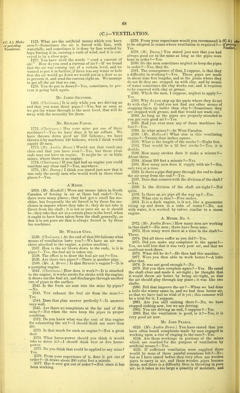 (C.)—VENTILATION. (C. h.) Modes of providing Ventilation. 1123. What are the artificial means which you have seen ?—Sometimes the air is forced with fans, with waterfalls, and sometimes it is done by fans worked by boys forcing it in, causing a rash of Avind, and it is con- veyed in by a close pipe. 1277. You have used the words send a current of air. How do you send a current of air?—If we found that the air was coming out of a certain level, and we wanted to put it in further.'if there was any winze or hole that the air would go down we would put in a door so as to prevent it, and send the current right on. We manage to get all the air that we can. 1278. You do put in doors ?—Yes, sometimes, to pre- vent it going back again. Mr. James Seccombe. 1383. {Chairman.) It is only while you are driving an end that you want those pipes ?—Yes, but as soon as we get the winze through to the next level, that will do away with the necessity for them. Mr. EiciiAKD Pascoe. 1772. (Chalrmau.) Has your mine got one of these machines ?—Yes, we have done it by air sollars. We have thrown down good air 150 fathoms; we have thrown it by machines 120 fathoms, which I think would supply 20 men. 1773. {Mi: Austin Bruce.) Would not that reach any close end that you have seen ?—Yes, but those close ends may not have an engine. It might be so in little mines, where there is no engine. 1774. {Chairman.) If you had had an engine you could ventilate any close end ?—Yes, anywhere. 1775. {Mr. Bavey.) I think you stated just now that it was onlj' the needy men who would work in those close places ?—Yes. A Miner. 1919. {Mr. Kendall.) Were any means taken in South Caradon of forcing in air at those bad ends ?—Yes, there were many places ; they had got a small fan ma- chine, but frequently the air forced in by these fan ma- chines is impure where they take it; they do not take it direct from the shaft; it is not so pure air as it should be ; they take that air at a certain place in the level, when it ought to have been taken from the shaft generally, so that it is not pure air that is always forced in by these fan machines. Mr. William Cock. 2536. {Chairman.) At the end of that 100 fathoms what means of ventilation have you.?—We have an air ma- chine attached to the engine, a piston machine. 2537. How is the air blown down to the ends, is it in pipes ?—Yes, the foul air is taken out. 2538. The effect is to draw the foul air out ?—Yes. 2539. Are there two pipes ?—There is another pipe. 2540. {Mr. A. Bruce.) Is that Struvie's engine?—It is a pumping engine. 2541. {Chairman.) How does it work?—It is attached to the engine, it works stroke for stroke with the engine; it draws out the foul air, and discharges through another run of pipes to the surface. 2542. Is the fresh air sent into the mine by pipes ? —No. 2543. You exhaust the foul air from the mine?— Yes. 2544. Does that plan answer perfectly ?—It answers very well. 2545. Are there no complaints at the far end of this mine?—Not when the men keep the pipes in proper condition. 2572. Do you know what was the cost of this engine for exhausting the air ?—I should think not more than 20L 2573. Is that much for such an engine ?—ISTot a great deal. 2574. What horse-power should you think it would take to drive it?—I should think four or five horse- power. 2575. Do you think that could be applied to any mine? Yes. 2576. From your experience of it, does it get out of order ?—It draws about 200 cubic feet a minute. 2577. Has it ever got out of order ?—Not since it has been working. 2578. From your experience would you recommend it (C. h.) .jjies to be adopted in mines where ventilation is required ?— of provic Yes. Ventilat 2579. (Mr. Bavey.) You stated just now that you had always good air in the mine as long as the pipes were kept in order ?—Yes. 2580. Do the men sometimes neglect to I<eep the pipes ' in order ?—Yes, they do. 2581. The consequence of that, I suppose, is that they a difficulty in working ?—Yes. Those pipes are made in about nine feet lengths, and at the joints where they do not fit they are stopped up with clay, and by means of water sometimes the clay works out, and it requires to be renewed with clay or grease. 2582. Which the men, I suppose, neglect to apply ?— Yes. 2583. Why do you stop up the parts where they do not fit with clay ? Could you not find any other means of stopping them up better than clay ?—Sometimes they are stopped with grease, and that would not wash out. 2584. As long as the pipes are jjroperly attended to you get very good air?—Yes. 2585. Had you ever seen any of those machines be- fore ?—Yes. 2586. At what mines ?—At West Caradon. 2590. {3Ir. Holland.) What size is this ventilating engine ?—Twenty-four inches square. 2591. What is the length of the stroke ?—Eight feet. 2592. That M-ould be a 32 feet stroke ?—Yes, it is double. 2596. How many strokes does it make a, minute ?— About three. 2594. About 200 feet a minute ?—Yes. 2595. How many men does it supply with air ?—Six, only two at a time. 2593. Is there a pipe that goes through the end to draw the air away from the end ?—Yes. 2597. Does that connect with the division of the shaft ?' —Yes. 2598 quite. 2599 2600 Is the division of the shaft air-tight ?—Not -Yes. Is there an air pipe all the way up ?- What size is that?—Five inches. 2601. It is a duck engine, is it not, like a gasometer rising up and down in a tube of water ?—No, not with water, it is worked by valves similar to a steam engine. A. MiNEE, No. 3. 2972. {Mr. Austin Bruce.) How many men are working in that shaft ?—Six men ; there have been nine. 2973. How many were there at a time in the shaft ?— Three. 2974. Did all three sufi'er as you did?—Yes. 2975. Did you make any complaint te the agent ?— Yes, we told him that it was very poor air, and that we could not work there. 2976. What did he do ?—He then had this machine. 2977. Were you then able to work better ?—A little after that. 2978. It was not good enough ?—No. 2979. Did you then complain again?—Yes. He cased the shaft close and made it air-tight; he thought that it would throw air better by being air-tight, so that the air should play through any place ; it was like two shafts. 2980. Did that improve the air ?—When we had done a little the winter came in, and we had then better air, so that we have had no trial of it yet; this summer will be a trial for it, I suppose. 2981. Are you still sinking there?—No, we have stopped sinking now, but we are driving. 2982. You are driving an end, I suppose ?—Yes. 2983. But the ventilation is good, is it?—Yes, it is very good air now. Mr. John Peaece. 4123. {Mr. Anstin Bruce.) You have stated that you have often heard complaints made by men engaged in working upon a rise of ringing in the ears ?—Yes. 4124. Are those workings in portions of the mines which are reached for the purpose of ventilation by artificial means ?—Yes. 4125. If sufficient ventilation were supplied there would be none of those painful sensations felt ?—No; but as I have stated before they very often use wooden pipes to carry in air, and these wooden pipes become damp, and there is a difficulty then in throwing in pure air, as it takes in too large a quantity of moisture, and