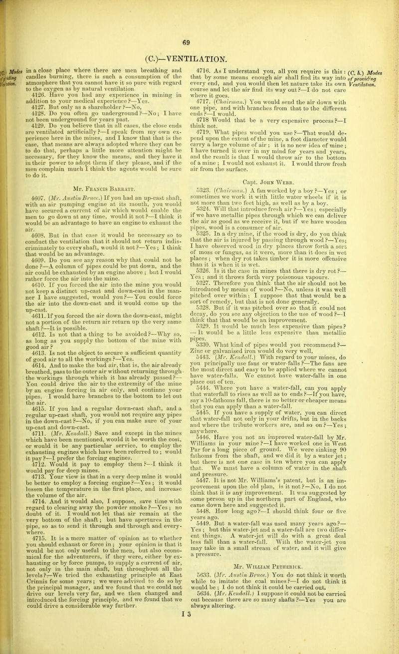 (O—VENTILATION. in a close place where there are men breathing and caudles burning, there is such a consumption of the atmosphere that you cannot have it so pure with regard to the oxygen as hj natural ventilation. ■1126. Have you had any experience in mining in addition to your medical experience?—Yes. 4127. But only as a shareholder ?—Iso, ■il28. Do you often go i^nderground ?—No ; I have not been underground for years past. 4129. Do you believe that in all cases, the close ends are ventilated artiticially ?—I speak from ray own ex- perience here in the mines, and I know that that is the case, that means are alwaj s adopted where they can be to do that, perha]3s a little more attention might be necessary, for they know the means, and they have it in their power to adopt them if they ])lease, and if the men complain much I think the agents would be sure to do it. Mr. Feaxcis Bakratt. 4607. {Mr. Auntin. Bruce.) If you had an up-cast shaft, with an air pumping engine at its luouth, you would have secured a current of air which would enaljlc the men to go down at any time, would it not F—I think it would be an advantage to have an engine to exhaust the air. 4603. But in that case it would be necessary so to conduct the ventilation that it should not return indis- criniinately to every shaft, would it not ?—Yes ; I think that would be an advantage. 4609. Do you see any reason why that could not be done ?—A column of pipes could be put down, and the air could be exhausted by an engine above ; but I would rather force the air into the mine. 4610. If you forced the air into the mine you would not kee-p a distinct up-cast and down-cast in the man- ner I have suggested, would you?—You could force the air into the down-cast and it would come up the up-cast. 4611. If you forced the air down the down-cast, might not a portion of the return air return up the very same shaft ?—It is possible. 4C12. Is not that a thing to be avoided?—Why so, as long as you supply the bottom of the mine with good air ? 4613. Is not the object to secure a sufficient quantity of good air to all the workings ?—Yes. 4614. And to make the bad air, that is, the air already breathed, pass to the outer air without returning through ■ the workings through which it has already passed ?— You could drive the air to the extremity of the mine by an engine forcing in air only, and continne your pipes. I would have branches to the bottom to let out the air. 4615. If you had a regular down-cast shaft, and a regular up-cast shaft, you would not require any pipes in the down-cast ?—Iso, if you can make sure of your up-cast and down-cast. 4711. {3Ir. Kendall.) Save and except in the mines which have been mentioned, would it be worth the cost, or would it be any particular service, to employ the exhaustin engines which have been referred to ; would it pay ?—I prefer the forcing engines. 4712. Would it pay to employ them ?—I think it would pa} for deep mines. 4713. Your view is that in a very deep mine it would be better to employ a forcing engine ?—Yes ; it would lessen the temperature in the first place, and increase the volume of the air. 4714. And it would also, I suppose, save time with regard to clearing away the powder smoke ?—-Yes ; no doubt of it. I would not let that air remain at the very bottom of the shaft; but have apertures in the pipe, so as to send it through and through and every- where. 471-5. It is a mere matter of opinion as to whether you should exhaust or force in ; your opinion is that it would be not only useful to the men, but also econo- mical for the adventurers, if they were, either by ex- hausting or by force pumps, to suj^jjly a cm-rent of air, not only in the main shaft, but throughout all the levels?—We tried the exhausting jirinciple at East Crinnis for some years ; we were advised to do so by the principal manager, and we found that we could not di'ive our levels very far, and we then changed and introduced the forcing principle, and we found that Ave could drive a considerable way further. 4716. As I understand you, all you require is this : j^j^ Modes that by some means enough air shall find its way into of providing every end, and you would then let nature take its own Ventilation. course and let the air find its way out ?—I do not care where it goes. 4717. [Chairman.) You would send the air down with one pipe, and with branches from that to the different ends ?—I would. 4718 Would that be a very expensive process —1 think not. 4719. What pipes would you use ?—That would de- pend upon the extent of the mine, a foot diameter would carry a large volume of air ; it is no new idea of mine ; I have turned it over in my mind for years and years, and the result is that I would throw air to the bottom of a mine ; I would not exhaust it. I would throw fresh air from the surface. Capt. John Webb. 5323. (Chalrinan.) A fan worked by a boy ?—Yes; or sometimes we work it with little water wheels if it is not more than two feet high, as well as by a boy. 5324. Will that introduce fresh air ?—Yes ; especially if we have metallic pipes through which we can deliver the air as good as we receive it, but if we have wooden pipes, wood is a consumer of air. 6325. In a dry mine, if the v/ood is dry, do you think that the air is injured by passing through wood ?—Yes; I have observed wood in dry places throw forth a sort of moss or fungus, as it were, more than it does in wet places ; when drj rot takes timber it is more offensive than it is when it is wet. 5326. Is it the case in mines that there is dry rot ?— Yes ; and it throws forth very poisonous vapours. 5327. Therefore you think that the air should not be introduced by means of wood ?—ISTo, unless it was well pitched over within; I suppose that that would be a sort of remedy, but that is not done generally. 5328. But if it was pitched over so that it could not decay, do you see any objection to the use of wood ?—I think that that would be an improvement. 5329. It would be much less expensive than pipes ? —■ It would be a little less expensive than metallic pipes. 5330. What kind of pipes would you recommend ?— Zinc or galvanised iron would do very well, 5443. (Mr. Kendall.) With regard to your mines, do you principally use fans or water-falls ?—The fans are the most direct and easy to be applied where we cannot have water-falls. We cannot have water-falls in one place out of ten. 5444. Wliere you have a water-fall, can you apply that waterfall to rises as well as to ends ?—If you have, say a 10-fathoms fall, there is no better or cheaper means that you can apply than a water-fall. 5445. If you have a supply of water, you can direct that water-fall not only in your drifts, but in the backs and where the tribute Avorkers are, and so on ?—Yes ; anywhere. 5446. Have you not an imiDroved Avater-fall by Mr. Williams in your mine ?—I have worked one in West Par for a long piece of ground. We were sinking 90 fathoms from the shaft, and we did it by a water jet; but there is not one case in ten Avhere you can apply that. We must have a column of AA'^ater in the shaft and pressure. 5447. It is not Mr. Williams's patent, but is an im- provement upon the old plan, is it not ?—Is o, I do not think that it is any improA^ement. It Avas suggested by some person up in the northern part of England, Avho came doAvn here and suggested it. 5448. How long ago?-—I should think four or five years ago. 5449. But a water-fall was used many years agoi'— Yes ; but this water-jet and a water-fall are tAvo differ- ent things. A water-jet AA'ill do with a great deal less fall than a Avater-fall. With the water-jet you may take in a small stream of water, and it will give a pressure. Mr. WiiLiAM Pethebick. 5633. (Mr. Austin Bruce.) You do not think it worth Avhile to imitate the coal mines ?—I do not think it Avould be ; I do not think it could be carried out. 5634. (Mr. Kendall.) I suppose it could not be carried out because there are so many shafts ?—Yes you are always altering.