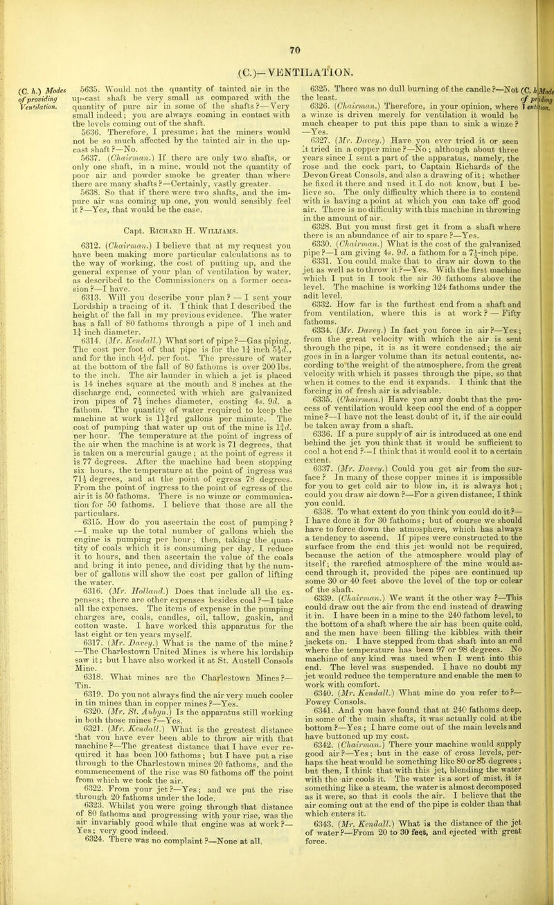 (C.)- VENTILATION. (C. h.) Modes 5635. Would not the quantity of tainted air in the of providing up-cast shaft be very small as compared with the Ventilation. quantity of pure air iu some of the shafts ?— Very small indeed ; you are always coming in contact with the levels coming out of the shaft. 5636. Therefore, I presume; hat the miners would not be so much affected by the tainted air in the up- cast shaft ?—No. 5637. {Chairman.) If there are only two shafts, or only one shaft, in a mine, would not the quantity of poor air and powder smoke be greater than where there are many shafts ?—Certainly, vastly greater. 5638. So that if there were two shafts, and the im- pure air was coming up one, you would sensibly feel it ?—Yes, that would be the case. Capt. EicHAED H. Williams. 6312. {Chairman.) I believe that at my request you have been making more particular calculations as to the way of working, the cost of putting up, and the general expense of your plan of A entilation by water, as described to the Commissioners on a former occa- sion ?—I have. 6313. Will you describe your plan ? — I sent your Lordship a tracing of it. I think that I described the height of the fall in my previous evidence. The water has a fall of 80 fathoms through a pipe of 1 inch and li inch diameter. 6314. {Mr. Kendall.) What sort of pipe ?—Gas piping. The cost per foot of that pipe is for the 1? inch 5^(1, and for the inch 4^d. per foot. The pressure of water at the bottom of the fall of 80 fathoms is over 200 lbs. to the inch. The air launder in which a jet is placed is 14 inches square at the mouth and 8 inches at the discharge end, connected with which are galvanized iron pipes of 7^ inches diameter, costing 4s. 9d. a fathom. The quantity of water required to keep the machine at work is llfrd gallons per minute. The cost of pumping that water up out of the mine is lid. per hour. The temperature at the point of ingress of the air when the machine is at work is 71 degrees, that is taken on a mercurial gauge ; at the point of egress it is 77 degrees. After the machine had been stopping six hours, the temperature at the point of ingress was 71^ degrees, and at the point of egress 78 degrees. From the point of ingress to the point of egress of the air it is 50 fathoms. There is no winze or communica- tion for 50 fathoms. I believe that those are all the particulars. 6315. How do you ascertain the cost of pumping ? —I make up the total number of gallons which the engine is pumping per hour; then, taking the quan- tity of coals which it is consuming per day, I reduce it to hours, and then ascertain the value of the coals and bring it into pence, and dividing that by the num- ber of gallons will show the cost per gallon of lifting the water. 6316. {Mr. Holland.) Does that include all the ex- penses ; there are other expenses besides coal—I take all the expenses. The items of expense in the pumping charges are, coals, candles, oil, tallow, gaskin, and cotton waste. I have worked this apparatus for the last eight or ten years myself. 6317. {Mr. Davey.) What is the name of the mine? —The Charlestown United Mines is where his lordship saw it; but I have also worked it at St. Austell Consols Mine. 6318. What mines are the Charlestown Mines?— Tin. 6319. Do you not always find the air very much cooler in tin mines than in copper mines ?—Yes. 6320. {Mr. St. Aubyn.) Is the apparatus still working in both those mines ?—Yes. 6321. {Mr. Kendall.) What is the greatest distance that vou have ever been able to throw air with that machine ?—The greatest distance that I have ever re- quired it has been 100 fathoms ; but I have put a rise through to the Charlestown mines 20 fathoms, and the commencement of the rise was 80 fathoms off the point from which we took the air. 6322. From your jet ?—Yes; and we put the rise through 20 fathoms under the lode. 6323. Whilst you were going through that distance of 80 fathoms and progressing with your rise, was the air invariably good while that engine was at work ?— Yes ; very good indeed. 6324. There was no complaint ?—None at all, 6325. There was no dull burning of the candle?—Not (C. hMode cf pr ng the least 6326. {Chairman.) Therefore, in your opinion, where 1 entifion. a winze is driven merely for ventilation it would be much cheaper to put this pipe than to sink a winze ? —Yes. 0327. {Mr. Davey.) Have you ever tried it or seen It tried in a copper mine ?—No ; although about three years since I sent a part of the apparatus, namely, the rose and the cock part, to Captain Eichards of the Devon Great Consols, and also a drawing of it; whether he fixed it there and used it I do not know, but I be- lieve so. The only difficulty which there is to contend with is having a point at which you can take off good air. There is no difficulty with this machine in throwing in the amount of air. 6328. But you must first get it from a shaft where there is an abundance fif air to spare ?—Yes. 6330. {Chairman.) What is the cost of the galvanized pipe ?—I am giving 4s. 9d. a fathom for a 7|^-inch pipe. 6331. You coiild make that to draw air down to the jet as well as to throw it ?—Yes. With the first machine which I put in I took the air 30 fathoms above the level. The machine is working 124 fathoms under the adit level. 6332. How far is the furthest end from a shaft and from ventilation, where this is at work ? — Fifty fathoms. 6334. {Mr. Davey.) In fact you force in air?—^Yes; from the great velocity with which the air is sent through the pipe, it is as it were condensed; the air goes in in a larger volume than its actual contents, ac- cording to the weight of the atmosphere, from the great velocity with which it passes through the pipe, so that when it comes to the end it expands. I think that the forcing in of fresh air is advisable. 6335. {Chairman.) Have you any doubt that the pro- cess of ventilation would keep cool the end of a coppeir mine ?—I have not the least doubt of it, if the air could be taken away from a shaft. 6336. If a pure supply of air is introduced at one end behind the jet you think that it would be sufficient to cool a hot end ?—I think that it would cool it to a certain extent. 6337. {Mr. Davey.) Could you get air from the sur- face ? In many of these copper mines it is impossible for you to get cold air to blow in, it is always hot; could you draw air down ?—For a given distance, I think you could. 6338. To what extent do you think you could do it ?— I have done it for 30 fathoms ; but of course we should have to force down the atmosphere, which has always a tendency to ascend. If pipes were constructed to the surface from the end this jet would not be required, because the action of the atmosphere would play of itself; the rarefied atmosphere of the mine would as- cend through it, provided the pipes are continued up some 30 or 40 feet above the level of the top or colear of the shaft. 6339. {Chairman.) We want it the other way ?—This could draw out the air from the end instead of drawing it in. I have been in a mine to the 240 fathom level, to the bottom of a shaft where the air has been quite cold, and the men have been filling the kibbles with their jackets on. I have stepped from that shaft into an end where the temperature has been 97 or 98 degrees. No machine of any kind was used when I went into this end. The level was suspended. I have no doubt my jet would reduce the temperature and enable the men to work with comfort. 6340. {Mr. Kendall.) What mine do you refer to?— Fowey Consols. 6341. And you have found that at 240 fathoms deep, in some of the main shafts, it was actually cold at the bottom ?—Yes ; I have come out of the main levels and have buttoned up my coat. 6342. {Chairman.) There your machine would supply good air ?—Yes ; but in the case of cross levels, per- haps the heat would be something like 80 or 85 degrees ; but then, I think that with this jet, blending the water with the air cools it. The water is a sort of mist, it is something like a steam, the water is almost decomposed as it were, so that it cools the air. I believe that the air coming out at the end of the pipe is colder than that which enters it. 6343. {Mr. Kendall.) What is the distance of the jet of water ?—From 20 to 30 feet, and ejected with great force. I