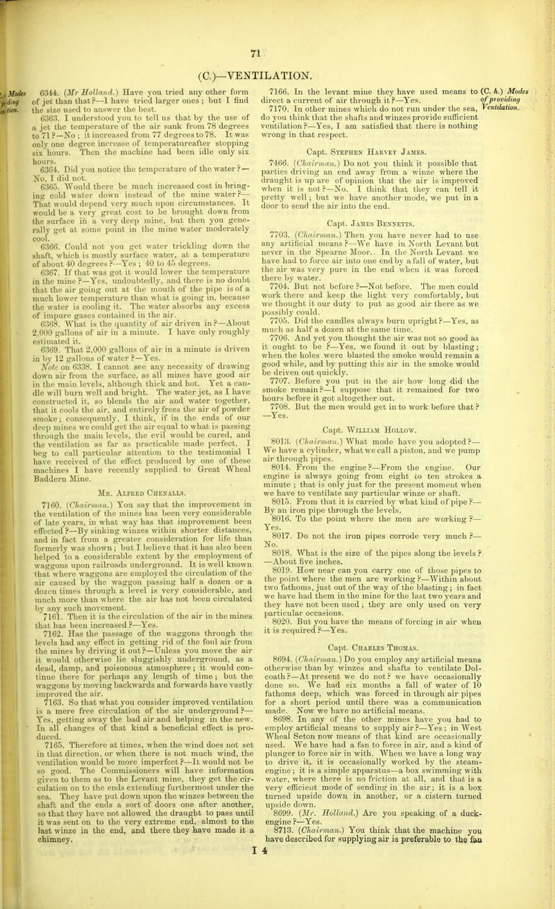 (C.)—VENTILATION. 6344. (Mr Holland.) Have you tried any other form of jet than that ?—1 have tried larger ones ; but I find the size used to answer the best. 6363. I understood j'ou to tell us that by the use of a jot the temperature of the air sank from 78 degrees to 71 F—No ; it increased from 77 degrees to 78. It was only one degree increase of temperatureafter stopping six hours. Then the machine had been idle only six hours. G364. Did you notice the temperature of the water ?— No, I did not. 6365. AVould there be much increased cost in bring- ing cold water down instead of the mine water?— That would depend very much upon circumstances. It would be a very great cost to be brought down from the surface in a very deep mine, hnt then you gene- rally get at some point in the mine water moderately cool. 6366. Could not you get water trickling down the shaft, which is mostly surface water, at a temperature of about 40 degrees ?—Yes ; 40 to 45 degrees. 6367. If that was got it would lower the temperature in the mine ?—Yes, undoubtedly, and there is no doubt that the air going out at the mouth of the pipe is of a much lower temperature than what is going in, because the water is cooling it. The water absorbs any excess of impure gases contained in the air. 6368. What is the quantity of air driven in ?—About 2,000 gallons of air in a minute. I have only roughly estimated it. 6369. That 2,000 gallons of air in a minute is driven in by 12 gallons of water ?—Yes. Note on 6338. I cannot see any necessity of drawing down air from the surface, as all mines have good air in the main levels, although thick and hot. Yet a can- dle will burn well and bright. The water jet, as I have constructed it, so blends the air and water together, that it cools the air, and entirely frees the air of powder smoke; consequently, I think, if in the ends of our deep mines we could get the air equal to what is passing through the main levels, the evil would be cured, and the ventilation as far as practicable made perfect. I beg to call particular attention to the testimonial I have received of the effect produced by one of these machines I have recently supplied to Great Wheal Baddei'u Mine. Mil. Alfred Chen alls. 7160. {Chairman.) You say that the improvement in the ventilation of the mines has been very considerable of late years, in what way has that improvement beeir effected ?—By sinking winzes within shorter distances, and in fact from a greater consideration for life than formerly was shown ; but I believe that it has also been helped to a considerable extent by the employment of waggons upon railroads underground. It is well known that where waggons are employed the circulation of the air caused by the waggon passing half a dozen or a dozen times through a level is very considerable, and much more than where the air has not been circulated hy any such movement. 7161. Then it is the circulation of the air in the mines that has been increased ?—Yes. 7162. Has the passage of the waggons through the levels had any effect in getting rid of the foul air from the mines by driving it out ?—Unless yon move the air it would otherwise lie sluggishly underground, as a dead, damp, and poisonous atmosphere ; it would con- tinue there for perhaps any length of time ; but the waggons by moving backwards and forwards have vastly improved the air. 7163. So that what you consider improved ventilation is a mere free circulation of the air underground ?— Yes, getting away the bad air and helping in the new. In all changes of that kind a beneficial effect is pro- duced. 7165. Therefore at times, when the wind does not set in that direction, or when there is not much wind, the ventilation would be more imperfect ?—It would not be so good. The Commissioners will have information given to them as to the Levant mine, they get the cir- culation on to the ends extending furthermost under the sea. They have put do-wu upon the winzes between the shaft and the ends a sort of doors one after another, so that they have not allowed the draught to pass until it was sent on to the very extreme end, almost to the last winze in the end, and there they have made it a chimney. 7166. In the levant mine they have used means to (C. k.) Modes direct a current of air through it ?—Yes. ofpjoviding 7170. In other mines which do not run under the sea, Ventilation. do you think that the shafts and winzes provide sufiicient ventilation ?—Yes, I am satisfied that there is nothing wrong in that respect. Capt. Stephen Hakvey James. 7466. [Chairman.) Do not you think it possible that parties driving an end away from a winze where the draught is up are of opinion that the air is improved when it is not ?—No. I think that they can tell it pretty well; but we have another mode, we put in a door to send the air into the end. Capt. James Bennetts. 7703. (Chairman.) Then you have never had to use any artificial means ?—We have in North Levant but never in the Spearne Moor.. In the North Levant we have had to force air into one end by a fall of water, but the air was very pure in the end when it was forced there by water. 7704. But not before ?—Not before. The men could work there and keep the light very comfortably, but we thought it our duty to put as good air there as we possibly could. 7705. Did the candles always burn upright ?—Yes, as much as half a dozen at the same time. 7706. And yet you thought the air was not so good as it ought to be ?—Yes, we found it out by blasting; when the holes were blasted the smoke would remain a good while, and by putting this air in the smoke would be driven out quickly. 7707. Before you put in the air how long did the smoke remain ?—I suppose that it remained for two hours before it got altogether out. 7708. But the men would get in to work before that ? —Yes. Capt. William Hollow. 8013. (Chairman.) Whsit mode have you adopted ?— We have a cylinder, what we call a piston, and we pump air through pipes. 8014. From the engine?—From the engine. Our engine is always going from eight to ten strokes a minute ; that is only just for the present moment when we have to ventilate any particular winze or shaft. 8015. From that it is carried by what kind of pipe ?— By an iron pipe through the levels. 8016. To the point where the men are working ?— Yes. 8017. Do not the iron pipes corrode very much ?— No. 8018. What is the size of the pipes along the levels ? —About five inches. 8019. How near can you carry one of those jsipes to the point where the men are working ?—Within about two fathoms, just out of the way of the blasting ; in fact we have had them in the mine for the last two years and they have not been used ; they are only used on very particular occasions. 8020. But you have the means of forcing in air when it is required ?—Yes. Capt. Chaeles Thomas. 8694. (Chairman.) Do you employ any artificial means otherwise than by winzes and shafts to ventilate Dol- coath ?—At present we do not ? we have occasionally done so. We had six months a fall of water of 10 fathoms deep, which was forced in through air pipes for a short period until there was a communication made. Now we have no artificial means. 8698. In any of the other mines have you had to employ artificial means to supply air ?•—Yes ; in West Wheal Seton now means of that kind are occasionally * used. We have had a fan to force in air, and a kind of plunger to force air in with. When we have a long way to drive it, it is occasionally worked by the steam- engine ; it is a simple apparatus—a box swimming with water, where there is no friction at all, and that is a very eflicieiit mode of sending in the air; it is a box turned upside down in another, or a cistern turned upside down. 8699. (Mr. Holland.) Are you speaking of a duck- engine ?—Yes. 8713. (Chairman.) You think that the machine you have described for supplying air is preferable to the fan