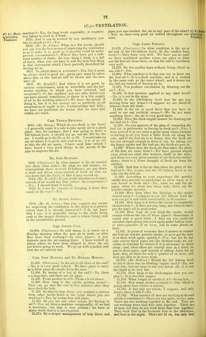 (C.;—VENTILATION. (C. h.) Modes machine ?—Yes, for long levels especially; it requires less labour to work it, I think. 8715. And it can be worked by any machinery you like to attach to it?—Yes. 8854. {Mr. St. Aubyn.) What, in a few words, should you say was the best means of improving the ventilation so as to make it as good as it possibly could be under present circumstances ?—Where they have got a suffi- cient number of shafts, the best thing I think is a fall of water, when you can have it, and the next best thmg is that instrument which I have partially described for forcing air in. 8855. To which there is a cistern ?—Yes, but it must be always fixed in good air; great care must be taken about that, or else bad air will be blown into the men after all. 8867.' Mr. Kendall.) And where it is not good, by various contrivances, such as waterfalls, and the par- ticular machine to which you have referred, and occasionally the fan machine, you are able, before you can have natural ventilation, to throw in a fair supply of air to the working miners ?—We have the means of doing it, but it is not carried out so perfectly on all occasions as it ought to be ; I acknowledge that fully ; we have not perfected the means that we have now within our reach. Capt. Thomas Eichaeds. 9010. (Mr. Bavey.) Which do you think is the best ? —I generally make it a rule to take up my air in a good place. Say, for instance, that I was going to drive a 100 fathom level, I should not go out the 100 for the air. I would go to the 70, or 80, or 90. I would take up my air where it is good, and send it on ; it is of no use to take the old air again. I have used lime (which I have found a very good thing) in the mouth of the pipe to improve the air. Me. John Eichakds. 9456. {Cliairmcvn.) In what manner is the air carried into those close ends ?—By what we call winzes ; we communicate there at every 12 fathoms; we put down a shaft and throw every particle of fresh air that we can down into the level, so that it may ascend up. 9512. [Mr. Kcndnll.) If you could introduce a stronger current of air would not that reduce the temperature ? —Yes ; I should think it would. 9513. Is it not the expense of bringing it down that stands in the way ?—Yes. Mr. JosEP]! Jewell. 9706. [Mr. St. Aubyn.) Can you suggest any means for improving the ventilation in the mines to a greater extent than it is already improved ?—I do not know that I can; it is generally owing to the shafts being sunk at the proper distances, and to winses being sunk in the intermediate ground. Capt. Joseph Cock. 10,000. (Chairman.) In cold damp, is it worse on a Monday morning when the men go to work, or after they have been working ?—In some places ; it just depends upon the air coming there. I have worked in places where we have been obliged to drive the air out before going to work. We go up with a jacket, and beat the air entirely out. Capt. John Hancock and Mr. Michael Mokcom. 11.205. (Chairman.) Is the air at all close at the end ? —No, it is very good indeed. We have pipes to carry in to blow away the smoke from the men. 11.206. By means of a boy at the end?—No, there is a trap door, and there are air pipes. 11.207. From another level ?—From a level above. 11.208. How long is the smoke getting away?— They can go into the end in five minutes after they have fired the hole. Ix 209. So that by trap doors you conduct a current from other levels down to the point where you are workitvg?—^Yes, by a trap door and pipes. 11.210. Do you use any other means for forcing in air?—Yes, we blow a machine occasionally, if we find it necessary, but that is very seldom; we have so many shafts that it is not required. 11.211. By a woper management of trap doors and pipes you can conduct the air to any part of lhe mine ? (C. h.) [odes —Yes, we have very good air indeed throughout ouv of proving mine. Ventila\n. Capt. James Phillips. 11.678. (Chairman.) In what condition is the air at the end of the 115-fathom level; do the candles burn freely?—They burn very well. We have put in, until we have ventilated another winze, air pipes to draw out the foul air from there, so that the end is ventilated very well. 11.679. Do the candles burn without being tilted on one side ?—Yes. 11.680. What machine is it that you use to draw out the foul air?—It is a duck machine, and it is worked by the same rods as the water wheel, and it draws out the foul air instead of forcing air in. 11.681. You produce circulation by drawing out the air ?—Yes. 11.682. Is that machine applied to any other level? —No, it is not in the mine. 11.683. In the 130-fathom level how far are you driving from any winze ?—I suppose we are about 20 fathoms from the shaft. 11.684. Is the air so good there that you have no need to use any artificial means ?—We do not want anything there ; the air is very good there. 11.685. Does the duck-engine answer for drawing out the bad air ?—Yes. 11.686. Do you approve of the plan of extracting the foul air in preference to forcing in fresh air ?—Yes ; I have proved it in our mine a great many times, because in forcing in air you have a little fresh air along the end ; and if the foul air is so heavy that the fresh air has not strength enough to drive it out, by taking out the heavy smoke and the foul air, the fresh air goes in. 11.687. Where does the fresh air that takes the place of the foul air come from ?—-AVe have ground stoped away about our shaft (the western shaft) in the mine, and there is a veiy great current of air from the surface down; there is a down draught of fresh air from the surface. 11.688. And that is the air that takes the place of the foul air?—Yes, it goes into the 115 fathom level as we take out the foul air. 11.689. According to your experience the powder smoke does not take so much time to clear away as if you forced in fresh air ?—No ; what we call the air pipes, Vv'hen we shoot into these ends, drive out the powder smoke directly. 11.690. How long after the blasting is the smoke cleared away .f*—I suppose in our 115 fathom level the men can go in and work comfortaHy in 10 minutes. 11.691. How long is it before the smoke is completely cleared away ?—It does not stay long, not when we have got the pipes all in good order. 11.692. How long do you think the smoke would remain without the use of those pipes ?—Sometimes it would stay a good while ; I dare say you could not calculate upon going into work again under half an hour, or three-quarters of an hour, and in some j)laces an hour. 11.693. In point of economy does it answer to extract the foul air and the powder smoke, so as to get the men in to their work again cjuickly ?—Yes ; but we do not only convey these pipes into the furthest ends, we cal- culate to ventilate by winzes if it is necessary to drive away; and, when there are several men in a level, to put in these pipes, and instead of sitting down for an hour, they sit down for only a quarter of an hour, and they are able to do more work. 11.757. (Mr. Holland.) Would the 115 fathom level be hot if there was no blowing engine used ?—No, not very hot; but our mine is not very hot at all, it is not the depth to be very hot. 11.758. How large is the duck-engine that you em- ploy ?—It is two feet square. 11.759. What length of stroke is it?—Seven feet. 11.760. How many strokes a minute P—Our wheel is going about four strokes a minute. 11.761. It has only one action, I suppose, and onlj' draws when it lifts ?—No. 11.762. What number of men are working at the end which it ventilates ?—There are two pairs, twelve men. There are two working together at the end. They are not working more than four men together. There are 12 men, but they do not work more than four together. They work four in the forenoon, four in the afternoon, and four in the night. There are 12 on, but only four