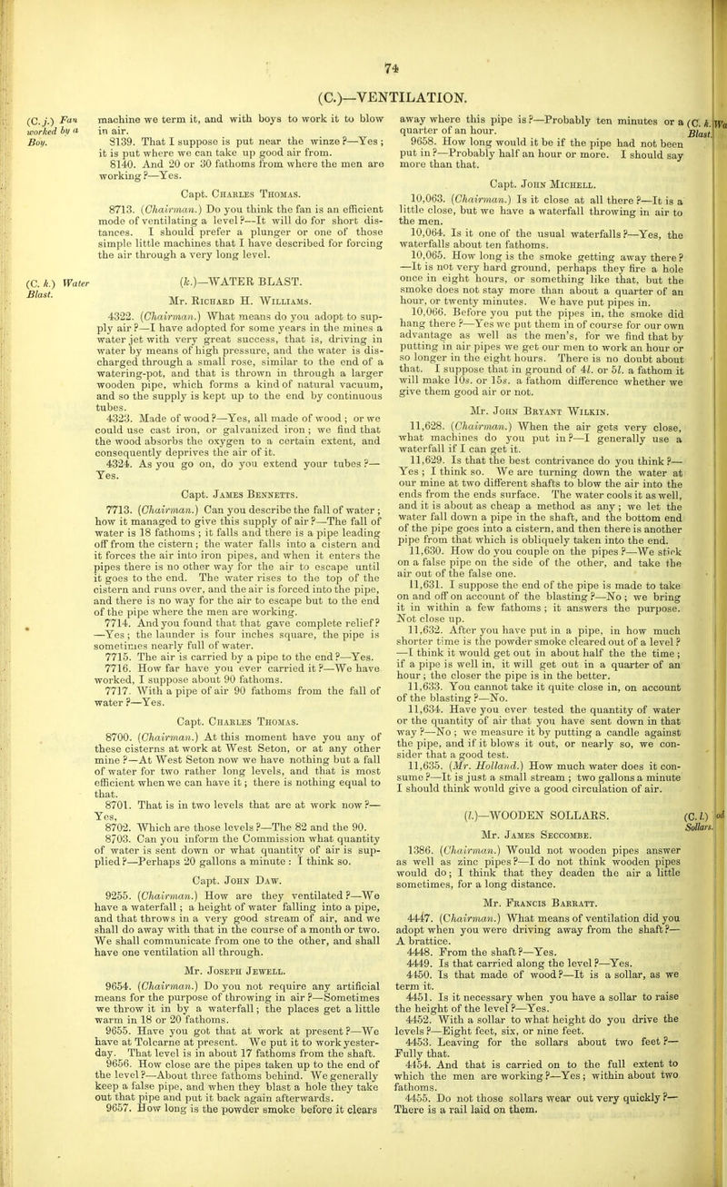 (C.)—VENTILATION. (C.j.) F<i^ machine we term it, and with boys to work it to blow worked by a in air. Boy. 8139. That I suppose is put near the winze ?—Yes ; it is put where we can take up good air from. 8140. And 20 or 30 fathoms from where the men are working ?—Yes. Capt. Chaeles Thomas. 8713. (Chairman.) Do you think the fan is an efficient mode of ventilating a level?—It will do for short dis- tances. I should prefer a plunger or one of those simple little machines that I have described for forcing the air through a very long level. (C. k.) Blast. Water (&.)—WATER BLAST. Mr. RicHAKD H. Williams. 4322. [Chairman.) What means do you adopt to sup- ply air ?—I have adopted for some years in the mines a water jet with very great success, that is, driving in water by means of high pressure, and the water is dis- charged through a small rose, similar to the end of a watering-pot, and that is thrown in through a larger wooden pipe, which forms a kind of natural vacuum, and so the supply is kept up to the end by continuous tubes. 4323. Made of wood?—Yes, all made of wood ; or we coald use cast iron, or galv^anized iron ; we find that the wood absorbs the oxygen to a certain extent, and consequently deprives the air of it. 4324. As you go on, do you extend your tubes ?— Yes. Capt. James Bennetts. 7713. (Chairman.) Can you describe the fall of water ; how it managed to give this supply of air ?—-The fall of water is 18 fathoms ; it falls and there is a pipe leading off from the cistern; the water falls into a cistern and it forces the air into iron pipes, and when it enters the pipes there is no other way for the air to escape until it goes to the end. The water rises to the top of the cistern and runs over, and the air is forced into the pipe, and there is no way for the air to escape but to the end of the pipe where the men are working. 7714. And you found that that gave complete relief ? —Yes ; the launder is four inches square, the pipe is sometimes nearly full of water. 7715. The air is carried by a pipe to the end?—Yes. 7716. How far have you ever carried it ?—We have worked, I suppose about 90 fathoms. 7717. With a pipe of air 90 fathoms from the fall of water ?—Yes. Capt. Charles Thomas. 8700. (Chairman.) At this moment have you any of these cisterns at work at West Seton, or at any other mine ?—At West Seton now we have nothing but a fall of water for two rather long levels, and that is most efficient when we can have it; there is nothing equal to that. 8701. That is in two levels that are at work now ?— Yes, 8702. Which are those levels ?—The 82 and the 90. 8703. Can you inform the Commission what quantity of water is sent down or what quantity of air is sup- plied ?—Perhaps 20 gallons a minute : I think so. Capt. John Daw. 9255. (Chairman.) How are they ventilated ?—We have a waterfall; a height of water falling into a pipe, and that throws in a very good stream of air, and we shall do away with that in the course of a month or two. We shall communicate from one to the other, and shall have one ventilation all through. Mr. Joseph Jewell. 9654. (Chairman.) Do you not require any artificial means for the purpose of throwing in air ?—-Sometimes we throw it in by a waterfall; the places get a little warm in 18 or 20 fathoms. 9655. Have you got that at work at present ?—We have at Tolcarne at present. We put it to work yester- day. That level is in about 17 fathoms from the shaft. 9656. How close are the pipes taken up to the end of the level ?—About three fathoms behind. We generally keep a false pipe, and when they blast a hole they take out that pipe and put it back again afterwards. 9657. How long is the powder smoke before it clears away where this pipe is ?—Probably ten minutes or a (C, k. quarter of an hour. Blast 9658. How long would it be if the pipe had not been put in ?—Probably half an hour or more. I should say more than that. Capt. John Michell. 10.063. (Chairman.) Is it close at all there ?—It is a little close, but we have a waterfall throwing in air to the men. 10.064. Is it one of the usual waterfalls?—Yes, the waterfalls about ten fathoms. 10.065. How long is the smoke getting away there ? —It is not very hard ground, perhaps they tire a hole once in eight hours, or something like that, but the smoke does not stay more than about a quarter of an hour, or twenty minutes. We have put pipes in. 10.066. Before you put the pipes in, the smoke did hang there ?—Yes we put them in of course for our own advantage as well as the men's, for we find that by putting in air pipes we get our men to work an hour or so longer in the eight hours. There is no doubt about that. I suppose that in ground of 4L or hi. a fathom it will make 10s. or 15s. a fathom difierence whether we give them good air or not. Mr. John Beyant Wilkin. 11.628. (Chairman.) When the air gets very close, what machines do you put in?—I generally use a waterfall if I can get it. 11.629. Is that the best contrivance do you think ?— Yes ; I think so. We are turning down the water at our mine at two different shafts to blow the air into the ends from the ends surface. The water cools it as well, and it is about as cheap a method as any ; we let the water fall down a pipe in the shaft, and the bottom end of the pipe goes into a cistern, and then there is another pipe from that which is obliquely taken into the end. 11.630. How do you couple on the pipes ?—We stick on a false pipe on the side of the other, and take the air out of the false one. 11.631. I suppose the end of the pipe is made to take on and off on account of the blasting ?—No ; we bring it in within a few fathoms ; it answers the purpose. Not close up. 11.632. After you have put in a pipe, in how much shorter time is the powder smoke cleared out of a level ? •—I think it would get out in about half the the time ; if a pipe is well in, it will get out in a quarter of an hour; the closer the pipe is in the better. 11.633. You cannot take it quite close in, on account of the blasting ?—ISTo. 11.634. Have you ever tested the quantity of water or the quantity of air that you have sent down in that way ?—No ; we measure it by putting a candle against the pipe, and if it blows it out, or nearly so, we con- sider that a good test. 11.635. (Mr. Holland.) How much water does it con- sume ?—It is just a small stream ; two gallons a minute I should think wonld give a good circulation of air. (/.)—WOODEN SOLLAES. Mr. James Seccombe. 1386. (Chairman.) Would not wooden pipes answer as well as zinc pipes ?—I do not think wooden pipes would do; I think that they deaden the air a little sometimes, for a long distance. Mr. Fkancis Bakeatt. 4447. (Chairman.) What means of ventilation did you adopt when you were driving away from the shaft ?— A brattice. 4448. From the shaft?—Yes. 4449. Is that carried along the level ?—Yes. 4450. Is that made of wood ?—It is a soUar, as we term it. 4451. Is it necessary when you have a sollar to raise the height of the level ?—Yes. 4452. With a sollar to what height do you drive the levels ?—Eight feet, six, or nine feet. 4453. Leaving for the sollars about two feet ?— Fully that. 4454. And that is carried on to the full extent to which the men are working ?—Yes ; within about two fathoms. 4455. Do not those sollars wear out very quickly ?— There is a rail laid on them. Sollars