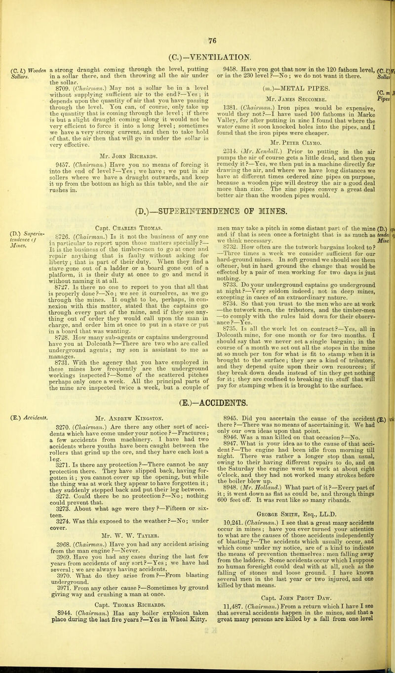 (C.)-VENTILATION. (C. I) Wooden a strong di'aught coming through the level, putting SoUars. (D.) Sttperin- /endence cj Mines, in a solTar there, and then throwing all the air under the sollar. 8709. [Chairman.) May not a sollar be in a level without supplying sufficient air to the end ?—Yes ; it depends upon the quantity of air that you have passing through the level. You can, of course, only take up the quantity that is coining through the level; if there is but a slight draught coming along it would not be very efficient to force it into a long level; sometimes we have a very strong current, and then to take hold of that, the air then that will go in under the sollar is very effective. Mr. John Eichakds. 9457. (Chairman.) Have you no means of forcing it into the end of level ?—Yes ; we have ; we put in air sellers where we have a draught outwards, and keep it up from the bottom as high as this table, and the air rushes in. 9458. Have you got that now in the 120 fathom level, (C.l.)Vc or in the 230 level ?—No ; we do not want it there. Solliit (m.)—METAL PIPES. Mr. James Seccombe. 1381. (Chairman.) Iron pipes would be expensive, would they not?—I have used 100 fathoms in Marke Valley, for after putting in zinc I found that where the water came it soon knocked holes into the pipes, and I found that the iron pipes were cheaper. Mr. Peter Cm mo. 2314. iMr. Kendall.) Prior to putting in the air pumps the air of course gets a little dead, and then you remedy it ?—Yes, we then put in a machine directly for drawing the air, and where we have long distances we have at different times ordered zinc pipes on purpose, because a wooden pipe will destroy the air a good deal more than zinc. The zinc pipes convey a great deal better air than the wooden pipes would. (Cm A Pipes (D.)—SUPEEINTBNDENCE OF MINES. Capt. Chakles Thomas. 8726. (Chairman.) Is it not the business of any one in particular to report upon those matters specially?— It is the business of the timber-men to go at once and repair anything that is faulty without asking for liberty ; tliat is part of their duty. When they find a stave gone out of a ladder or a board gone out of a platform, it is their duty at once to go and mend it without naming it at all. 8727. Is there no one to report to you that all that is properly done ?—No ; we see it ourselves, as we go through the mines. It ought to be, perhaps, in con- nexion with this matter, stated that the captains go through every part of the mine, and if they see any- thing out of order they would call upon the man in charge, and order him at once to put in a stave or put in a board that was wanting. 8728. How many sub-agents or captains underground have you at Dolcoath?—There are two who are called underground agents; my son is assistant to me as manages. 8731. With the agency that you have employed in these mines how frequently are the underground workings inspected?—Some of the scattered pitches perhaps only once a week. All the principal parts of the mine are inspected twice a week, bat a couple of men may take a pitch in some distant part of the mine and if that is seen once a fortnight that is as much as we think necessary. 8732. How often are the tatwork bargains looked to ? —Three times a week we consider sufficient for our hard-ground mines. In soft ground we should see them oftener, but in hard ground the change that would be effected by a pair of men working for two days is just nothing. 8733. Do your underground captains go underground at night ?—Very seldom indeed; not in deep mines, excepting in cases of an extraordinary nature. 8734. So that you trust to the men who are at work —the tutwork men, the tributors, and the timber-men —to comply with the rules laid down for their observ- ance ?—Yes. 8735. Is all the work let on contract?—Yes, all in Dolcoath mine, for one month or for two months. I should say that we never set a single bargain; in the course of a month we set out all the stopes in the mine at so much per ton for what is fit to stamp when it is brought to the surface; they are a kind of tributors, and they depend quite upon their own resources; if they break down deads instead of tin they get nothing for it; they are confined to breaking tin stuff that will pay for stamping when it is brought to the surface. (D.) <p, tender oj Mine (E.)-ACCIDENTS. (E.) Accidents. Mr. Andrew Kingston. 8270. (Chairman.) Are there any other sort of acci- dents which have come under your notice ?—Fractures ; a few accidents from machinery. I have had two accidents where youths have been caught between the rollers that grind up the ore, and they have each lost a leg. 3271. Is there any protection?—There cannot be any protection there. They have slipped back, having for- gotten it; you cannot cover up the opening, but while the thing was at work they appear to have forgotten it; they suddenly stepped back and put their leg between. 3272. Could there be no protection ?—No; nothing could prevent that. 3273. About what age were they ?—Fifteen or six- teen. 3274. Was this exposed to the weather ?—No; under cover. Mr. W. W. Tayler. 3968. (Chairman.) Have you had any accident arising from the man engine ?—Never. 3969. Have you had any cases during the last few years from accidents of any sort?—Yes ; we have had several; we are always having accidents, 3970. What do they arise from ?—From blasting underground. 3971. From any other cause ?—Sometimes by ground giving way and crushing a man at once. Capt. Thomas Eichaeds. 8944. (Chairman.) Has any boiler explosion taken place during the last five years ?—Yes in Wheal Kitty. 8945. Did you ascertain the cause of the accident there P—There was no means of ascertaining it. We had only our own ideas upon that point. 8946. Was a man killed on that occasion ?—No. 8947. What is your idea as to the cause of that acci- dent ?—The engine had been idle from morning till night. There was rather a longer stop than usual, owing to their having different repairs to do, and on the Saturday the engine went to work at about eight o'clock, and they had not worked many strokes before the boiler blew up. 8948. (Mr. Holland.) What part of it?—Every part of it; it went down as flat as could be, and through things 600 feet off. It was rent like so many ribands. George Smith, Esq., LL.D. 10,241. [Chairman.) I see that a great many accidents occur in mines ; have you ever turned your attention to what are the causes of those accidents independently of blasting ?—The accidents which usually occur, and which come under my notice, are of a kind to indicate the means of prevention themselves : men falling away from the ladders. Some accidents occur which I suppose no human foresight could deal with at all, such as the falling of stones and loose ground. I have known several men in the last year or two injured, and one killed by that means. Capt- John Peout Daw. 11,487. (Chairman.) From a return which I have I see that several accidents happen in the mines, and that a great many persons are killed by a fall from one level (E.) -CI 4.