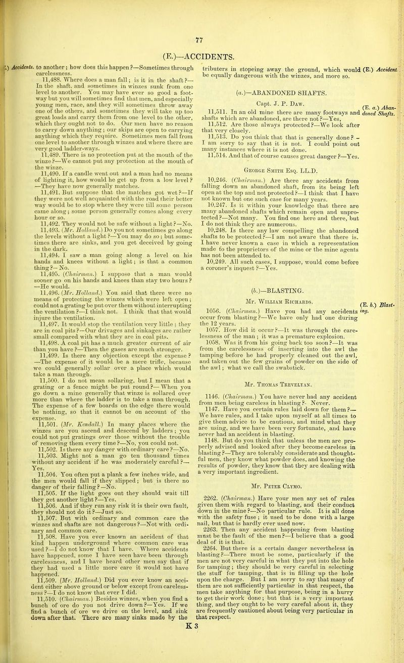 (E.)—ACCIDENTS. I Accidents, to another; how does this happen?—Sometimes through carelessness. 11.488. Where does ii man fall; is it in the shaft?— In the shaft, and sometimes in winzes sunk from one level to another. You may have ever so good a foot- way but you will sometimes find that men, and especially young men, race, and they will sometimes throw away one of the others, and sometimes they will take up too great loads and carry them from one level to the other, which they ought not to do. Our men have no reason to carry down anything; our skips are open to carrying anything which they require. Sometimes men fall from one level to another through winzes and where there are very good ladder-ways. 11.489. There is no protection jiut at the mouth of the winze ?—Wc cannot put any protection at the mouth of the winze. 11.490. If a candle went out and a man had no means of lighting it, how would he get up from a low level ? —They have now genei'ally matches. 11.491. But su])p()se that the matches got wet?—If they were not well acquainted with the road their better way would be to stop where they were till some person came along ; some person generally comes along every hour or so. 11.492. They would not be safe without a light?—No. 11.493. (^^r. Hiillniiil.) Do younot sometimes go along the levels without a light ?—You may do so; but some- times there are sinks, and you get deceived by going in the dark. 11.494. I saw a man going along a level on his hands and knees without a light; is that a common thing ?— No. 11.495. {Chairmau.) I suppose that a man would sooner go on his hands and knees than stay two hours ? —He would. 11.496. (3/r. HnUniiil.) You said that there were no means of protecting the winzes which were left open; could not a grating be put over them without interrupting the ventilation ?—I think not. I think that that would injure the ventilation. 11.497. It would stop the ventilation very little ; they are in coal pits?—Our drivages and sinkages are rather small compared with what they are in coal pits. 11.498. A coal pit has a much greater current of air than you have ?—Then the gases are much stronger. 11.499. Is there any objection except the expense ? —The expense of it would be a mere trifle, because we could generally sollar over a jDlace which would take a man through. 11.500. I do not mean sollaring, but I mean that a grating or a fence might be put round?—When you go down a mine genei-ally that winze is sollared over more than where the ladder is to take a man through. The expense of a few boards on the edge there would be nothing, so that it cannot be on account of the expense. 11.501. (Mr. Kendall.) In many places where the winzes are you ascend and descend by ladders ; you could not put gratings over those without the trouble of removing them every time ?—No, you could not. 11.502. Is there any danger with ordinary care ?—No. 11.503. Might not a man go ten thousand times without any accident if he was moderately careful ?—• Yes. 11.504. You often put a plank a few inches wide, and the men would fall if they slipped; but is there no danger of their falling ? —No. 11.505. If the light goes out they should wait till they get another light ?—Yes. 11.506. And if they run any risk it is their own fault, they should not do it ?—Just so. 11.507. But with ordinary and common care the winzes and shafts are not dangerous ?—Not with ordi- nary and common care. 11.508. Have you ever known an accident of that kind happen underground where common care was used ?—I do not know that I have. Where accidents have happened, some I have seen have been through carelessness, and I have heard other men say that if they had used a little more care it would not have happened. 11.509. (Mr. Holland.) Did you ever know an acci- dent either above ground or below except from careless- ness ?—I do not know that ever I did. 11.510. {Chairman.) Besides winzes, when you find a bunch of ore do you not drive down ?—Yes. If we find a bunch of ore we drive on the level, and sink down after that. There are many sinks made by the tributers in stopeing away the ground, which would (E.) Accident be equally dangerous with the winzes, and more so. (a.)—ABANDONED SHAFTS. Capt. J. P. Daw. ^ Ti T m (E. a.) Aban- 11,611. in an old mme there are many footways and doned Shafts. shafts which are abandoned, are there not ?—Yes, 11.512. Are those always protected?—We look after that very closely. 11.513. Do you think that that is generally done? - I am sorry to say that it is not. I could point out many instances where it is not done. 11.514. And that of course causes great danger ?—Yes. Geoege Smith Esq. LL.D. 10.246. {Chairman.) Are there any accidents from falling down an abandoned shaft, from its being left open at the top and not protected ?—I think that I havo not known but one such case for many years. 10.247. Is it within your knowledge that there are many abandoned shafts which remain open and unpro- tected ?—Not many. You find one here and there, but I do not think they are numerous. 10.248. Is there any law compelling the abandoned shafts to be protected?—I am not aware that there is. I have never known a case in which a representation made to the proprietors of the mine or the mine agents has not been attended to. 10.249. All such cases, I suppose, Avould come before a coroner's inquest—Yes. (6.)—BLASTING. ^ Mr. William Eichaeds, ^j,. b.) Blast- 1056. (Chairman.) Have you had any accidents itff- occui' from blasting ?—We have only had one during the 12 years. 1057. How did it occur ?—It was through the care- lessness of the man ; it was a premature explosion. 1058. Was it from his going back too soon?—It was from the carelessness of inserting into the awl the tamping before he had propei-ly cleaned out the awl, and taken out the few grains of powder on the side of the awl; what we call the swabstick. Mr. Thomas Tkevelyan. 1146. {Chairman.) You have never had any accident from men being careless in blasting ?- Never. 1147. Have you certain rules laid down for them ?— We have rules, and I take upon myself at all times to give them advice to be cautious, and mind what they are using, and we have been very fortunate, and have never had an accident in blasting. 1148. But do you think that unless the men are pro- perly advised and looked after they become ca.reless in blasting ?—They are tolerably considerate and thought- ful men, they know what powder does, and knowing the results of powder, they know that they are dealing with a very important ingredient. Mr. Petee Clymo. 2262. (Chairman.) Have your men any set of rules given them with regard to blasting, and their conduct down in the mine ?—No particular rule. It is all done with the safety fuse ; it used to be done with a large nail, but that is hardly ever used now. 2263. Then any accident happening from blasting must be the fault of the men ?—I believe that a good deal of it is that. 2264. But there is a certain danger nevertheless in blasting?—There must be some, particularly if the men are not very careful in what they put into the hole for tamping ; they should be very careful in selecting the stuff for tamping, that is in filling up the hole \ipon the charge. But I am sorry to say that many of them are not sufficiently particular in that respect, the men take anything for that purpose, being in a hurry to get their work done; but that is a very important thing, and they ought to be very careful about it, they are frequently cautioned about being very particular in that respect. K3
