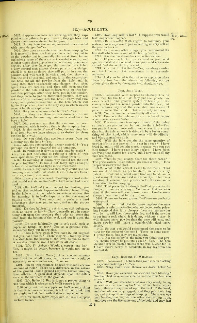 (E.)—ACCIDENTS. 5022. Suppose the men are working, are they sup- plied with anything to put in ?—No, they go back and choose their own material for tamping, 5023. If they take the wrong material it is attended with more danger ?—Yes. 5U2-k How does an accident happen from tamping?— It is generally from the first portion which they put in on the powder that is generally the worst time for an explosion ; some of them are not careful enough, and at other times these explosions occur through the men's neglect after they have got the powder in a hole ; a very careful man almost alwaj's puts in dry sludge, which is as tine as flour; they will put it in upon the powder, and will ram it in with a pud, then they will take the end of this pud and put it in the water-pipe, and hole out all the powder from the hole, and in doing that there is scarcely any danger; but often again they are careless, and they will even put the jiowder in the hole and ram it down with an iron bar, and then perhaps, after they have put in the powder, and they come to put in their first portion, they are not careful in cleaning out the hole. They will ram away, and perhaps make fire in the hole which will ignite the powder ; that is the only way in which we can account for those explosions. 5025. Do your men use steel borers?—Yes. 5026. Do they use them to ram down with?—We never use them for ramming ; we use a steel borer to bore a hole. 5027. Did you not say that the men used a borer and rammed with it?—No; that is the tamping bar. 5028. Is that made of wood ?—No, the tamping bar is of iron, but we have always a swabstick to clean out the hole with. 5029. Do you think that accidents occur from not cleaning out the hole ?—Yes. 5030. And not putting in the proper material ?—Yes ; perhaps too fiery a material for the tamping. 5031. In ramming it down a spark maybe made?— Yes ; it is just the same as rubbing a piece of iron over spar stone, you will see fire follow from it. 5032. In ramming it down, why should not the stufi' be put together ?—It would not tamp tight enough, it has to be rammed as tight as the rock itself. 5033. Is there any material that they could use for tamping that would not strike fire ?—I do not know, we always tamp with iron. 503-t. Have you ever heard of a composition of metal that would not strike fire ?—We have never had it nor used it. 5188. {Mr. Holland.) With regard to blasting, you told VIS that accidents happen in blasting from filling in the hole with killas, which sometimes strikes fire by tamping it in ?—Perhaps it is for the want of putting killas in. They may put in perhaps a hard substance ; they may put in spar, and not the proper material. 5189. Do they habitually put in some soft substance such as paper or hay ?—They generally put in some- thing soft upon the powder; they take up some fine stuff from the bottom of the level, and put it upon the powder. 5190. Do they habitually put in soft stuff, such as paper, or hemp, or tow ?—Not as a general rule ; sometimes they put in dry clay. 5191. That is very good if you have it, but suppose that you have not it ?—Then they will take up some fine stuff from the bottom of the level as fine as flour. A wooden rammer would not do in all cases. 5192. (Mr. St. Aubyn.) Would a copper one do?— Y'es, it might do better, because it would not strike fire. 5193. [Mr. Austin Bruce.) If a wooden rammer ' would not do at all times, an iron rammer would be necessary sometimes ?—Yes, of course. 5194. Can an iron rammer be used without a certain amount of risk ?—There is a difference in the nature of the ground; some gromid requires harder tamping than others. A good deal depends upon the differ- ence in the hardness of the ground. 5195. [Mr. Holland.) But is it not a proper thing to use that which is always safe ?—Of course it is. 5196. Why not use a copper rod?—The only thing is that it is more expensive; but I do not think that we ought to find fault with that in a copper mine. 5197. How much more expensive is it?—I suppose as four to one. 5198. How long will it last?—I suppose iron would last'longer than copper. 5209. [Mr. Kendall.) With regard to tamping, your instructions always are to put something in very soft on the powder ?—Yes. 5210. And, among other things, you recommend the fine stuff which comes out of the boring?—Yes. 5211. It is the finest dust?—Yes, as fine as flour. 5212. If you struck the iron as hard as you could against that dust a thousand times you could not create a spark ?—I do not think you could. 5213. You put in that first?—Yes, we always order so; but I believe that sometimes it is seriously neglected. 5214. And your belief is that when an exjjlosion takes place it arises from the miners not following out the orders given them by the agents ?—I should say so. Capt. John Webb. 5393. [Chairman.) With ■respect to blasting, how do your men fill the hole ; do they put the powder in cases or not?—The general system of blasting in the county is to put the naked powder into the rook ; but some captains say that the men shall use a case of paper or some other kind. That is the only safe way. 5394. You recommend a case ?—By all means. • 5395. Does not the hole require to be bored larger when there is a case?—No. 5396. The case must take up so much of the hole ; so much less powder can be put into the hole ?—You can put it firmer, more solid, and closer into a case than into the hole, unless it is driven in by a bar or some- thing of that kind, which some men will do wilfully, and blast themselves by it. 5397. Will the hole contain the same quantity of powder if it is in a case as if it is not in a case ?—I have tried it, and it will contain more, because you can put it in firmer. I have a case in my pocket. I have been studying that matter for years, and I now make all my men use cases. 5398. What do you charge them for those cases ?— The price varies. (The ivitness produced a case.) It is prepared waterproof cloth. 5399. What is the cost of a case to the men?—That size would be about 12s. per hundred ; in fact it is my patent. I took out a patent some time ago for it, and a great many of them are used in the county. There is a wadding of cow-hair as a protection for the case and a foundation for the tamping. 5400. That prevents the danger ?—That prevents the danger ; there never is any. You never find an acci- dent if the men will vise those cases. I make some cheaper ones than that for dry ground. 5401. Those are for wet ground ?—Those are perfectly waterproof. 5402. Do you think that the reason against the men using them i s the price ?—Some have obj ected to the price; but I contend that it is cheaper, because less powder will do ; it will keep thoroughly dry, and if the powder is put into a rock where it is damp, without a ease, it will destroy more powder than the case will cost, and damp powder will make a considerable deal more smoke. 5403. So that you would recommend the cases to be used for the safety of the men ?—Those, or some cases; I prefer those, but they are my patent. 5404. For the safety of the men, you think that pow- der should always be put into a case ?—Yes. The hole should never be blasted unless there was a case for it. I have known scores of accidents in my day from the want of it. (E. b.) Blast- ing. Capt. ElCHABD H. WllLIAMS. 6347. (Chairman.) I believe that your men in blasting always use cartridges ?—Yes. 6348. They make them themselves down below ?— Yes. 6349. Have you ever had an accident from blasting? We have had no serious accident since the mine has been at work. 6850. Will you describe what was very nearly being an accident the other day ?—A. pair of men had an upper hole; that is to say, bored up in the back cf the level, and the hole was very ragged, and they put their bag up, and put up three plugs of tamping. There was one man holding the bar, aad the other was driving it up, and they saw the fire come out of the hole, and tney just K4
