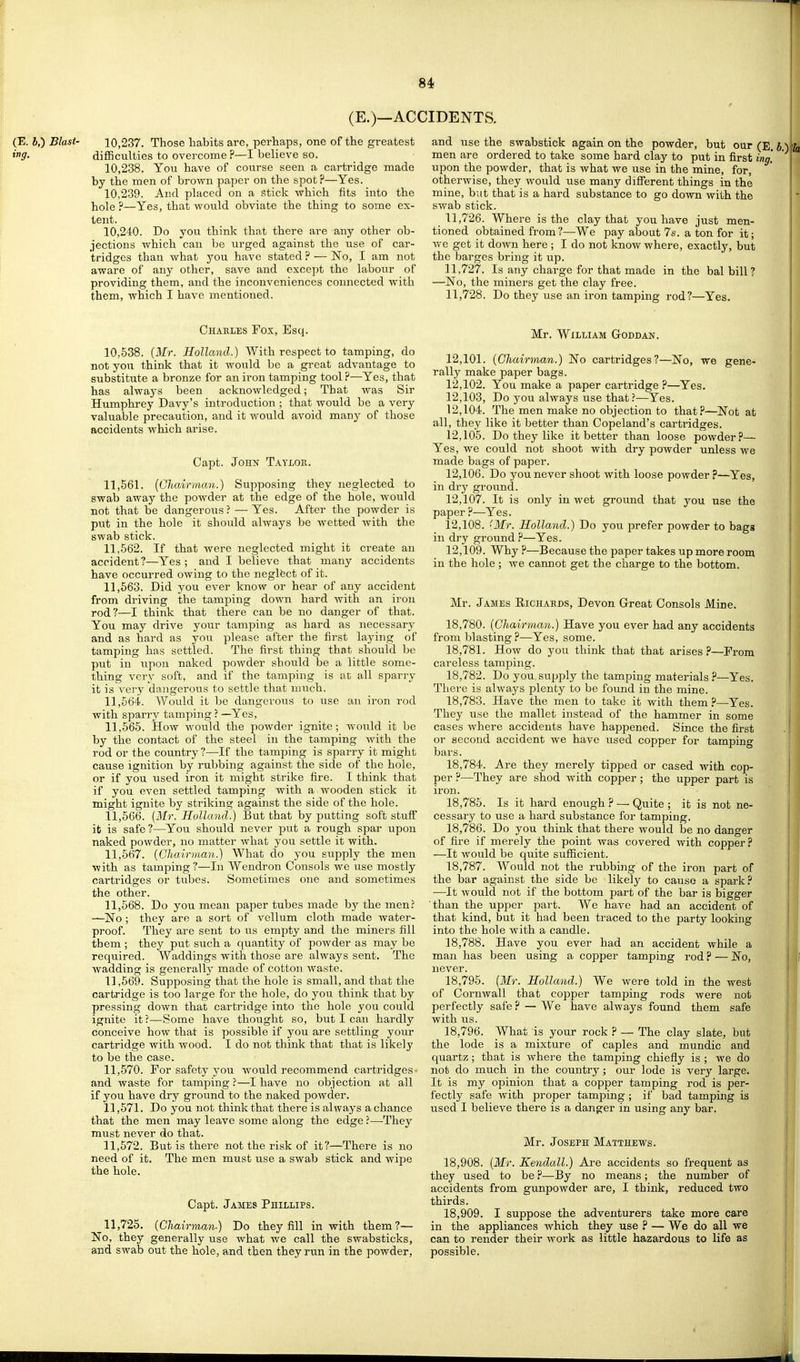 (E.)—ACCIDENTS. (E. J,) Blast- 10,237. Those habits are, perhaps, one of the greatest ing. difficulties to overcome ?—I believe so. 10.238. You have of course seen a cartridge made by the men of brown paper on the spot?—Yes. 10.239. And placed on a stick which fits into the hole ?—Yes, that would obviate the thing to some ex- tent. 10.240. Do you think that there are any other ob- jections which can be urged against the use of car- tridges than what you have stated ? — No, I am not aware of any other, save and exoejit the labour of providing them, and the inconveniences connected with them, which I have mentioned. and use the swabstick again on the powder, but our (E. men are ordered to take some hard clay to put in first inn. upon the powder, that is what we use in the mine, for, otherwise, they would use many different things in the mine, but that is a hard substance to go down with the swab stick. 11.726. Where is the clay that you have just men- tioned obtained from ?—We pay about Is. a ton for it; we get it down here ; I do not know where, exactly, but the barges bring it up. 11.727. Is any charge for that made in the bal bill? —No, the miners get the clay free. 11.728. Do they use an iron tamping rod?—Yes. Chaeles Fox, Esq. 10,538. [Mr. Holland.) With respect to tamping, do not you think that it would be a great advantage to substitute a bronze for an iron tamping tool ?—Yes, that has always been acknowledged; That was Sir Humphrey Davy's introduction ; that would be a very valuable precaution, and it would avoid many of those accidents which arise. Capt. John Taylok. 11.561. (Chairman.) Supposing they neglected to swab away the powder at the edge of the hole, would not that be dangerous ? — Yes. After the powder is put in the hole it should always be wetted with the swab stick. 11.562. If that were neglected might it create an accident?—Yes ; and I believe that many accidents have occurred owing to the neglfect of it. 11.563. Did you ever know or hear of any accident from driving the tamping down hard with an iron rod?—I think that there can be no danger of that. You may drive your tamping as hard as necessary and as hard as you please after the first laying of tamping has settled. The first thing that should be put in upon naked powder should be a little some- thing very soft, and if the tamping is at all sparry it is very dangerous to settle that much. 11.564. Would it be dangerous to use an iron rod with sparry tamping ? —Yes, 11.565. How would the powder ignite; Avould it be by the contact of the steel in the tamping with the rod or the country ?—If the tamping is sparry it might cause ignition by rubbing against the side of the hole, or if you used iron it might strike fire. I think that if you even settled tamping with a wooden stick it might ignite by striking against the side of the hole. 11,666. (Mr. Holland.) But that by putting soft stuff it is safe?—You should never put a rough spar upon naked powder, no matter what you settle it with. 11.567. {Chairman.) What do you supply the men with as tamping ?—In Wendron Consols we use mostly cartridges or tubes. Sometimes one and sometimes the other. 11.568. Do you mean paper tubes made by the men? —No ; they are a sort of vellum cloth made water- proof. They are sent to us empty and the miners fill them ; they put such a quantity of powder as may be required. Waddings with those are always sent. The wadding is generally made of cotton waste. 11,669. Supposing that the hole is small, and that the cartridge is too large for the hole, do you think that by pressing down that cartridge into the hole you could ignite it ?—Some have thought so, but I can hardly conceive how that is possible if you are settling your cartridge with wood. I do not think that that is likely to be the case. 11.570. For safety you would recommend cartridges- and waste for tamping ?—I have no objection at all if you have dry ground to the naked powder. 11.571. Do you not think that there is always a chance that the men may leave some along the edge ?—They must never do that. 11.572. But is there not the risk of it?—There is no need of it. The men must use a swab stick and wipe the hole. Capt. James Phillips. 11,725. {Chairman-) Do they fill in with them?— No, they generally use what we call the swabsticks, and swab out the hole, and then they run in the powder, Mr. William G-oddan. 12.101. {Chairman.) No cartridges?—No, we gene- rally make paper bags. 12.102. You make a paper cartridge ?—Yes. 12.103. Do you always use that ?—Yes. 12.104. The men make no objection to that?—Not at all, they like it better than Copeland's cartridges. 12.105. Do they like it better than loose powder?— Yes, we could not shoot with dry powder unless we made bags of paper. 12.106. Do you never shoot with loose powder ?—Yes, in dry ground. 12.107. It is only in wet ground that you use the paper ?—Yes. 12.108. 'Mr. Holland.) Do you prefer powder to bags in dry ground ?—Yes. 12.109. Why ?—Because the paper takes up more room in the hole ; we cannot get the charge to the bottom. Mr. James Richards, Devon Great Consols Mine. 18.780. [Chairman.) Have you ever had any accidents from blasting ?—Yes, some. 18.781. How do you think that that arises?—From careless tamping. 18.782. Do you, supply the tamping materials ?—Yes. There is always plenty to be found in the mine. 18.783. Have the men to take it with them ?—Yes. They use the mallet instead of the hammer in some cases where accidents have happened. Since the first or second accident we have used copper for tamping bars. 18.784. Are they merely tipped or cased with cop- per ?—They are shod with copper; the upper part is iron. 18.785. Is it hard enough ? — Quite ; it is not ne- cessary to use a hard substance for tamping. 18.786. Do you think that there would be no danger of fire if merely the point was covered with copper? —It would be quite sufficient. 18.787. Would not the rubbing of the iron part of the bar against the side be likely to cause a spark ? •—It would not if the bottom part of the bar is bigger than the upper part. We have had an accident of that kind, but it had been traced to the party looking into the hole with a candle. 18.788. Have you ever had an accident while a man has been using a copper tamping rod ? — No, never. 18.795. [Mr. Holland.) We were told in the west of Cornwall that copper tamping rods were not perfectly safe ? — We have always found them safe with us. 18.796. What is your rock ? — The clay slate, but the lode is a mixture of caples and mundic and quartz ; that is where the tamping chiefly is ; we do not do much in the country; our lode is very large. It is my opinion that a copper tamping rod is per- fectly safe with proper tamjDing ; if bad tamping is used I believe there is a danger in using any bar. Mr. Joseph Matthews. 18.908. [Mr. Kendall.) Are accidents so frequent as they used to be ?—By no means; the number of accidents from gunpowder are, I think, reduced two thirds. 18.909. I suppose the adventurers take more care in the appliances which they use ? — We do all we can to render their work as little hazardous to life as possible.