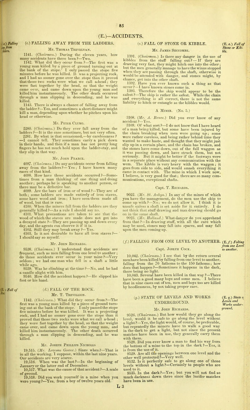 (E.)—ACCIDENTS., (c.) FALLING AWAY FROM THE LADDERS. Mr. Thomas Teevelyan. 1141. (Chairman.) Duiing the eleven years, how man}' accidents have there been ?—Two. 1142. What did they occiir from ?—The first was a young man kiilcd by a piece of ground turning out at the bank of the stope.' I only passed the stope five minutes before he was killed. It was a projecting rock, and I had no sooner gone over the stope than it proved that those two rocks were what we call a-head; they wei'e fast together by the head, so that the weight came over, and came down vipon the young man and kiilcd him instantaneously. The other death occurred through a man slipping in descending, and he was killed. 114;J. There is always a chance of falling away from the ladder ?—Yes, and sometimes a short distance might kill a man, depending upon whether he pitches upon his head or otherwise. Mr. Petek Clymo. 2280. (Chairma,/.) Do they ever fall away from the ladders H—It is the case sometimes, but not very often. 2281. By what is that occasioned,—by carelessness —I cannot tell. They sometimes carry a pick down in their hands, and then if a man has not pretty long fingers he has not much hold upon the ladder-stay, and they slip in that way. Mr. JouN Pearce. 4097. {Cliairmni}.) Do any accidents occur from falling away from the ladders ?— Yes ; I have known many cases of that kind. 4098. How have those accidents occurred ?—Some- times from a man thinking of one thing and doing another; perhaps he is speaking to another person, or there may be a defective bar. 4099. Are the bars of iron or of wood?—They are of both; some ladders are made entirely of iron staves, some have wood and iron ; I have seen them made all of wood, but that is rare. 4100. When the minei's fall from the ladders arc they generally killed?—As a rule I should say no. 4101. What precautions are taken to see that the wood of which the sta\ es are made does not get into a decayed state ?—They are passing up and down every day, and the agents can observe it if it is. 4102. Still they may break away ?—Yes. 4103. Is it not desirable to have all iron staves ?— ' I should say so myself. Mr. John Richakds. 9538. {Chairman.) I understand that accidents are frequent, such as men falling from one level to another ; do those accidents ever occur in your inine ?—Very seldom ; we had one man who fell in a shaft a little while ago. 9539. Was he climbing at the time ?—No, and he had a candle alight with him. 9540. How did the accident happen ?—He slipped his foot or his hand. I Fall of (d.) FALL OF THE ROCK. Mr. T. Tkevillion. 1142. {Chalnaan.) What did they occur from.P—The first was a young man killed by a piece of ground turn- ing out at the bank of the stope. I only passed the stope five minutes before he was killed. It was a projecting rock, and I had no sooner gone over the stope than it proved that those two rocks were what we call a-head ; they were fast together hj the head, so that the weight came over, and came down upon the young man, and killed him instantaneously. The other death occurred through a man slipping in descending, and he was killed. Mr. JosEi'H Phillips Nicholls 19.515. {Mr. Levcsou Goiver.) Since when?—That is in all the working, I suppose, within the last nine years. Our accidents are very scarce. 19.516. When was the last P—In the beginning of January or the latter end of December. 10.517. What was the cause of that accident ?—A scale of ground. 19.518. Did you work yourself in a mine when you were young ?—Yes, from a boy of twelve years old. (E. e.) Fall of Stone or Kib- ble. (e.) FALL OF STONE OR KIBBLE. Mr. James Seccombe. 1391. {Chairman.) Is there any danger in the use of kibbles from the stuff falling out?—If they are drawing very fast, they might hitch one into the other ; but the men generally manage to have the winze stopped when they are passing through the shaft, otherwise it would be attended with danger, and stones might, by chance, get into the other shaft. 1392. Have you ever known such a thing as that occur ?—I have known stones come in. 1393. Therefore the skip would appear to be the safest ?—The skip is rather the safest. While the chain and everything is all correct, there is not the same liability to hitch or entangle as the kibbles would. A MiNEE. (No. 5.) 3108. {Mr. A. Bruce.) Did you ever Icnow of any accident ?—Yes. 3109. Of what sort ?—I do not know that I have heard of a man being killed, but some have been injured by the chain breaking when men were going up ; some were rather careless, and being rather behind time they wanted to make haste, and thought that they might just slip up in a certain place, and the chain has broken, and the stones have come down, out of the full waggon as it was passing down, and have struck them, but not seriously. But it might be better if the footways were in a separate place without any communication with the wem. The kibble is very heavy with the waggon; it goes from side to side, and would smash everything it came in contact with. The mine in which I work now, I believe, is very good for that; there are so many com- munications, exceptional shafts. Capt. T. Richards. 9022. {Mr. St. Auhyn.) In any of the mines of which you have the management, do the men use the skip to come up with ?—No ; we do not allow it. I think it is unsafe unless a shaft is set aside for it entirely. I do not think that stuff drawing and man drawing should go on in the same shaft. 9023. {Mr. Holland.) What danger do you apprehend fi'om that ?—In drawing stuff, with all the care which may be used, stones may fall into spaces, and may fall upon the men coming up. (/.) FALLING FROM ONE LEVEL TO ANTOTHER. (E./.) Faking from one Level CajDt. Joseph Cock. to another. 10.042. {Chairman.) I see that by the return several menhave been killed by falling from one level to another, falling from the 70 fathoms to the 150 fathoms; how does that happen ?—Sometimes it happens in the dark, there being no light. 10.043. Several have been killed in that way ?—There have been a good many boys and some men. I believe that in nine cases out of ten, men and boys too are killed by heedlessness, by not taking proper care. ((/.) STATE OF LEVELS AjSTD WORKS UNDERGROUNTD. Mr. John Richards. 9526. {Chairman.) But how would they go along the level, would it be safe to go along the level without a light ?—Yes, the light would, of course, be preferable, but repeatedly the miners have to walk a good way in the dark to get a light, but not since the present matches have been in use, they generally carry them with them. 9528. Did you ever know a mau to find his way from the bottom of a mine to the top in the dark ?—Yes, it is from the use of it. 9529. Are all the openings between one level and the other well protected ?—Very well. 9532. Is it perfectly safe to go along one of those levels without a light ?—Certainly to people who are used to it. 9535. In the dark ?—Yes ; but you will not find so much darkness down there since the lucifer matches have been in use. (E. g.) State q Levels and Workx wider- ground. L3