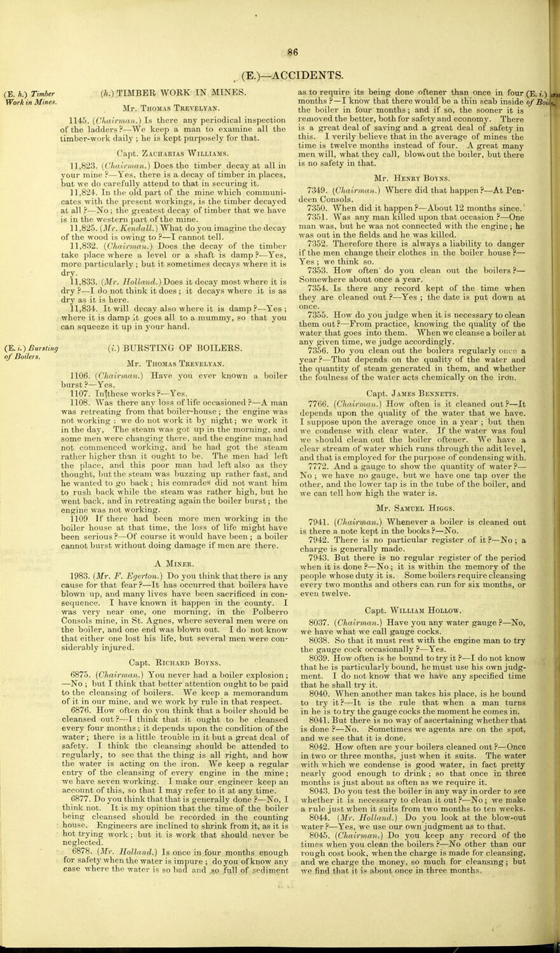 (E.)—ACCIDENTS. (E. h.) Timber Work in Mines. (E. i.) Bursting of Boilers. (;^.) TIMBER WORK IN MINES. Mr. Thomas Trevelyan. 1145. (Chairman.) Is there any periodical inspection of the ladders ?—We keep a man to examine all the timber-work daily ; he is kept purposely for that. Capt. Zachakias Williams. 11.823. [Chairman.) Does the timber decay at all in your mine ?—Yes, there is a decay of timber in places, but we do carefully attend to that in securing it. 11.824. In the old part of the mine which communi- cates with the present workings, is the timber decayed at all ?—No ; the greatest decay of timber that we have is in the western part of the mine. 11,826. [Mr. Kendall.) What do you imagine the decay of the wood is owing to ?—I cannot tell. 11.832. [Chairman.) Does the decay of the timber take place where a level or a shaft is damp ?—Yes, more particularly; but it sometimes decays where it is dry. 11.833. [Mr. Holland.) Does it decay most where it is dry ?—I do not think it does ; it decays where it is as dry as it is here. 11.834. It will decay also where it is damp?—Yes; where it is damp it goes all to a mummy, so that you can squeeze it up in your hand. (i.) BURSTING OF BOILERS. Mr. Thomas Teevelvan. 1106. [Chairman.) Have you ever known a boiler burst ?—Yes. 1107. Intthese works ?—Yes. 1108. Was there any loss of life occasioned?—A man was retreating from that boiler-house ; the engine was not working : we do not work it bj- night; we work it in the day. The steam was got up in the morning, and some men were changing there, and the engine man had not commenced working, and he had got the steam rather higher than it ought to be. The men had left the place, and this poor man had left also as they thought, but the steam was buzzing up rather fast, and he wanted to go back; his comrades did not want him to rush back while the steam was rather high, but he went back, and in retreating again the boiler burst; the engine was not working. 1109 If there had been more men working in the boiler house at that time, the loss of life might have been sei'ious ?—Of course it would have been ; a boiler cannot burst without doing damage if men are there. A MiNEK. 1983. [Mr. F. Egerton.) Do you think that there is any cause for that fear ?—It has occurred that boilers have blown up, and many lives have been sacrificed in con- sequence. I have known it happen in the county. I was very near one, one morning, in the Polberro Consols mine, in St. Agnes, where several men were on the boiler, and one end was blown out. I do not know that either one lost his life, but several men were con- siderably injured. Capt. Richaed Boyns. 6875. [Chairman.) You never had a boiler explosion ; —No ; but I think that better attention ought to be paid to the cleansing of boilers. We keep a memorandum of it in our mine, and we work by rule in that respect. 6876. How often do you think that a boiler should be cleansed out ?—I think that it ought to be cleansed every four months ; it depends upon the condition of the water ; there is a little trouble in it but a great deal of safety. I think the cleansing should be attended to regularly, to see that the thing is all right, and how the water is acting on the iron. We keep a regular entry of the cleansing of every engine in the mine; we have seven working. I make our engineer keep an account of this, so that I may refer to it at any time. 6877. Do you think that that is generally done ?—No, I think not. It is my opinion that the time of the boiler being cleansed should be recorded in the counting house. Engineers are inclined to shrink from it, as it is hot trying work ; but it is work that should never be neglected. 6878. [Mr. Holland.) Is once in four months enough for safety when the water is impure ; do you of know any pase where the water is so bad and .go full of sediment as to require its being done oftener than once in four (E. t.) months ?—I know that there would be a thin scab inside of Boil the boiler in four months; and if so, the sooner it is removed the better, both for safety and economy. There is a great deal of saving and a great deal of safety in this. I verily believe that in the average of mines the time is twelve months instead of four. A great many men will, what they call, blow, out the boiler, but there is no safety in that. Mr. Heney Boyns. 7349. [Chairman.) Where did that happen?—At Pen- deen Consols. 7350. When did it happen ?—About 12 months since.' 7351. Was any man killed upon that occasion ?—One man was, but he was not connected with the engine ; he was out in the fields and he was killed. 7352. Therefore there is always a liability to danger if the men change their clothes in the boiler house ?— Yes ; we think so. 7353. How often' do you clean out the boilers ?— Somewhere about once a year. 7354. Is there any record kept of the time when they are cleaned out ?—Yes ; the date is put down at once. 7355. How do you judge when it is necessary to clean them out?—Prom practice, knowing the quality of the water that goes into them. When we cleanse a boiler at any given time, we judge accordingly. 7356. Do you clean out the boilers regularly ouce a year ?—That depends on the quality of the water and the quantity of steam generated in them, and whether the foulness of the water acts chemically on the iron. Capt. James Bennetts. 7766. [Chairman.) How often is it cleaned out —It depends upon the quality of the water that we have. I suppose upon the average once in a year ; but then we condense with clear water. If the water was foul we should clean out the boiler oftener. We have a clear stream of water which runs through the adit level, and that is employed for thepui'pose of condensing with. 7772. And a gauge to show the quantity of water ?— No ; we have no gauge, but we have one tap over the other, and the lower tap is in the tube of the boiler, and we can tell how high the water is. Mr. Samuel Higgs. 7941. [Chairman.) Whenever a boiler is cleaned out is there a note kept in the books ?—No. 7942. There is no particular register of it ?—No ; a charge is generally made. 7943. But there is no regular register of the period when it is done ?—No ; it is within the memory of the people whose duty it is. Some boilers require cleansing every two months and others can run for six months, or even twelve. Capt. William Hollow. 8037. [Chairman.) Have you any water gauge ?—No, we have what we call gauge cocks. 8038. So that it must rest with the engine man to try the gauge cock occasionally ?—Yes. 8039. How often is he bound to try it ?—I do not know that he is particularly bound, he must use his own judg- ment. I do not know that we have any specified time that he shall try it. 8040. When another man takes his place, is he bound to try it ?—It is the rule that when a man turns in he is to try the gauge cocks the moment he comes in. 8041. But there is no way of ascertaining whether that is done ?—No. Sometimes we agents are on the spot, and we see that it is done. 8042. How often are your boilers cleaned out ?—Once in two or three months, just when it suits. The water with which we condense is good water, in fact pretty nearly good enough to drink ; so that once in three months is just about as often as we require it. 8043. Do you test the boiler in any way in order to see whether it is necessary to clean it out ?—No ; we make a rule just when it suits from two months to ten weeks. 8044. [Mr. Holland.) Do you look at the blow-out water ?—Yes, we use our own judgment as to that. 8045. [Chairman.) Do you keep any record of the times when you clean the boilers —No other than our rough cost book, when the charge is made for cleansing, and we charge the money, so much for cleansing ; but we find that it is about once in three months.